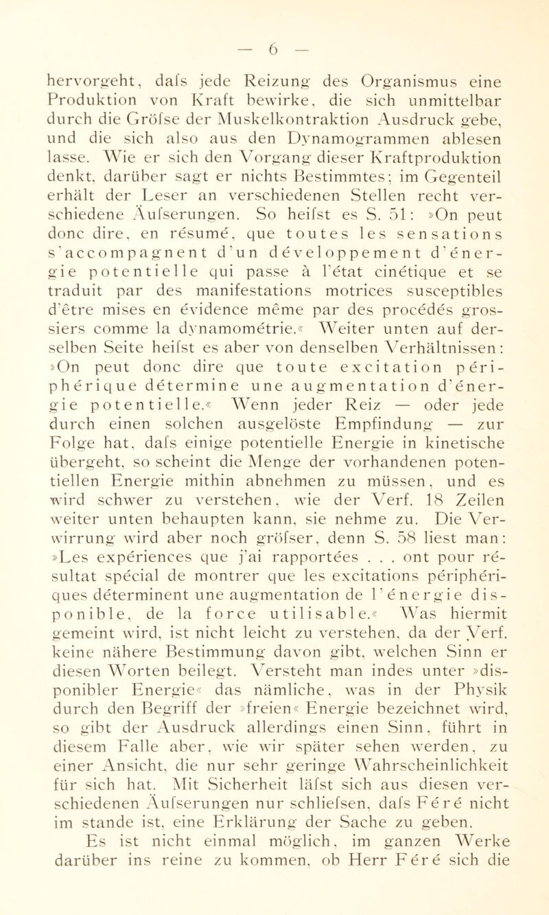 hervorgeht, dafs jede Reizung des Organismus eine Produktion von Kraft bewirke, die sich unmittelbar durch die Gröfse der Muskelkontraktion Ausdruck gebe, und die sich also aus den Dynamogrammen ablesen lasse. Wie er sich den Vorgang dieser Kraftproduktion denkt, darüber sagt er nichts Bestimmtes; im Gegenteil erhält der Leser an verschiedenen Stellen recht ver¬ schiedene Äufserungen. So heilst es S. 51: »On peut done dire, en resume, que t out es les sensations s’accompagnent d’un developpement d’ener- gie potentielle qui passe ä ketat cinetique et se traduit par des manifestations motrices susceptibles d’etre mises en evidence meme par des proeedes gros- siers comme la dynamometrie.« Weiter unten auf der¬ selben Seite heifst es aber von denselben Verhältnissen: »On peut donc dire que toute excitation peri- pherique determine une augmentation d1 Ener¬ gie potentielle.« Wenn jeder Reiz — oder jede durch einen solchen ausgelöste Empfindung — zur Fol ge hat, dafs einige potentielle Energie in kinetische übergeht, so scheint die Menge der vorhandenen poten¬ tiellen Energie mithin abnehmen zu müssen, und es wird schwer zu verstehen, wie der Verf. 18 Zeilen weiter unten behaupten kann, sie nehme zu. Die Ver¬ wirrung wird aber noch gröfser, denn S. 58 liest man: »Les experiences que j’ai rapportees . . . ont pour re- sultat special de montrer que les excitations peripheri- ques determinent une augmentation de l'energie dis¬ ponible, de la force utilisable.« Was hiermit gemeint wird, ist nicht leicht zu verstehen, da der Verf. keine nähere Bestimmung davon gibt, welchen Sinn er diesen Worten beilegt. Versteht man indes unter »dis¬ ponibler Energie« das nämliche, was in der Physik durch den Begriff der »freien« Energie bezeichnet wird, so gibt der Ausdruck allerdings einen Sinn, führt in diesem Falle aber, wie wir später sehen werden, zu einer Ansicht, die nur sehr geringe Wahrscheinlichkeit für sich hat. Mit Sicherheit läfst sich aus diesen ver¬ schiedenen Äufserungen nur schliefsen, dafs Fe re nicht im stände ist, eine Erklärung der Sache zu geben. Es ist nicht einmal möglich, im ganzen Werke darüber ins reine zu kommen, ob Herr Fere sich die