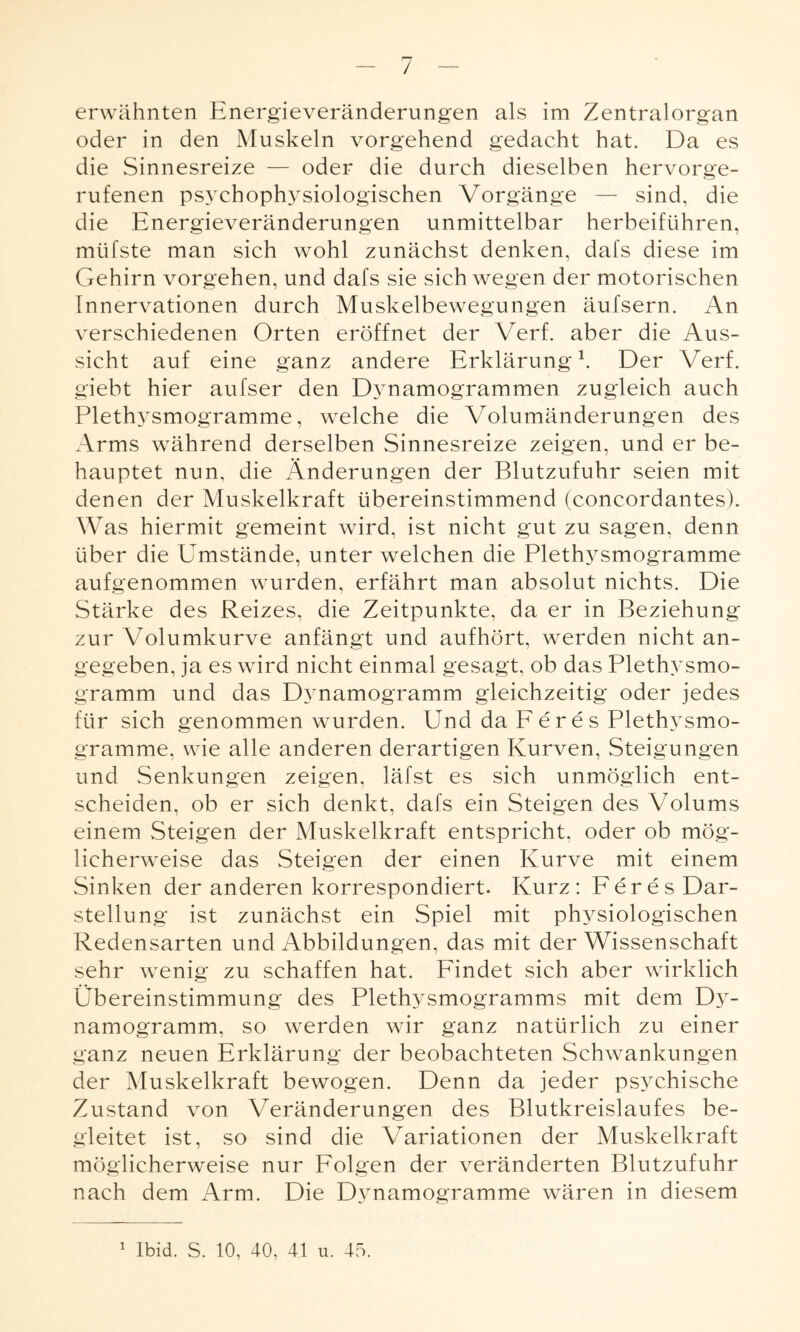 / erwähnten Energieveränderungen als im Zentralorgan oder in den Muskeln vorgehend gedacht hat. Da es die Sinnesreize — oder die durch dieselben hervorge¬ rufenen psychophysiologischen Vorgänge — sind, die die Energieveränderungen unmittelbar herbeiführen, mtifste man sich wohl zunächst denken, dafs diese im Gehirn Vorgehen, und dafs sie sich wegen der motorischen Innervationen durch Muskelbewegungen äufsern. An verschiedenen Orten eröffnet der Verf. aber die Aus¬ sicht auf eine ganz andere Erklärung1. Der Verf. giebt hier aufser den Dynamogrammen zugleich auch Plethysmogramme, welche die Volumänderungen des Arms während derselben Sinnesreize zeigen, und er be¬ hauptet nun, die Änderungen der Blutzufuhr seien mit denen der Muskelkraft übereinstimmend (concordantesh Was hiermit gemeint wird, ist nicht gut zu sagen, denn über die Umstände, unter welchen die Plethysmogramme aufgenommen wurden, erfährt man absolut nichts. Die Stärke des Reizes, die Zeitpunkte, da er in Beziehung zur Volumkurve anfängt und aufhört, werden nicht an¬ gegeben, ja es wird nicht einmal gesagt, ob das Plethysmo¬ gramm und das Dynamogramm gleichzeitig oder jedes für sich genommen wurden. Und da Feres Plethysmo¬ gramme, wie alle anderen derartigen Kurven, Steigungen und Senkungen zeigen, läfst es sich unmöglich ent¬ scheiden, ob er sich denkt, dafs ein Steigen des Volums einem Steigen der Muskelkraft entspricht, oder ob mög¬ licherweise das Steigen der einen Kurve mit einem Sinken der anderen korrespondiert. Kurz: Feres Dar¬ stellung ist zunächst ein Spiel mit physiologischen Redensarten und Abbildungen, das mit der Wissenschaft sehr wenig zu schaffen hat. Findet sich aber wirklich Übereinstimmung des Plethysmogramms mit dem Dy¬ namogramm, so werden wir ganz natürlich zu einer ganz neuen Erklärung der beobachteten Schwankungen der Muskelkraft bewogen. Denn da jeder psychische Zustand von Veränderungen des Blutkreislaufes be¬ gleitet ist, so sind die Variationen der Muskelkraft möglicherweise nur Folgen der veränderten Blutzufuhr nach dem Arm. Die Dynamogramme wären in diesem