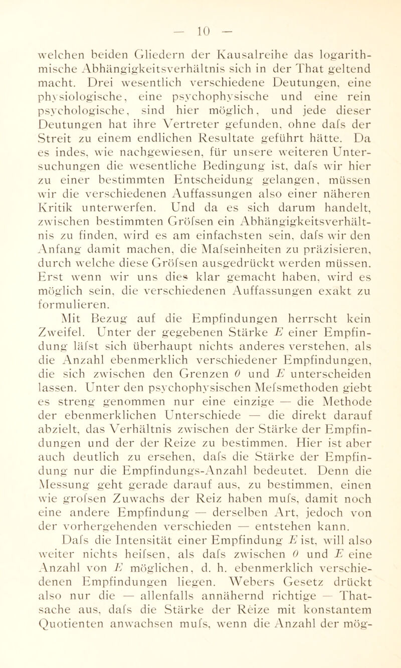 welchen beiden Gliedern der Kausalreihe das logarith- misehe Abhängigkeitsverhältnis sich in der That geltend macht. Drei wesentlich verschiedene Deutungen, eine physiologische, eine psychophysische und eine rein psychologische, sind hier möglich, und jede dieser Deutungen hat ihre Vertreter gefunden, ohne dafs der Streit zu einem endlichen Resultate geführt hätte. Da es indes, wie nachgewiesen, für unsere weiteren Unter¬ suchungen die wesentliche Bedingung ist, dafs wir hier zu einer bestimmten Entscheidung gelangen, müssen wir die verschiedenen Auffassungen also einer näheren Kritik unterwerfen. Und da es sich darum handelt, zwischen bestimmten Gröfsen ein Abhängigkeitsverhält¬ nis zu finden, wird es am einfachsten sein, dafs wir den Anfang damit machen, die Mafseinheiten zu präzisieren, durch welche diese Gröfsen ausgedrückt werden müssen. Erst wenn wir uns dies klar gemacht haben, wird es möglich sein, die verschiedenen Auffassungen exakt zu formulieren. Mit Bezug auf die Empfindungen herrscht kein Zweifel. Unter der gegebenen Stärke E einer Empfin¬ dung läfst sich überhaupt nichts anderes verstehen, als die Anzahl ebenmerklich verschiedener Empfindungen, die sich zwischen den Grenzen 0 und E unterscheiden lassen. Unter den psychophysischen Mefsmethoden giebt es streng genommen nur eine einzige — die Methode der ebenmerklichen Unterschiede — die direkt darauf abzielt, das Verhältnis zwischen der Stärke der Empfin¬ dungen und der der Reize zu bestimmen. Hier ist aber auch deutlich zu ersehen, dafs die Stärke der Empfin¬ dung nur die Empfindungs-Anzahl bedeutet. Denn die Messung geht gerade darauf aus, zu bestimmen, einen wie gröfsen Zuwachs der Reiz haben mufs, damit noch eine andere Empfindung — derselben Art, jedoch von der vorhergehenden verschieden — entstehen kann. Dafs die Intensität einer Empfindung E ist, will also weiter nichts heifsen, als dafs zwischen 0 und E eine Anzahl von E möglichen, d. h. ebenmerklich verschie¬ denen Empfindungen liegen. Webers Gesetz drückt also nur die — allenfalls annähernd richtige — That- sache aus, dafs die Stärke der Reize mit konstantem Quotienten anwachsen mufs, wenn die Anzahl der mög-