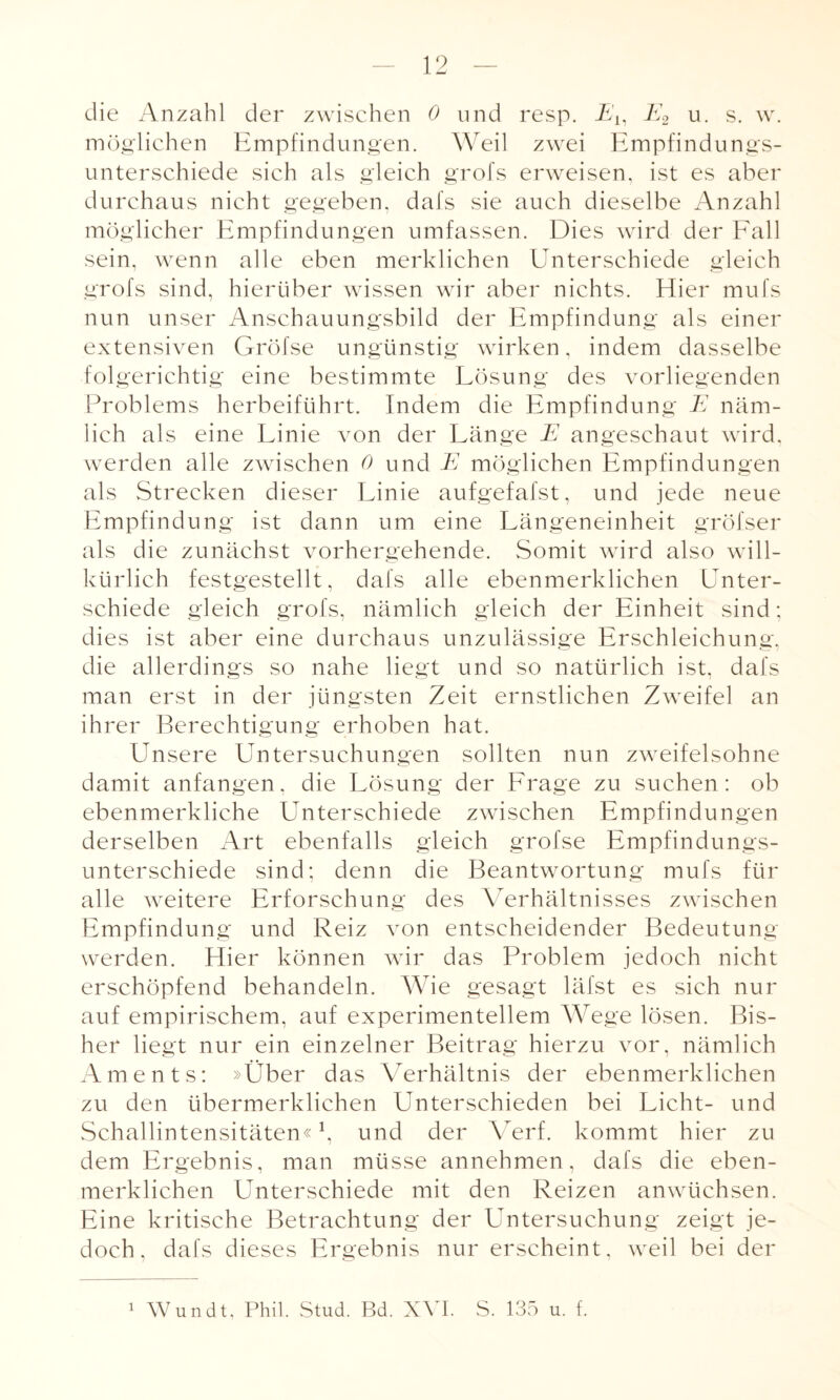 die Anzahl der zwischen 0 und resp. Eh E2 u. s. w. möglichen Empfindungen. Weil zwei Empfindungs¬ unterschiede sich als gleich grofs erweisen, ist es aber durchaus nicht gegeben, dafs sie auch dieselbe Anzahl möglicher Empfindungen umfassen. Dies wird der Fall sein, wenn alle eben merklichen Unterschiede gleich grofs sind, hierüber wissen wir aber nichts. Hier mufs nun unser Anschauungsbild der Empfindung als einer extensiven Gröfse ungünstig wirken, indem dasselbe folgerichtig eine bestimmte Lösung des vorliegenden Problems herbeiführt. Indem die Empfindung E näm¬ lich als eine Linie von der Länge E angeschaut wird, werden alle zwischen 0 und E möglichen Empfindungen als Strecken dieser Linie aufgefafst, und jede neue Empfindung ist dann um eine Längeneinheit gröfser als die zunächst vorhergehende. Somit wird also will¬ kürlich festgestellt, dafs alle ebenmerklichen Unter¬ schiede gleich grofs, nämlich gleich der Einheit sind; dies ist aber eine durchaus unzulässige Erschleichung, die allerdings so nahe liegt und so natürlich ist. dafs man erst in der jüngsten Zeit ernstlichen Zweifel an ihrer Berechtigung erhoben hat. Unsere Untersuchungen sollten nun zweifelsohne damit anfangen, die Lösung der Frage zu suchen: ob ebenmerkliche Unterschiede zwischen Empfindungen derselben Art ebenfalls gleich grofse Empfindungs¬ unterschiede sind; denn die Beantwortung mufs für alle weitere Erforschung des Verhältnisses zwischen Empfindung und Reiz von entscheidender Bedeutung werden. Hier können wir das Problem jedoch nicht erschöpfend behandeln. Wie gesagt läfst es sich nur auf empirischem, auf experimentellem Wege lösen. Bis¬ her liegt nur ein einzelner Beitrag hierzu vor, nämlich Aments: »Über das Verhältnis der ebenmerklichen zu den übermerklichen Unterschieden bei Licht- und Schallintensitäten« \ und der Verf. kommt hier zu dem Ergebnis, man müsse annehmen, dafs die eben¬ merklichen Unterschiede mit den Reizen anwüchsen. Eine kritische Betrachtung der Untersuchung zeigt je¬ doch, dafs dieses Ergebnis nur erscheint, weil bei der 1 Wundt, Phil. Stud. Bd. XVI. S. 135 u. f.