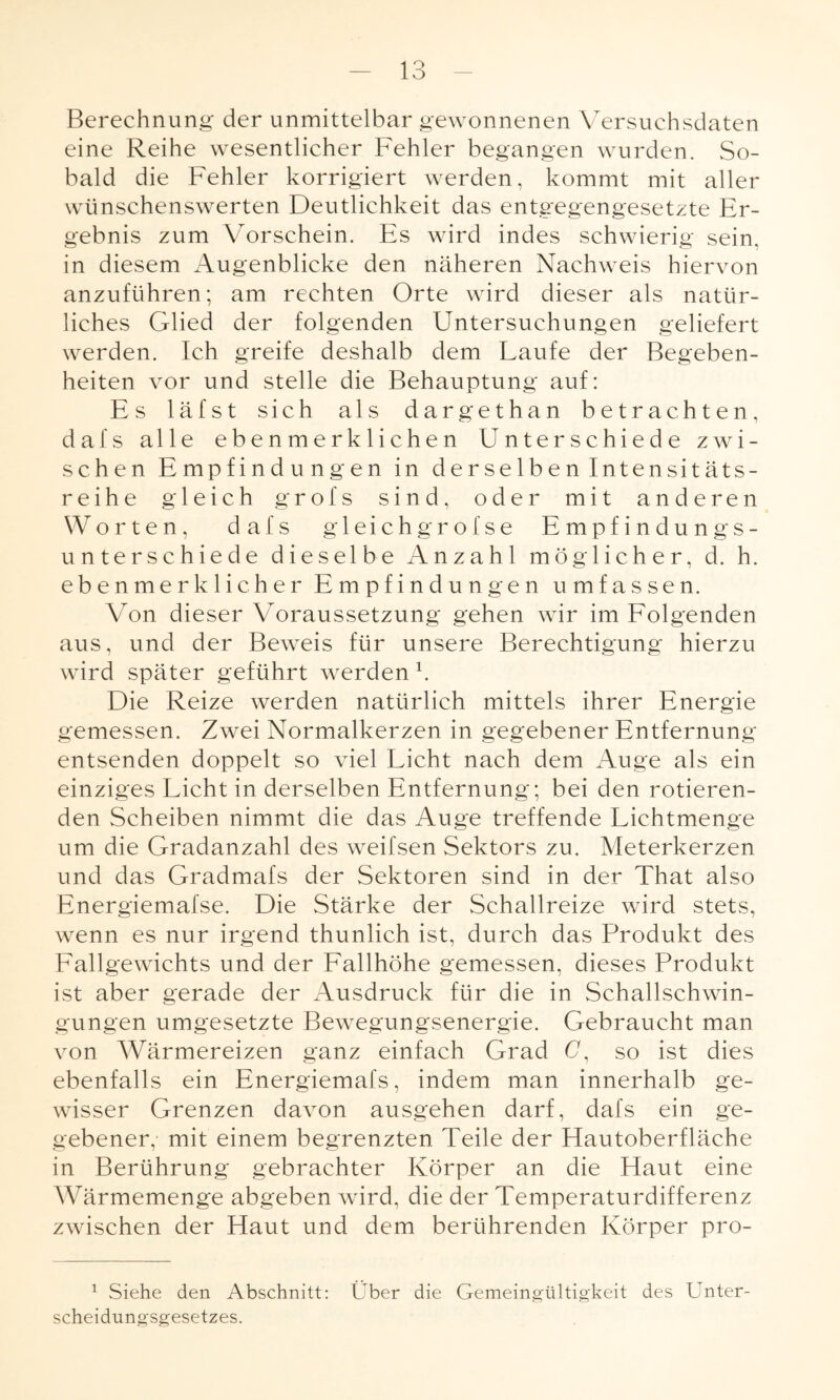 Berechnung der unmittelbar gewonnenen Versuchsdaten eine Reihe wesentlicher Fehler begangen wurden. So¬ bald die Fehler korrigiert werden, kommt mit aller wünschenswerten Deutlichkeit das entgegengesetzte Er¬ gebnis zum Vorschein. Es wird indes schwierig sein, in diesem Augenblicke den näheren Nachweis hiervon anzuführen; am rechten Orte wird dieser als natür¬ liches Glied der folgenden Untersuchungen geliefert werden. Ich greife deshalb dem Laufe der Begeben¬ heiten vor und stelle die Behauptung auf: Es läfst sich als dargethan betrachten, dal's alle eben merklichen Unterschiede zwi¬ schen Empfindungen in derselben Intensitäts¬ reihe gleich grofs sind, oder mit anderen Worten, dafs gleich grofse Empfindungs¬ unterschiede dieselbe Anzahl möglicher, d. h. ebenmerklicher Empfindungen umfassen. Von dieser Voraussetzung gehen wir im Folgenden aus, und der Beweis für unsere Berechtigung hierzu wird später geführt werden h Die Reize werden natürlich mittels ihrer Energie gemessen. Zwei Normalkerzen in gegebener Entfernung entsenden doppelt so viel Licht nach dem Auge als ein einziges Licht in derselben Entfernung; bei den rotieren¬ den Scheiben nimmt die das Auge treffende Lichtmenge um die Gradanzahl des weifsen Sektors zu. Meterkerzen und das Gradmafs der Sektoren sind in der That also Energiemafse. Die Stärke der Schallreize wird stets, wenn es nur irgend thunlich ist, durch das Produkt des Fallgewichts und der Fallhöhe gemessen, dieses Produkt ist aber gerade der Ausdruck für die in Schallschwin¬ gungen umgesetzte Bewegungsenergie. Gebraucht man von Wärmereizen ganz einfach Grad F, so ist dies ebenfalls ein Energiemafs, indem man innerhalb ge¬ wisser Grenzen davon ausgehen darf, dafs ein ge¬ gebener,' mit einem begrenzten Teile der Hautoberfläche in Berührung gebrachter Körper an die Haut eine Wärmemenge abgeben wird, die der Temperaturdifferenz zwischen der Haut und dem berührenden Körper pro- 1 Siehe den Abschnitt: Ober die Gemeingültigkeit des Unter¬ scheidungsgesetzes.