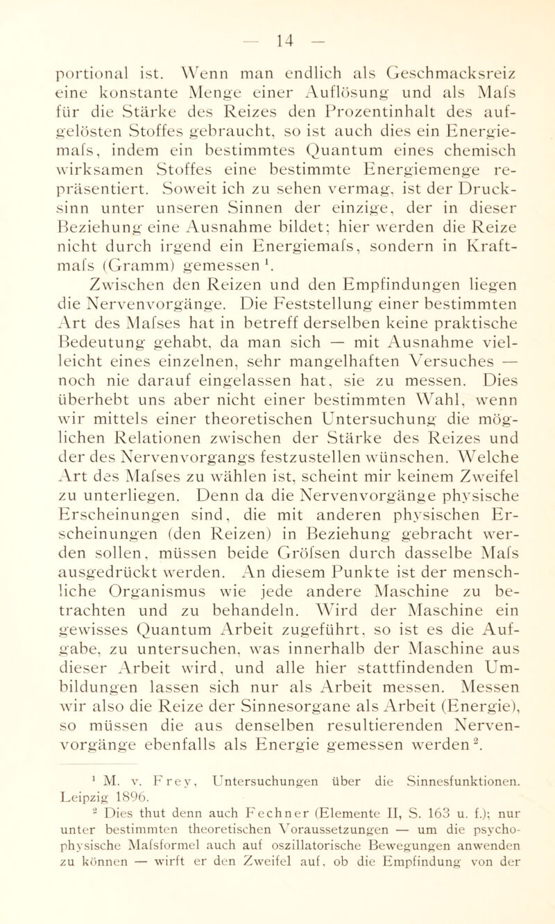 portional ist. Wenn man endlich als Geschmacksreiz eine konstante Menge einer Auflösung und als Mafs für die Stärke des Reizes den Prozentinhalt des auf¬ gelösten Stoffes gebraucht, so ist auch dies ein Energie- mafs, indem ein bestimmtes Quantum eines chemisch wirksamen Stoffes eine bestimmte Energiemenge re¬ präsentiert. Soweit ich zu sehen vermag, ist der Druck¬ sinn unter unseren Sinnen der einzige, der in dieser Beziehung eine Ausnahme bildet; hier werden die Reize nicht durch irgend ein Energiemafs, sondern in Kraft- mafs (Gramm) gemessen k Zwischen den Reizen und den Empfindungen liegen die Nervenvorgänge. Die Feststellung einer bestimmten Art des Mafses hat in betreff derselben keine praktische Bedeutung gehabt, da man sich — mit Ausnahme viel¬ leicht eines einzelnen, sehr mangelhaften Versuches — noch nie darauf eingelassen hat, sie zu messen. Dies überhebt uns aber nicht einer bestimmten Wahl, wenn wir mittels einer theoretischen Untersuchung die mög¬ lichen Relationen zwischen der Stärke des Reizes und der des Nervenvorgangs festzustellen wünschen. Welche Art des Mafses zu wählen ist, scheint mir keinem Zweifel zu unterliegen. Denn da die Nervenvorgänge physische Erscheinungen sind, die mit anderen physischen Er¬ scheinungen (den Reizen) in Beziehung gebracht wer¬ den sollen, müssen beide Gröfsen durch dasselbe Mafs ausgedrückt werden. An diesem Punkte ist der mensch¬ liche Organismus wie jede andere Maschine zu be¬ trachten und zu behandeln. Wird der Maschine ein gewisses Quantum Arbeit zugeführt, so ist es die Auf¬ gabe, zu untersuchen, was innerhalb der Maschine aus dieser Arbeit wird, und alle hier stattfindenden Um¬ bildungen lassen sich nur als Arbeit messen. Messen wir also die Reize der Sinnesorgane als Arbeit (Energie), so müssen die aus denselben resultierenden Nerven¬ vorgänge ebenfalls als Energie gemessen werden1 2. 1 M. v. Frey, Untersuchungen über die Sinnesfunktionen. Leipzig 1896. 2 Dies thut denn auch Fechner (Elemente II, S. 163 u. f.); nur unter bestimmten theoretischen Voraussetzungen — um die psycho¬ physische Mafsformel auch auf oszillatorische Bewegungen anwenden zu können — wirft er den Zweifel auf, ob die Empfindung von der