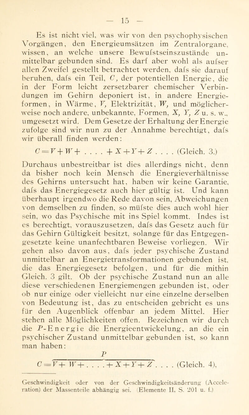 Es ist nicht viel, was wir von den psychophysischen Vorgängen, den Energieumsätzen im Zentralorgane, wissen, an welche unsere Bewufstseinszustände un¬ mittelbar gebunden sind. Es darf aber wohl als aufser allen Zweifel gestellt betrachtet werden, dafs sie darauf beruhen, dafs ein Teil, C, der potentiellen Energie, die in der Form leicht zersetzbarer chemischer Verbin¬ dungen im Gehirn deponiert ist, in andere Energie¬ formen, in Wärme, V} Elektrizität, WJ und möglicher¬ weise noch andere, unbekannte, Formen, X, Yf Z u. s. w., umgesetzt wird. Dem Gesetze der Erhaltung der Energie zufolge sind wir nun zu der Annahme berechtigt, dafs wir überall finden werden: C = V+W+ .... +X + T+Z. . . . (Gleich. 3.) Durchaus unbestreitbar ist dies allerdings nicht, denn da bisher noch kein Mensch die Energieverhältnisse des Gehirns untersucht hat, haben wir keine Garantie, dafs das Energiegesetz auch hier gültig ist. Und kann überhaupt irgendwo die Rede davon sein, Abweichungen von demselben zu finden, so müfste dies auch wohl hier sein, wo das Psychische mit ins Spiel kommt. Indes ist es berechtigt, vorauszusetzen, dafs das Gesetz auch für das Gehirn Gültigkeit besitzt, solange für das Entgegen¬ gesetzte keine unanfechtbaren Beweise vorliegen. Wir gehen also davon aus, dafs jeder psychische Zustand unmittelbar an Energietransformationen gebunden ist. die das Energiegesetz befolgen, und für die mithin Gleich. 3 gilt. Ob der psychische Zustand nun an alle diese verschiedenen Energiemengen gebunden ist, oder ob nur einige oder vielleicht nur eine einzelne derselben von Bedeutung ist, das zu entscheiden gebricht es uns für den Augenblick offenbar an jedem Mittel. Hier stehen alle Möglichkeiten offen. Bezeichnen wir durch die P-Energie die Energieentwickelung, an die ein psychischer Zustand unmittelbar gebunden ist, so kann man haben: P C = vTw~P. . . , + I + r+f, . . . (Gleich. 4), Geschwindigkeit oder von der Geschwindigkeitsänderung (Accele- ration) der Massenteile abhängig sei. (Elemente II, S. ‘201 u. f.)