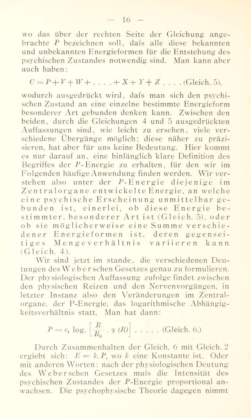 wo das über der rechten Seite der Gleichung ange¬ brachte P bezeichnen soll, dafs alle diese bekannten und unbekannten Energieformen für die Entstehung des psychischen Zustandes notwendig sind. Man kann aber auch haben: GY = P -|- F + 4P + . . . -Y+Z . . . .(Gleich. 5), wodurch ausgedrückt wird, dafs man sich den psychi¬ schen Zustand an eine einzelne bestimmte Energieform besonderer Art gebunden denken kann. Zwischen den beiden, durch die Gleichungen 4 und 5 ausgedrückten Auffassungen sind, wie leicht zu ersehen, viele ver¬ schiedene Übergänge möglich; diese näher zu präzi¬ sieren, hat aber für uns keine Bedeutung. Eher kommt es nur darauf an, eine hinlänglich klare Definition des Begriffes der P-Energie zu erhalten, für den wir im Fol genden häufige Anwendung finden werden. Wir ver¬ stehen also unter der P-Energie diejenige im Zentralorgane e n tw i cke 11 e Energie, an welche eine psychische Erscheinung unmittelbar ge¬ bunden ist, einerlei, ob diese Energie be¬ stimmter, besonderer Art ist (Gleich. 5), oder ob sie möglicherweise eine Summe verschie¬ dener Energieformen ist, deren gegensei¬ tiges Mengeverhältnis variieren kann (Gleich. 4). Wir sind jetzt im stände, die verschiedenen Deu¬ tungen des Web e r sehen Gesetzes genau zu formulieren. Der physiologischen Auffassung zufolge findet zwischen den physischen Reizen und den Nervenvorgängen, in letzter Instanz also den Veränderungen im Zentral¬ organe, der P-Energie, das logarithmische Abhängig¬ keitsverhältnis statt. Man hat dann: P = Cj log. P JRn ? (B) (Gleich. 6.) Durch Zusammenhalten der Gleich. 6 mit Gleich. 2 ergiebt sich: E = Tc.F, wo Je eine Konstante ist. Oder mit anderen Worten: nach der physiologischen Deutung des Weberschen Gesetzes mufs die Intensität des psychischen Zustandes der P-Energie proportional an- wachsen. Die psychophysische Theorie dagegen nimmt