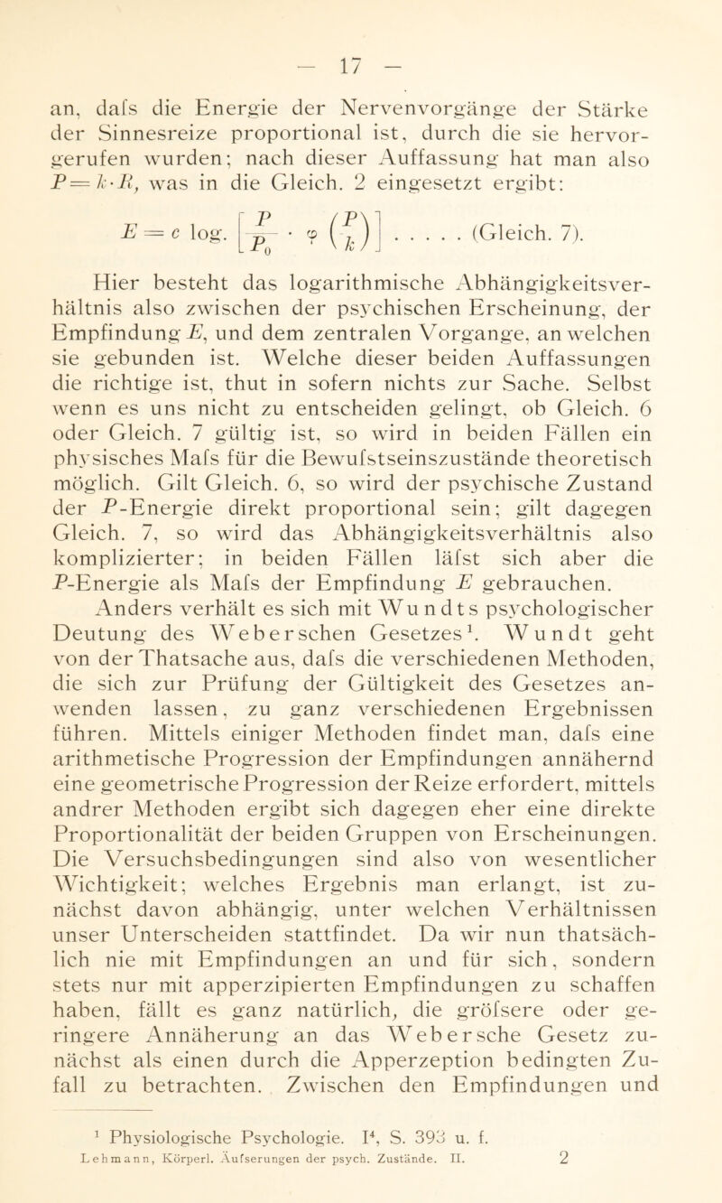 an, dafs die Energie der Nervenvorgänge der Stärke der Sinnesreize proportional ist, durch die sie hervor¬ gerufen wurden; nach dieser Auffassung hat man also p=k.pl} was in die Gleich. 2 eingesetzt ergibt: (Gleich. 7). Hier besteht das logarithmische Abhängigkeitsver¬ hältnis also zwischen der psychischen Erscheinung, der Empfindung F, und dem zentralen Vorgänge, an welchen sie gebunden ist. Welche dieser beiden Auffassungen die richtige ist, thut in sofern nichts zur Sache. Selbst wenn es uns nicht zu entscheiden gelingt, ob Gleich. 6 oder Gleich. 7 gültig ist, so wird in beiden Fällen ein physisches Mafs für die Bewufstseinszustände theoretisch möglich. Gilt Gleich. 6, so wird der psychische Zustand der P-Energie direkt proportional sein; gilt dagegen Gleich. 7, so wird das Abhängigkeitsverhältnis also komplizierter; in beiden Fällen läfst sich aber die P-Energie als Mafs der Empfindung E gebrauchen. Anders verhält es sich mit Wundts psychologischer Deutung des Web ersehen Gesetzes1. Wundt geht von derThatsache aus, dafs die verschiedenen Methoden, die sich zur Prüfung der Gültigkeit des Gesetzes an¬ wenden lassen, zu ganz verschiedenen Ergebnissen führen. Mittels einiger Methoden findet man, dafs eine arithmetische Progression der Empfindungen annähernd eine geometrische Progression der Reize erfordert, mittels andrer Methoden ergibt sich dagegen eher eine direkte Proportionalität der beiden Gruppen von Erscheinungen. Die Versuchsbedingungen sind also von wesentlicher Wichtigkeit; welches Ergebnis man erlangt, ist zu¬ nächst davon abhängig, unter welchen Verhältnissen unser Unterscheiden stattfindet. Da wir nun thatsäch- lich nie mit Empfindungen an und für sich, sondern stets nur mit apperzipierten Empfindungen zu schaffen haben, fällt es ganz natürlich, die gröfsere oder ge¬ ringere Annäherung an das Web er sehe Gesetz zu¬ nächst als einen durch die Apperzeption bedingten Zu¬ fall zu betrachten. Zwischen den Empfindungen und 1 Physiologische Psychologie. P, S. 393 u. f. Lehmann, Ivörperl. Aufserungen der psych. Zustände. II. 2