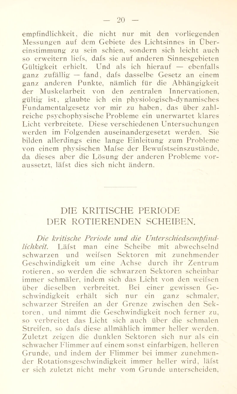 empfindlichkeit, die nicht nur mit den vorliegenden Messungen auf dem Gebiete des Lichtsinnes in Über¬ einstimmung zu sein schien, sondern sich leicht auch so erweitern liefs, dafs sie auf anderen Sinnesgebieten Gültigkeit erhielt. Und als ich hierauf — ebenfalls ganz zufällig — fand, dafs dasselbe Gesetz an einem ganz anderen Punkte, nämlich für die Abhängigkeit der Muskelarbeit von den zentralen Innervationen, gültig ist, glaubte ich ein physiologisch-dynamisches Fundamentalgesetz vor mir zu haben, das über zahl¬ reiche psychophysische Probleme ein unerwartet klares Licht verbreitete. Diese verschiedenen Untersuchungen werden im Folgenden auseinandergesetzt werden. Sie bilden allerdings eine lange Einleitung zum Probleme von einem physischen Mafse der Bewufstseinszustände, da dieses aber die Lösung der anderen Probleme vor¬ aussetzt, läfst dies sich nicht ändern. DIE KRITISCHE PERIODE DER ROTIERENDEN SCHEIBEN. Die kritische Periode und die Unterschiedsempfind¬ lichkeit. Läfst man eine Scheibe mit abwechselnd schwarzen und weifsen Sektoren mit zunehmender Geschwindigkeit um eine Achse durch ihr Zentrum rotieren, so werden die schwarzen Sektoren scheinbar immer schmäler, indem sich das Licht von den weifsen über dieselben verbreitet. Bei einer gewissen Ge¬ schwindigkeit erhält sich nur ein ganz schmaler, schwarzer Streifen an der Grenze zwischen den Sek¬ toren, und nimmt die Geschwindigkeit noch ferner zu, so verbreitet das Licht sich auch über die schmalen Streifen, so dafs diese allmählich immer heller werden. Zuletzt zeigen die dunklen Sektoren sich nur als ein schwacher Flimmer auf einem sonst einfarbigen, helleren Grunde, und indem der Flimmer bei immer zunehmen¬ der Rotationsgeschwindigkeit immer heller wird, läfst er sich zuletzt nicht mehr vom Grunde unterscheiden,