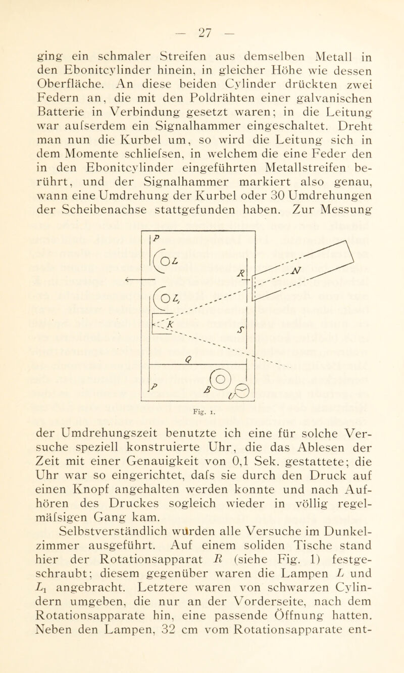ging ein schmaler Streifen aus demselben Metall in den Ebonitcylinder hinein, in gleicher Höhe wie dessen Oberfläche. An diese beiden Cylinder drückten zwei Federn an, die mit den Poldrähten einer galvanischen Batterie in Verbindung gesetzt waren; in die Leitung war aufserdem ein Signalhammer eingeschaltet. Dreht man nun die Kurbel um, so wird die Leitung sich in dem Momente schliefsen, in welchem die eine Feder den in den Ebonitcylinder eingeführten Metallstreifen be¬ rührt, und der Signalhammer markiert also genau, wann eine Umdrehung der Kurbel oder 30 Umdrehungen der Scheibenachse stattgefunden haben. Zur Messung der Umdrehungszeit benutzte ich eine für solche Ver¬ suche speziell konstruierte Uhr, die das Ablesen der Zeit mit einer Genauigkeit von 0,1 Sek. gestattete; die Uhr war so eingerichtet, dafs sie durch den Druck auf einen Knopf angehalten werden konnte und nach Auf¬ hören des Druckes sogleich wieder in völlig regel- mäfsigen Gang kam. Selbstverständlich wurden alle Versuche im Dunkel¬ zimmer ausgeführt. Auf einem soliden Tische stand hier der Rotationsapparat R (siehe Fig. 1) festge¬ schraubt; diesem gegenüber waren die Lampen L und Xj angebracht. Letztere waren von schwarzen Cylin- dern umgeben, die nur an der Vorderseite, nach dem Rotationsapparate hin, eine passende Öffnung hatten. Neben den Lampen, 32 cm vom Rotationsapparate ent-