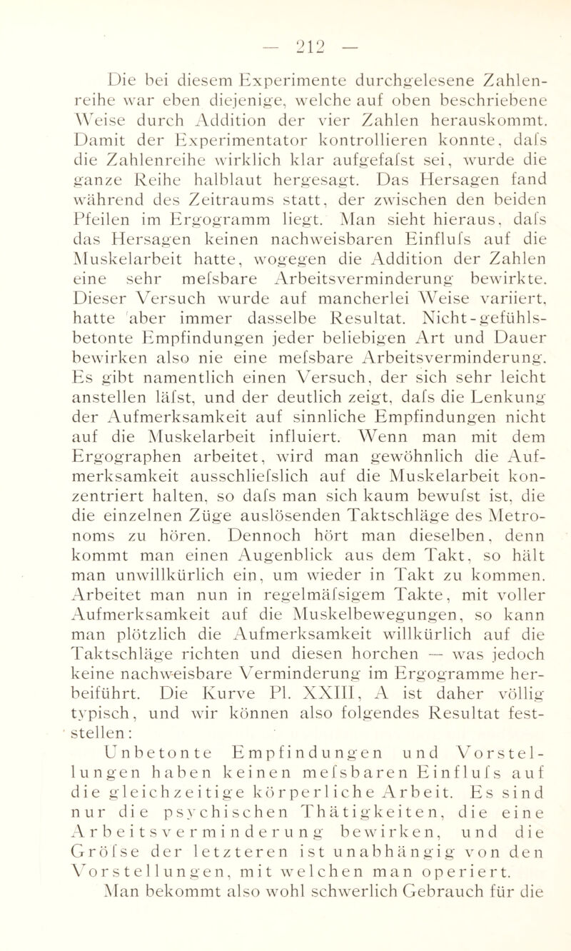 Die bei diesem Experimente durchgelesene Zahlen¬ reihe war eben diejenige, welche auf oben beschriebene Weise durch Addition der vier Zahlen herauskommt. Damit der Experimentator kontrollieren konnte, dafs die Zahlenreihe wirklich klar aufgefafst sei, wurde die ganze Reihe halblaut hergesagt. Das Hersagen fand während des Zeitraums statt, der zwischen den beiden Pfeilen im Ergogramm liegt. Man sieht hieraus, dafs das Hersagen keinen nachweisbaren Einflufs auf die Muskelarbeit hatte, wogegen die Addition der Zahlen eine sehr mefsbare Arbeitsverminderung bewirkte. Dieser Versuch wurde auf mancherlei Weise variiert, hatte aber immer dasselbe Resultat. Nicht-gefühls¬ betonte Empfindungen jeder beliebigen Art und Dauer bewirken also nie eine mefsbare Arbeitsverminderung. Es gibt namentlich einen Versuch, der sich sehr leicht anstellen läfst, und der deutlich zeigt, dafs die Lenkung der Aufmerksamkeit auf sinnliche Empfindungen nicht auf die Muskelarbeit influiert. Wenn man mit dem Ergographen arbeitet, wird man gewöhnlich die Auf¬ merksamkeit ausschliefslich auf die Muskelarbeit kon¬ zentriert halten, so dafs man sich kaum bewufst ist, die die einzelnen Züge auslösenden Taktschläge des Metro¬ noms zu hören. Dennoch hört man dieselben, denn kommt man einen Augenblick aus dem Takt, so hält man unwillkürlich ein, um wieder in Takt zu kommen. Arbeitet man nun in regelmäfsigem Takte, mit voller Aufmerksamkeit auf die Muskelbewegungen, so kann man plötzlich die Aufmerksamkeit willkürlich auf die Taktschläge richten und diesen horchen — was jedoch keine nachweisbare Verminderung im Ergogramme her¬ beiführt. Die Kurve PI. XXIII, A ist daher völlig typisch, und wir können also folgendes Resultat fest- ■ stellen: Unbetonte Empfindungen und Vorstel¬ lungen haben keinen mefsbaren Einflufs auf die gleichzeitige körperliche Arbeit. Es sind nur die psychischen Thätigkeiten, die eine Arbeitsverminderung bewirken, und die Gröfse der letzteren ist unabhängig von den Vorstellungen, mit welchen man operiert. Man bekommt also wohl schwerlich Gebrauch für die