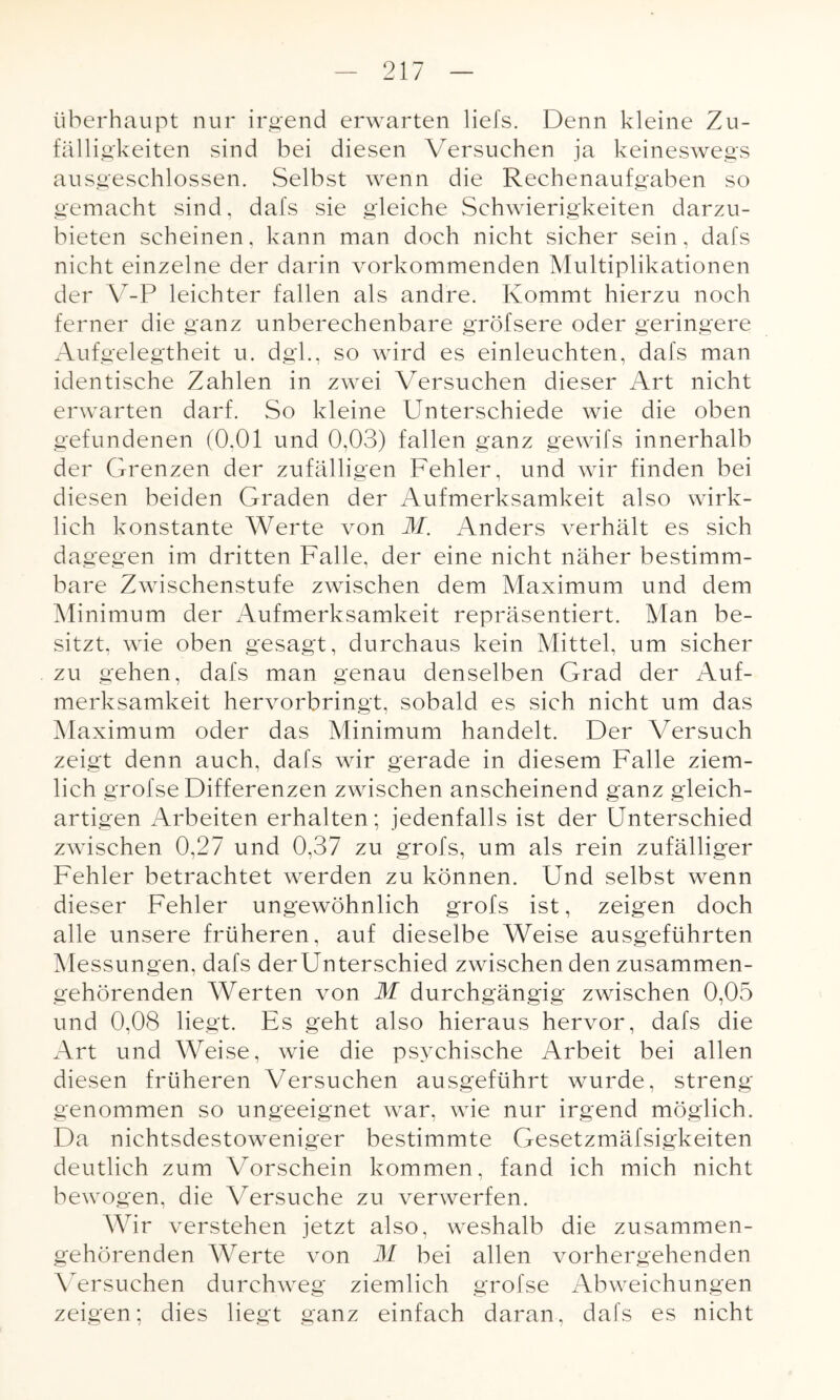 überhaupt nur irgend erwarten liefs. Denn kleine Zu¬ fälligkeiten sind bei diesen Versuchen ja keineswegs ausgeschlossen. Selbst wenn die Rechenaufgaben so gemacht sind, dafs sie gleiche Schwierigkeiten darzu¬ bieten scheinen, kann man doch nicht sicher sein, dafs nicht einzelne der darin vorkommenden Multiplikationen der Y-P leichter fallen als andre. Kommt hierzu noch ferner die ganz unberechenbare gröfsere oder geringere Aufgelegtheit u. dgl., so wird es einleuchten, dafs man identische Zahlen in zwei Versuchen dieser Art nicht erwarten darf. So kleine Unterschiede wie die oben gefundenen (0.01 und 0,03) fallen ganz gewifs innerhalb der Grenzen der zufälligen Fehler, und wir finden bei diesen beiden Graden der Aufmerksamkeit also wirk¬ lich konstante Werte von M. Anders verhält es sich dagegen im dritten Falle, der eine nicht näher bestimm¬ bare Zwischenstufe zwischen dem Maximum und dem Minimum der Aufmerksamkeit repräsentiert. Man be¬ sitzt, wie oben gesagt, durchaus kein Mittel, um sicher zu gehen, dafs man genau denselben Grad der Auf¬ merksamkeit hervorbringt, sobald es sich nicht um das Maximum oder das Minimum handelt. Der Versuch zeigt denn auch, dafs wir gerade in diesem Falle ziem¬ lich grofse Differenzen zwischen anscheinend ganz gleich¬ artigen Arbeiten erhalten; jedenfalls ist der Unterschied zwischen 0,27 und 0,37 zu grofs, um als rein zufälliger Fehler betrachtet werden zu können. Und selbst wenn dieser Fehler ungewöhnlich grofs ist, zeigen doch alle unsere früheren, auf dieselbe Weise ausgeführten Messungen, dafs derUnterschied zwischen den zusammen¬ gehörenden Werten von M durchgängig zwischen 0,05 und 0,08 liegt. Es geht also hieraus hervor, dafs die Art und Weise, wie die psychische Arbeit bei allen diesen früheren Versuchen ausgeführt wurde, streng genommen so ungeeignet war, wie nur irgend möglich. Da nichtsdestoweniger bestimmte Gesetzmäfsigkeiten deutlich zum Vorschein kommen, fand ich mich nicht bewogen, die Versuche zu verwerfen. Wir verstehen jetzt also, weshalb die zusammen¬ gehörenden Werte von M bei allen vorhergehenden Versuchen durchweg ziemlich grofse Abweichungen zeigen; dies liegt ganz einfach daran, dafs es nicht