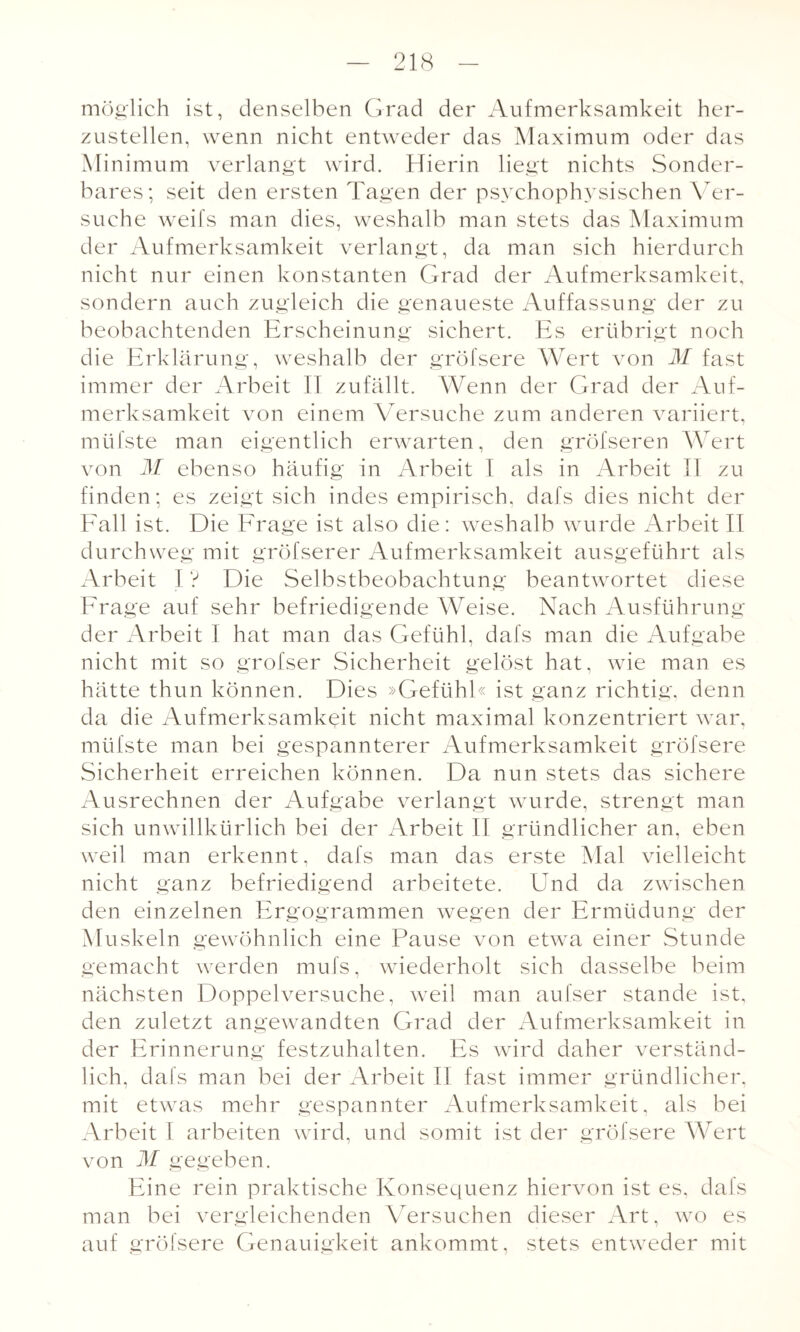 möglich ist, denselben Grad der Aufmerksamkeit her¬ zustellen, wenn nicht entweder das Maximum oder das Minimum verlangt wird. Hierin liegt nichts Sonder¬ bares; seit den ersten Tagen der psychophysischen Ver¬ suche weifs man dies, weshalb man stets das Maximum der Aufmerksamkeit verlangt, da man sich hierdurch nicht nur einen konstanten Grad der Aufmerksamkeit, sondern auch zugleich die genaueste Auffassung der zu beobachtenden Erscheinung sichert. Es erübrigt noch die Erklärung, weshalb der gröfsere Wert von M fast immer der Arbeit II zufällt. Wenn der Grad der Auf¬ merksamkeit von einem Versuche zum anderen variiert, mtifste man eigentlich erwarten, den gröfseren Wert von M ebenso häufig in Arbeit I als in Arbeit II zu finden; es zeigt sich indes empirisch, dafs dies nicht der Fall ist. Die Frage ist also die: weshalb wurde Arbeit II durchweg mit gröfserer Aufmerksamkeit ausgeführt als Arbeit I ? Die Selbstbeobachtung beantwortet diese Frage auf sehr befriedigende Weise. Nach Ausführung der Arbeit I hat man das Gefühl, dafs man die Aufgabe nicht mit so grofser Sicherheit gelöst hat, wie man es hätte thun können. Dies »Gefühl« ist ganz richtig, denn da die Aufmerksamkeit nicht maximal konzentriert war, mtifste man bei gespannterer Aufmerksamkeit gröfsere Sicherheit erreichen können. Da nun stets das sichere Ausrechnen der Aufgabe verlangt wurde, strengt man sich unwillkürlich bei der Arbeit II gründlicher an, eben weil man erkennt, dafs man das erste Mal vielleicht nicht ganz befriedigend arbeitete. Und da zwischen den einzelnen Ergogrammen wegen der Ermüdung der Muskeln gewöhnlich eine Pause von etwa einer Stunde gemacht werden mufs, wiederholt sich dasselbe beim nächsten Doppelversuche, weil man aufser stände ist, den zuletzt angewandten Grad der Aufmerksamkeit in der Erinnerung festzuhalten. Es wird daher verständ¬ lich, dafs man bei der Arbeit II fast immer gründlicher, mit etwas mehr gespannter Aufmerksamkeit, als bei Arbeit 1 arbeiten wird, und somit ist der gröfsere Wert von M gegeben. Eine rein praktische Konsequenz hiervon ist es, dafs man bei vergleichenden Versuchen dieser Art, wo es auf gröfsere Genauigkeit ankommt, stets entweder mit