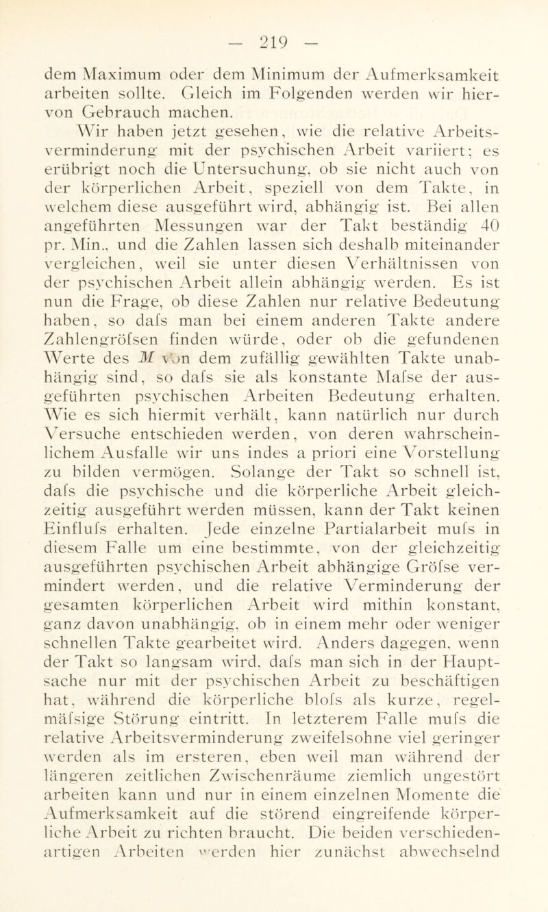 dem Maximum oder dem Minimum der Aufmerksamkeit arbeiten sollte. Gleich im Folgenden werden wir hier¬ von Gebrauch machen. Wir haben jetzt gesehen, wie die relative Arbeits¬ verminderung mit der psychischen Arbeit variiert; es erübrigt noch die Untersuchung, ob sie nicht auch von der körperlichen Arbeit, speziell von dem Takte, in welchem diese ausgeführt wird, abhängig ist. Bei allen angeführten Messungen war der Takt beständig 40 pr. Min., und die Zahlen lassen sich deshalb miteinander vergleichen, weil sie unter diesen Verhältnissen von der psychischen Arbeit allein abhängig werden. Es ist nun die Frage, ob diese Zahlen nur relative Bedeutung haben, so dafs man bei einem anderen Takte andere Zahlengröfsen finden würde, oder ob die gefundenen Werte des M von dem zufällig gewählten Takte unab¬ hängig sind, so dafs sie als konstante Mafse der aus¬ geführten psychischen Arbeiten Bedeutung erhalten. Wie es sich hiermit verhält, kann natürlich nur durch Versuche entschieden werden, von deren wahrschein¬ lichem Ausfälle wir uns indes a priori eine Vorstellung zu bilden vermögen. Solange der Takt so schnell ist, dafs die psychische und die körperliche Arbeit gleich¬ zeitig ausgeführt werden müssen, kann der Takt keinen Einflufs erhalten. Jede einzelne Partialarbeit mul's in diesem Falle um eine bestimmte, von der gleichzeitig ausgeführten psychischen Arbeit abhängige Gröfse ver¬ mindert werden, und die relative Verminderung der gesamten körperlichen Arbeit wird mithin konstant, ganz davon unabhängig, ob in einem mehr oder weniger schnellen Takte gearbeitet wird. Anders dagegen, wenn der Takt so langsam wird, dafs man sich in der Haupt¬ sache nur mit der psychischen Arbeit zu beschäftigen hat, während die körperliche blofs als kurze, regel- mäfsige Störung eintritt. In letzterem Falle mufs die relative Arbeitsverminderung zweifelsohne viel geringer werden als im ersteren, eben weil man während der längeren zeitlichen Zwischenräume ziemlich ungestört arbeiten kann und nur in einem einzelnen Momente die Aufmerksamkeit auf die störend eingreifende körper¬ liche Arbeit zu richten braucht. Die beiden verschieden¬ artigen Arbeiten werden hier zunächst abwechselnd