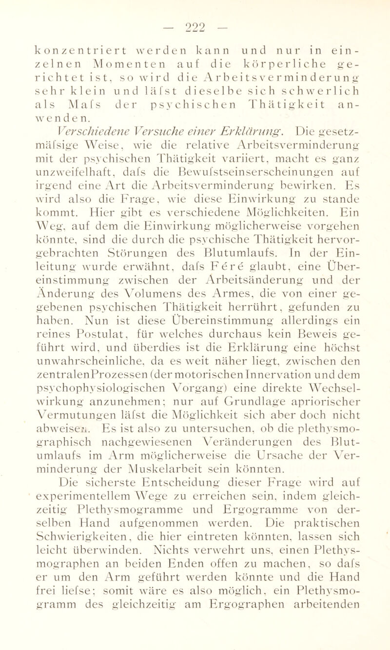 konzentriert werden kann und nur in ein¬ zelnen Momenten auf die körperliche ge¬ richtet ist, so wird die Arbeitsverminderung sehr klein und 1 ä f s t dieselbe sich schwerlich als Mals der psychischen T h ä t i g k e i t a n - w enden. Verschiedene Versuche einer Erklärung. Die gesetz- mäfsige Weise, wie die relative Arbeitsverminderung mit der psychischen Thätigkeit variiert, macht es ganz unzweifelhaft, dafs die Bewufstseinserscheinungen auf irgend eine Art die Arbeitsverminderung bewirken. Es wird also die Frage, wie diese Einwirkung zu stände kommt. Eber gibt es verschiedene Möglichkeiten. Ein Weg, auf dem die Einwirkung möglicherweise vorgehen könnte, sind die durch die psychische Thätigkeit hervor¬ gebrachten Störungen des Blutumlaufs. In der Ein¬ leitung wurde erwähnt, dafs Fere glaubt, eine Über¬ einstimmung zwischen der Arbeitsänderung und der Änderung des Volumens des Armes, die von einer ge¬ gebenen psychischen Thätigkeit herrührt, gefunden zu haben. Nun ist diese Übereinstimmung allerdings ein reines Postulat, für welches durchaus kein Beweis ge¬ führt wird, und überdies ist die Erklärung eine höchst unwahrscheinliche, da es weit näher liegt, zwischen den zentralenProzessen (der motorischen Innervation und dem psychophysiologischen Vorgang) eine direkte Wechsel¬ wirkung anzunehmen; nur auf Grundlage apriorischer Vermutungen läfst die Möglichkeit sich aber doch nicht abweisen. Es ist also zu untersuchen, ob die plethysmo¬ graphisch nachgewiesenen Veränderungen des Blut¬ umlaufs im Arm möglicherweise die Ursache der Ver¬ minderung der Muskelarbeit sein könnten. Die sicherste Entscheidung dieser Frage wird auf experimentellem AVege zu erreichen sein, indem gleich¬ zeitig Plethysmogramme und Ergogramme von der¬ selben Eland aufgenommen werden. Die praktischen Schwierigkeiten, die hier eintreten könnten, lassen sich leicht überwinden. Nichts verwehrt uns, einen Plethys¬ mographen an beiden Enden offen zu machen, so dafs er um den Arm geführt werden könnte und die Hand frei liefse; somit wäre es also möglich, ein Plethysmo¬ gramm des gleichzeitig am Ergographen arbeitenden