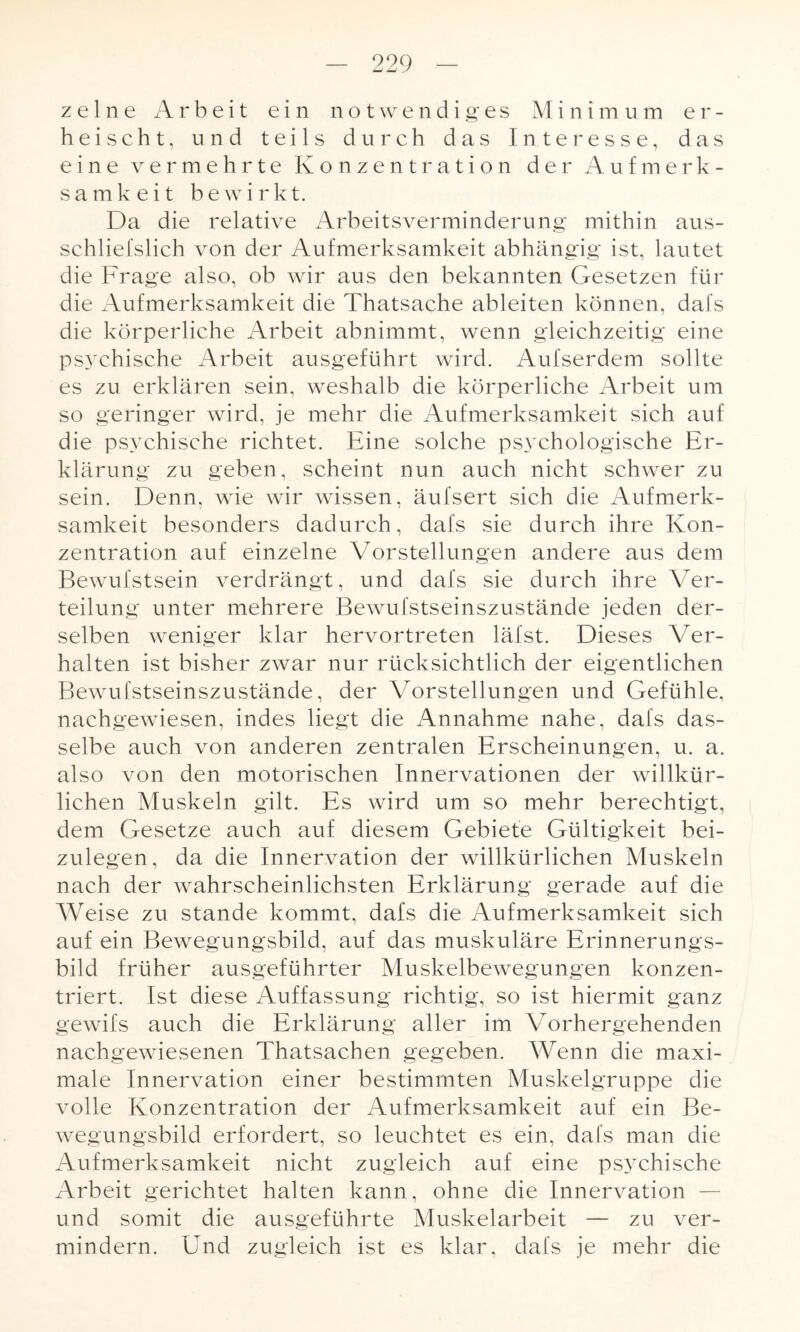 z e 1 n e Arbeit ein notwendiges M i n i m u m er¬ heischt, und teils durch das Interesse, das eine vermehrte Konzentration der Aufmerk¬ samkeit bewirkt. Da die relative Arbeitsverminderung mithin aus- sehliefslich von der Aufmerksamkeit abhängig ist, lautet die Frage also, ob wir aus den bekannten Gesetzen für die Aufmerksamkeit die Thatsache ableiten können, dafs die körperliche Arbeit abnimmt, wenn gleichzeitig eine psychische Arbeit ausgeführt wird. Aufserdem sollte es zu erklären sein, weshalb die körperliche Arbeit um so geringer wird, je mehr die Aufmerksamkeit sich auf die psychische richtet. Eine solche psychologische Er¬ klärung zu geben, scheint nun auch nicht schwer zu sein. Denn, wie wir wissen, äufsert sich die Aufmerk¬ samkeit besonders dadurch, dafs sie durch ihre Kon¬ zentration auf einzelne Vorstellungen andere aus dem Bewufstsein verdrängt, und dafs sie durch ihre Ver¬ teilung unter mehrere Bewufstseinszustände jeden der¬ selben weniger klar hervortreten läfst. Dieses Ver¬ halten ist bisher zwar nur rücksichtlich der eigentlichen Bewufstseinszustände, der Vorstellungen und Gefühle, nachgewiesen, indes liegt die Annahme nahe, dafs das¬ selbe auch von anderen zentralen Erscheinungen, u. a. also von den motorischen Innervationen der willkür¬ lichen Muskeln gilt. Es wird um so mehr berechtigt, dem Gesetze auch auf diesem Gebiete Gültigkeit bei¬ zulegen, da die Innervation der willkürlichen Muskeln nach der wahrscheinlichsten Erklärung gerade auf die Weise zu stände kommt, dafs die Aufmerksamkeit sich auf ein Bewegungsbild, auf das muskuläre Erinnerungs¬ bild früher ausgeführter Muskelbewegungen konzen¬ triert. Ist diese Auffassung richtig, so ist hiermit ganz gewifs auch die Erklärung aller im Vorhergehenden nachgewiesenen Thatsachen gegeben. Wenn die maxi¬ male Innervation einer bestimmten Muskelgruppe die volle Konzentration der Aufmerksamkeit auf ein Be¬ wegungsbild erfordert, so leuchtet es ein, dafs man die Aufmerksamkeit nicht zugleich auf eine psychische Arbeit gerichtet halten kann, ohne die Innervation — und somit die ausgeführte Muskelarbeit — zu ver¬ mindern. ETnd zugleich ist es klar, dafs je mehr die