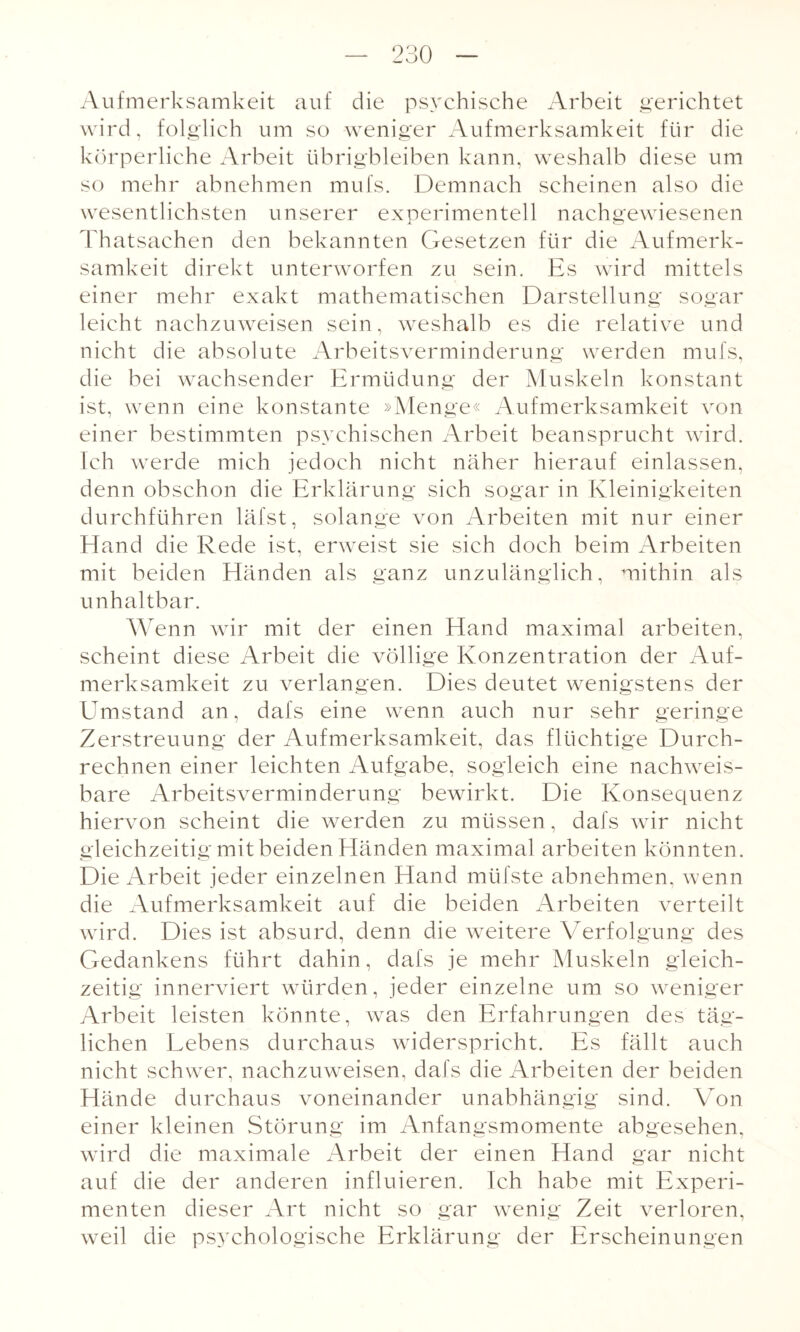 Aufmerksamkeit auf die psychische Arbeit gerichtet wird, folglich um so weniger Aufmerksamkeit für die körperliche Arbeit übrigbleiben kann, weshalb diese um so mehr abnehmen mufs. Demnach scheinen also die wesentlichsten unserer experimentell nachgewiesenen Thatsaehen den bekannten Gesetzen für die Aufmerk¬ samkeit direkt unterworfen zu sein. Es wird mittels einer mehr exakt mathematischen Darstellung sogar leicht nachzuweisen sein, weshalb es die relative und nicht die absolute Arbeitsverminderung werden mufs, die bei wachsender Ermüdung der Muskeln konstant ist, wenn eine konstante »Menge« Aufmerksamkeit von einer bestimmten psychischen Arbeit beansprucht wird. Ich werde mich jedoch nicht näher hierauf einlassen, denn obschon die Erklärung sich sogar in Kleinigkeiten durchführen läfst, solange von Arbeiten mit nur einer Hand die Rede ist, erweist sie sich doch beim Arbeiten mit beiden Händen als ganz unzulänglich, mithin als unhaltbar. Wenn wir mit der einen Hand maximal arbeiten, scheint diese Arbeit die völlige Konzentration der Auf¬ merksamkeit zu verlangen. Dies deutet wenigstens der ETmstand an, dafs eine wenn auch nur sehr geringe Zerstreuung der Aufmerksamkeit, das flüchtige Durch¬ rechnen einer leichten Aufgabe, sogleich eine nachweis¬ bare Arbeitsverminderung bewirkt. Die Konsequenz hiervon scheint die werden zu müssen, dafs wir nicht gleichzeitig mit beiden Händen maximal arbeiten könnten. Die Arbeit jeder einzelnen Hand müfste abnehmen, wenn die Aufmerksamkeit auf die beiden Arbeiten verteilt wird. Dies ist absurd, denn die weitere Verfolgung des Gedankens führt dahin, dafs je mehr Muskeln gleich¬ zeitig innerviert würden, jeder einzelne um so weniger Arbeit leisten könnte, was den Erfahrungen des täg¬ lichen Lebens durchaus widerspricht. Es fällt auch nicht schwer, nachzuweisen, dafs die Arbeiten der beiden Hände durchaus voneinander unabhängig sind. Von einer kleinen Störung im Anfangsmomente abgesehen, wird die maximale Arbeit der einen Hand gar nicht auf die der anderen influieren. Ich habe mit Experi¬ menten dieser Art nicht so gar wenig Zeit verloren, weil die psychologische Erklärung der Erscheinungen