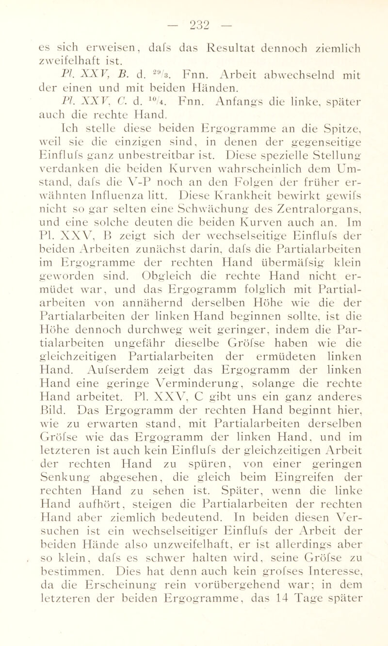 es sich erweisen, dafs das Resultat dennoch ziemlich zweifelhaft ist. PI. XXV, B. d. 2ü/s. Fnn. Arbeit abwechselnd mit der einen und mit beiden Händen. PI. XXV, C. d. 10 4. Fnn. Anfangs die linke, später auch die rechte Hand. Ich stelle diese beiden Ergogramme an die Spitze, weil sie die einzigen sind, in denen der gegenseitige Einflufs ganz unbestreitbar ist. Diese spezielle Stellung verdanken die beiden Kurven wahrscheinlich dem Um¬ stand, dafs die V-P noch an den Folgen der früher er¬ wähnten Influenza litt. Diese Krankheit bewirkt gewifs nicht so gar selten eine Schwächung des Zentralorgans, und eine solche deuten die beiden Kurven auch an. Im PI. XXV, B zeigt sich der wechselseitige Einflufs der beiden Arbeiten zunächst darin, dafs die Partialarbeiten im Ergogramme der rechten Hand übermäfsig klein geworden sind. Obgleich die rechte Hand nicht er¬ müdet war, und das Ergogramm folglich mit Partial¬ arbeiten von annähernd derselben Höhe wie die der Partialarbeiten der linken Hand beginnen sollte, ist die Höhe dennoch durchweg weit geringer, indem die Par¬ tialarbeiten ungefähr dieselbe Gröfse haben wie die gleichzeitigen Partialarbeiten der ermüdeten linken Hand. Aufserdem zeigt das Ergogramm der linken Hand eine geringe Verminderung, solange die rechte Hand arbeitet. PI. XXV, C gibt uns ein ganz anderes Bild. Das Ergogramm der rechten Hand beginnt hier, wie zu erwarten stand. mit Partialarbeiten derselben Gröfse wie das Ergogramm der linken Hand, und im letzteren ist auch kein Einflufs der gleichzeitigen Arbeit der rechten Hand zu spüren, von einer geringen Senkung abgesehen, die gleich beim Eingreifen der rechten Hand zu sehen ist. Später, wenn die linke Hand aufhört, steigen die Partialarbeiten der rechten Hand aber ziemlich bedeutend. In beiden diesen Ver¬ suchen ist ein wechselseitiger Einflufs der Arbeit der beiden Hände also unzweifelhaft, er ist allerdings aber so klein, dafs es schwer halten wird, seine Gröfse zu bestimmen. Dies hat denn auch kein grofses Interesse, da die Erscheinung rein vorübergehend war; in dem letzteren der beiden Ergogramme, das 14 Tage später