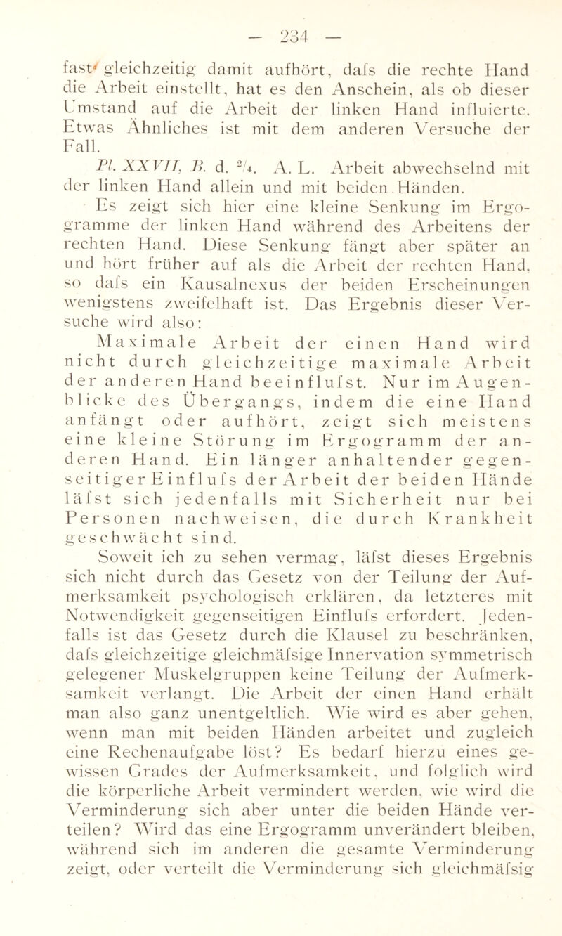 fast/gleichzeitig damit aufhört, dafs die rechte Hand die Arbeit einstellt, hat es den Anschein, als ob dieser Umstand auf die Arbeit der linken Hand influierte. Etwas Ähnliches ist mit dem anderen Versuche der Fall. PL XXVII, 13. d. 2U. A. L. Arbeit abwechselnd mit der linken Hand allein und mit beiden .Händen. Es zeigt sich hier eine kleine Senkung im Ergo- gramme der linken Hand während des Arbeitens der rechten Hand. Diese Senkung fängt aber später an und hört früher auf als die Arbeit der rechten Hand, so dals ein Kausalnexus der beiden Erscheinungen wenigstens zweifelhaft ist. Das Ergebnis dieser Ver¬ suche wird also: Maximale Arbeit der einen Hand wird nicht durch gleichzeitige maximale Arbeit der anderen Hand beeinflufst. Nur im Augen¬ blicke des Übergangs, indem die eine Hand anfängt oder auf hört, zeigt sich meistens eine kleine Störung im Ergogramm der an¬ deren Hand. Ein länger anhaltender gegen¬ seitiger Einflufs der Arbeit der beiden Hände 1 äfst sich jedenfalls mit Sicherheit nur bei Personen nach weisen, die durch Krankheit geschwächt s i n d. Soweit ich zu sehen vermag, läfst dieses Ergebnis sich nicht durch das Gesetz von der Teilung der Auf¬ merksamkeit psychologisch erklären, da letzteres mit Notwendigkeit gegenseitigen Einflufs erfordert. Jeden¬ falls ist das Gesetz durch die Klausel zu beschränken, dafs gleichzeitige gleichmäfsige Innervation symmetrisch gelegener Muskelgruppen keine Teilung der Aufmerk¬ samkeit verlangt. Die Arbeit der einen Hand erhält man also ganz unentgeltlich. Wie wird es aber gehen, wenn man mit beiden Händen arbeitet und zugleich eine Rechenaufgabe löst? Es bedarf hierzu eines ge¬ wissen Grades der Aufmerksamkeit, und folglich wird die körperliche Arbeit vermindert werden, wie wird die Verminderung sich aber unter die beiden Hände ver¬ teilen ? Wird d as eine Ergogramm unverändert bleiben, während sich im anderen die gesamte Verminderung zeigt, oder verteilt die Verminderung sich gleichmäfsig