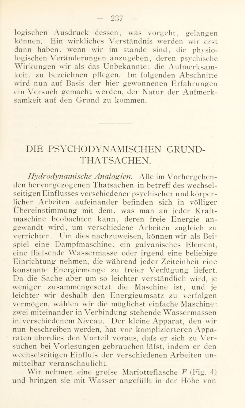 logischen Ausdruck dessen, was vorgeht, gelangen können. Ein wirkliches Verständnis werden wir erst dann haben, wenn wir im stände sind, die physio¬ logischen Veränderungen anzugeben, deren psychische Wirkungen wir als das Unbekannte: die Aufmerksam¬ keit, zu bezeichnen pflegen. Im folgenden Abschnitte wird nun auf Basis der hier gewonnenen Erfahrungen ein Versuch gemacht werden, der Natur der Aufmerk¬ samkeit auf den Grund zu kommen. DIE PSYCHODYNAMISCHEN GRUND- THATSACHEN. Hydrodynamische Analogien. Alle im Vorhergehen¬ den hervorgezogenen Thatsachen in betreff des wechsel¬ seitigen Einflusses verschiedener psychischer und körper¬ licher Arbeiten aufeinander befinden sich in völliger Übereinstimmung mit dem, was man an jeder Kraft¬ maschine beobachten kann, deren freie Energie an¬ gewandt wird, um verschiedene Arbeiten zugleich zu verrichten. Um dies nachzuweisen, können wir als Bei¬ spiel eine Dampfmaschine, ein galvanisches Element, eine fliefsende Wassermasse oder irgend eine beliebige Einrichtung nehmen, die während jeder Zeiteinheit eine konstante Energiemenge zu freier Verfügung liefert. Da die Sache aber um so leichter verständlich wird, je weniger zusammengesetzt die Maschine ist, und je leichter wir deshalb den Energieumsatz zu verfolgen vermögen, wählen wir die möglichst einfache Maschine: zwei miteinander in Verbindung stehende Wassermassen ir verschiedenem Niveau. Der kleine Apparat, den wir nun beschreiben werden, hat vor komplizierteren Appa¬ raten überdies den Vorteil voraus, dafs er sich zu Ver¬ suchen bei Vorlesungen gebrauchen läfst, indem er den wechselseitigen Einflufs der verschiedenen Arbeiten un¬ mittelbar veranschaulicht. Wir nehmen eine grofse Mariotteflasche F (Fig. 4) und bringen sie mit Wasser angefüllt in der Höhe von