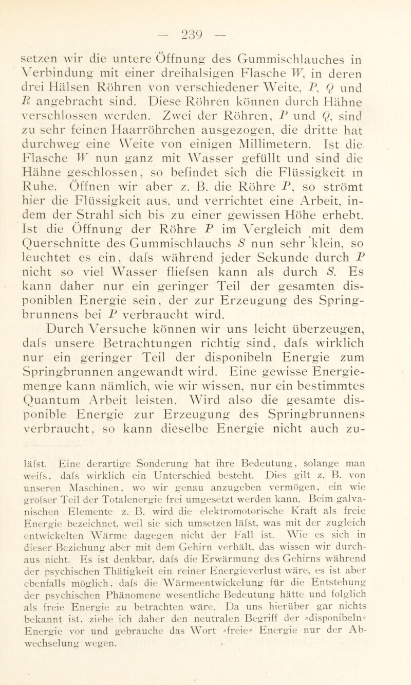 setzen wir die untere Öffnung des Gummischlauches in Verbindung mit einer dreihalsigen Flasche W, in deren drei Hälsen Röhren von verschiedener Weite, P, Q und P angebracht sind. Diese Röhren können durch Hähne verschlossen werden. Zwei der Röhren, P und Q, sind zu sehr feinen Haarröhrchen ausgezogen, die dritte hat durchweg eine Weite von einigen Millimetern. Ist die Flasche W nun ganz mit Wasser gefüllt und sind die Hähne geschlossen, so befindet sich die Flüssigkeit in Ruhe. Öffnen wir aber z. B. die Röhre P, so strömt hier die Flüssigkeit aus, und verrichtet eine Arbeit, in¬ dem der Strahl sich bis zu einer gewissen Höhe erhebt. Ist die Öffnung der Röhre P im Vergleich mit dem Querschnitte des Gummischlauchs S nun sehr klein, so leuchtet es ein, dafs während jeder Sekunde durch P nicht so viel Wasser fliefsen kann als durch S. Es kann daher nur ein geringer Teil der gesamten dis¬ poniblen Energie sein, der zur Erzeugung des Spring¬ brunnens bei P verbraucht wird. Durch Versuche können wir uns leicht überzeugen, dafs unsere Betrachtungen richtig sind, dafs wirklich nur ein geringer Teil der disponibel!! Energie zum Springbrunnen angewandt wird. Eine gewisse Energie¬ menge kann nämlich, wie wir wissen, nur ein bestimmtes Quantum Arbeit leisten. Wird also die gesamte dis¬ ponible Energie zur Erzeugung des Springbrunnens verbraucht, so kann dieselbe Energie nicht auch zu- läl'st. Eine derartige Sonderung hat ihre Bedeutung, solange man weifs, dafs wirklich ein Unterschied besteht. Dies gilt z. B. von unseren Maschinen, wo wir genau anzugeben vermögen, ein wie grofser Teil der Totalenergie frei umgesetzt werden kann. Beim galva¬ nischen Elemente z. B. wird die elektromotorische Kraft als freie Energie bezeichnet, weil sie sich umsetzen läfst, was mit der zugleich entwickelten Wärme dagegen nicht der Fall ist. Wie es sich in dieser Beziehung aber mit dem Gehirn verhält, das wissen wir durch¬ aus nicht. Es ist denkbar, dafs die Erwärmung des Gehirns während der psychischen Thätigkeit ein reiner Energieverlust wäre, es ist aber ebenfalls möglich, dafs die Wärmeentwickelung für die Entstehung der psychischen Phänomene wesentliche Bedeutung hätte und folglich als freie Energie zu betrachten wäre. Da uns hierüber gar nichts bekannt ist, ziehe ich daher den neutralen Begriff der »disponibeln« Energie vor und gebrauche das Wort »freie« Energie nur der Ab¬ wechselung wegen.