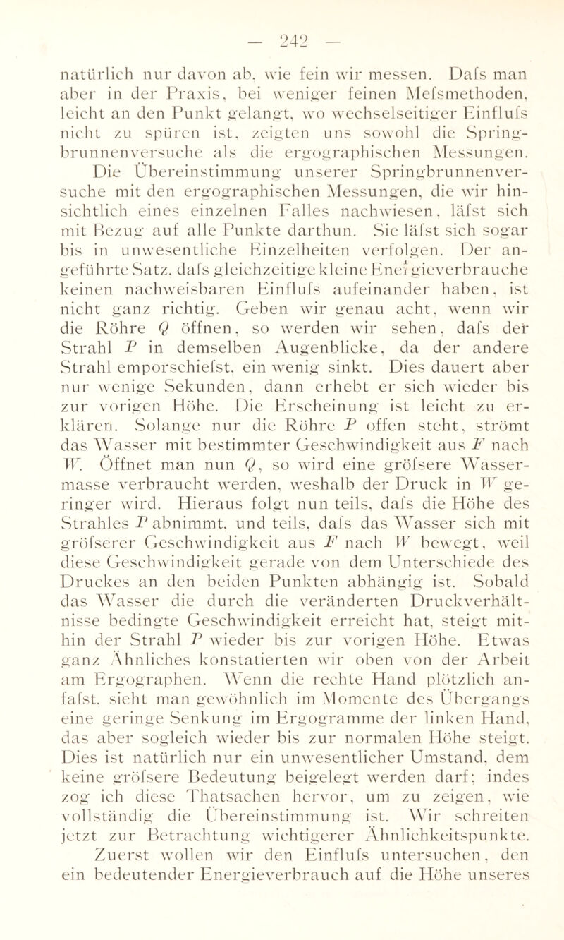 natürlich nur davon ab, wie fein wir messen. Dafs man aber in der Praxis, bei weniger feinen Mefsmethoden, leicht an den Punkt gelangt, wo wechselseitiger Einflufs nicht zu spüren ist, zeigten uns sowohl die Spring¬ brunnenversuche als die ergographischen Messungen. Die Übereinstimmung unserer Springbrunnenver¬ suche mit den ergographischen Messungen, die wir hin¬ sichtlich eines einzelnen Falles nachwiesen, läfst sich mit Bezug auf alle Punkte darthun. Sie läfst sich sogar bis in unwesentliche Einzelheiten verfolgen. Der an¬ geführte Satz, dafs gleichzeitige kleine Eneigieverbrauche keinen nachweisbaren Einflufs aufeinander haben, ist nicht ganz richtig. Geben wir genau acht, wenn wir die Röhre Q öffnen, so werden wir sehen, dafs der Strahl P in demselben Augenblicke, da der andere Strahl emporschiefst, ein wenig sinkt. Dies dauert aber nur wenige Sekunden, dann erhebt er sich wieder bis zur vorigen Höhe. Die Erscheinung ist leicht zu er¬ klären. Solange nur die Röhre P offen steht, strömt das Wasser mit bestimmter Geschwindigkeit aus F nach W. Öffnet man nun Q, so wird eine gröfsere Wasser¬ masse verbraucht werden, weshalb der Druck in W ge¬ ringer wird. Hieraus folgt nun teils, dafs die Höhe des Strahles P abnimmt, und teils, dafs das Wasser sich mit gröfserer Geschwindigkeit aus F nach W bewegt, weil diese Geschwindigkeit gerade von dem ETnterschiede des Druckes an den beiden Punkten abhängig ist. Sobald das Wasser die durch die veränderten Druckverhält¬ nisse bedingte Geschwindigkeit erreicht hat, steigt mit¬ hin der Strahl P wieder bis zur vorigen Höhe. Etwas ganz Ähnliches konstatierten wir oben von der Arbeit am Ergographen. Wenn die rechte Hand plötzlich an- fafst, sieht man gewöhnlich im Momente des Übergangs eine geringe Senkung im Ergogramme der linken Hand, das aber sogleich wieder bis zur normalen Höhe steigt. Dies ist natürlich nur ein unwesentlicher Umstand, dem keine gröfsere Bedeutung beigelegt werden darf; indes zog ich diese Thatsachen hervor, um zu zeigen, wie vollständig die Übereinstimmung ist. Wir schreiten jetzt zur Betrachtung wichtigerer Ähnlichkeitspunkte. Zuerst wollen wir den Einflufs untersuchen, den ein bedeutender Energieverbrauch auf die Höhe unseres