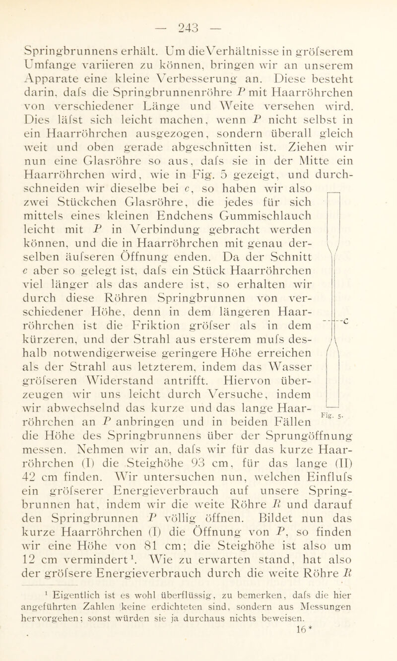 Springbrunnens erhält. Um die Verhältnisse in gröfserem Umfange variieren zu können, bringen wir an unserem Apparate eine kleine Verbesserung an. Diese besteht darin, dafs die Springbrunnenröhre P mit Haarröhrchen von verschiedener Länge und Weite versehen wird. Dies läfst sich leicht machen, wenn P nicht selbst in ein Haarröhrchen ausgezogen, sondern überall gleich weit und oben gerade abgeschnitten ist. Ziehen wir nun eine Glasröhre so aus, dafs sie in der Mitte ein Haarröhrchen wird, wie in Fig. 5 gezeigt, und durch- schneiden wir dieselbe bei c, so haben wir also zwei Stückchen Glasröhre, die jedes für sich mittels eines kleinen Endchens Gummischlauch leicht mit P in Verbindung gebracht werden können, und die in Haarröhrchen mit genau der¬ selben äufseren Öffnung enden. Da der Schnitt c aber so gelegt ist, dafs ein Stück Haarröhrchen viel länger als das andere ist, so erhalten wir durch diese Röhren Springbrunnen von ver¬ schiedener Höhe, denn in dem längeren Haar¬ röhrchen ist die Friktion gröfser als in dem kürzeren, und der Strahl aus ersterem mufs des¬ halb notwendigerweise geringere Höhe erreichen als der Strahl aus letzterem, indem das Wasser gröfseren Widerstand antrifft. Hiervon über¬ zeugen wir uns leicht durch Versuche, indem wir abwechselnd das kurze und das lange Haar¬ röhrchen an P anbringen und in beiden Fällen die Höhe des Springbrunnens über der Sprungöffnung messen. Nehmen wir an, dafs wir für das kurze Haar¬ röhrchen (I) die Steighöhe 93 cm, für das lange (II) 42 cm finden. Wir untersuchen nun, welchen Einflufs ein gröfserer Energieverbrauch auf unsere Spring¬ brunnen hat, indem wir die weite Röhre Ii und darauf den Springbrunnen P völlig öffnen. Bildet nun das kurze Haarröhrchen (I) die Öffnung von P, so finden wir eine Höhe von 81 cm; die Steighöhe ist also um 12 cm vermindert1. Wie zu erwarten stand, hat also der gröfsere Energieverbrauch durch die weite Röhre P 1 Eigentlich ist es wohl überflüssig, zu bemerken, dafs die hier angeführten Zahlen keine erdichteten sind, sondern aus Messungen hervorgehen; sonst würden sie ja durchaus nichts beweisen. 16*