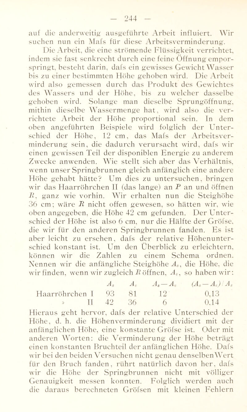 auf die anderweitig ausgeführte Arbeit influiert. Wir suchen nun ein Mafs für diese Arbeitsverminderung. Die Arbeit, die eine strömende Flüssigkeit verrichtet, indem sie fast senkrecht durch eine feine Öffnung empor¬ springt, besteht darin, dafs ein gewisses Gewicht Wasser bis zu einer bestimmten Höhe gehoben wird. Die Arbeit wird also gemessen durch das Produkt des Gewichtes des Wassers und der Höhe, bis zu welcher dasselbe gehoben wird. Solange man dieselbe Sprungöffnung, mithin dieselbe Wassermenge hat, wird also die ver¬ richtete Arbeit der Höhe proportional sein. In dem oben angeführten Beispiele wird folglich der Unter¬ schied der Höhe, 12 cm, das Mafs der Arbeitsver¬ minderung sein, die dadurch verursacht wird, dafs wir einen gewissen Teil der disponiblen Energie zu anderem Zwecke anwenden. Wie stellt sich aber das Verhältnis, wenn unser Springbrunnen gleich anfänglich eine andere Höhe gehabt hätte? Um dies zu untersuchen, bringen wir das Haarröhrchen II (das lange) an P an und öffnen P, ganz wie vorhin. Wir erhalten nun die Steighöhe 36 cm; wäre P nicht offen gewesen, so hätten wir, wie oben angegeben, die Höhe 42 cm gefunden. Der Unter¬ schied der Höhe ist also 6 cm, nur die Hälfte der Gröfse, die wir für den anderen Springbrunnen fanden. Es ist aber leicht zu ersehen, dafs der relative Höhenunter¬ schied konstant ist. Um den Überblick zu erleichtern, können wir die Zahlen zu einem Schema ordnen. Nennen wir die anfängliche Steighöhe As, die Höhe, die wir finden, wenn wir zugleich P öffnen, Av, so haben wir: Ag Av As Av (Ag Av) I Ag Haarröhrchen 1 93 81 12 0,13 » II 42 36 6 0.14 Hieraus geht hervor, dafs der relative Unterschied der Höhe, d. h. die Höhenverminderung dividiert mit der anfänglichen Höhe, eine konstante Gröfse ist. Oder mit anderen Worten: die Verminderung der Höhe beträgt einen konstanten Bruchteil der anfänglichen Höhe. Dafs wir bei den beiden Versuchen nicht genau denselbenWert für den Bruch fanden, rührt natürlich davon her. dafs wir die Höhe der Springbrunnen nicht mit völliger Genauigkeit messen konnten. Folglich werden auch die daraus berechneten Gröfsen mit kleinen Fehlern