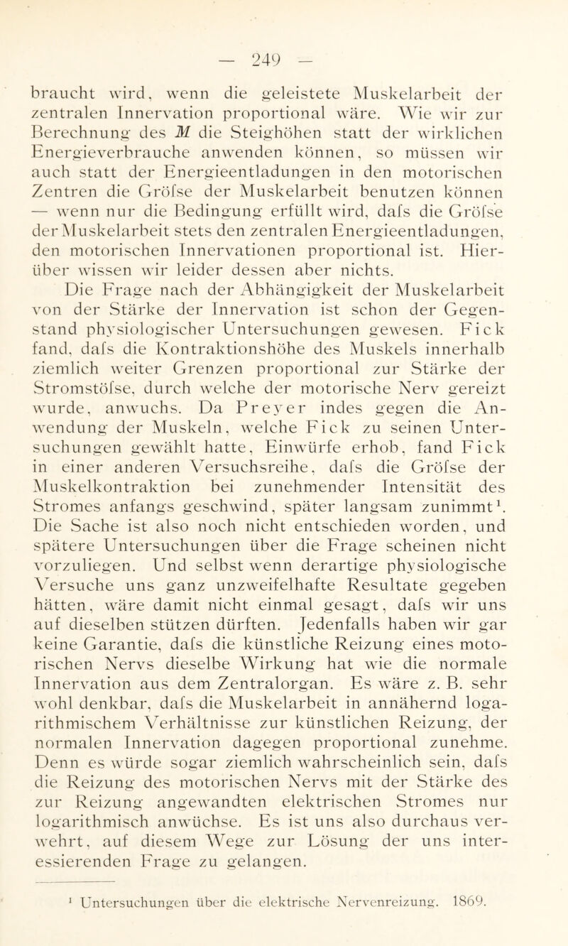 braucht wird, wenn die geleistete Muskelarbeit der zentralen Innervation proportional wäre. Wie wir zur Berechnung des M die Steighöhen statt der wirklichen Energieverbrauche anwenden können, so müssen wir auch statt der Energieentladungen in den motorischen Zentren die Grölse der Muskelarbeit benutzen können — wenn nur die Bedingung erfüllt wird, dafs die Gröfse der Muskelarbeit stets den zentralen Energieentladungen, den motorischen Innervationen proportional ist. Hier¬ über wissen wir leider dessen aber nichts. Die Frage nach der Abhängigkeit der Muskelarbeit von der Stärke der Innervation ist schon der Gegen¬ stand physiologischer Untersuchungen gewesen. Fick fand, dafs die Kontraktionshöhe des Muskels innerhalb ziemlich weiter Grenzen proportional zur Stärke der Stromstöfse, durch welche der motorische Nerv gereizt wurde, anwuchs. Da Preyer indes gegen die An¬ wendung der Muskeln, welche Fick zu seinen Unter¬ suchungen gewählt hatte, Einwürfe erhob, fand Fick in einer anderen Versuchsreihe, dafs die Gröfse der Muskelkontraktion bei zunehmender Intensität des Stromes anfangs geschwind, später langsam zunimmt1. Die Sache ist also noch nicht entschieden worden, und spätere Untersuchungen über die Frage scheinen nicht vorzuliegen. Und selbst wenn derartige physiologische Versuche uns ganz unzweifelhafte Resultate gegeben hätten, wäre damit nicht einmal gesagt, dafs wir uns auf dieselben stützen dürften. Jedenfalls haben wir gar keine Garantie, dafs die künstliche Reizung eines moto¬ rischen Nervs dieselbe Wirkung hat wie die normale Innervation aus dem Zentralorgan. Es wäre z. B. sehr wohl denkbar, dafs die Muskelarbeit in annähernd loga- rithmischem Verhältnisse zur künstlichen Reizung, der normalen Innervation dagegen proportional zunehme. Denn es würde sogar ziemlich wahrscheinlich sein, dafs die Reizung des motorischen Nervs mit der Stärke des zur Reizung angewandten elektrischen Stromes nur logarithmisch anwüchse. Es ist uns also durchaus ver¬ wehrt, auf diesem Wege zur Lösung der uns inter¬ essierenden Frage zu gelangen. Untersuchungen über die elektrische Nervenreizung. 1869. i
