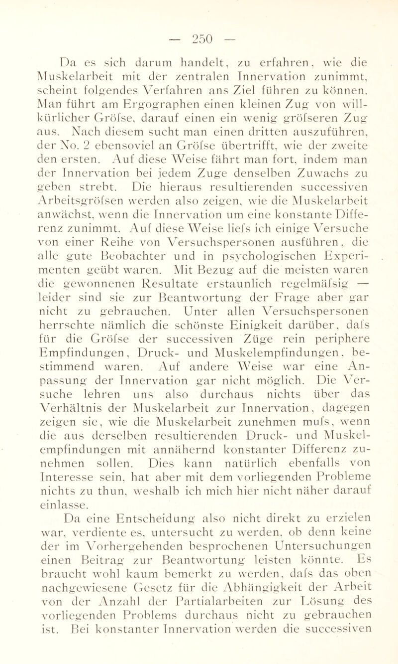 Da es sich darum handelt, zu erfahren, wie die Muskelarbeit mit der zentralen Innervation zunimmt, scheint folgendes Verfahren ans Ziel führen zu können. Man führt am Ergographen einen kleinen Zug von will¬ kürlicher Gröfse, darauf einen ein wenig gröfseren Zug aus. Nach diesem sucht man einen dritten auszuführen, der No. 2 ebensoviel an Gröfse übertrifft, wie der zweite den ersten. Auf diese Weise fährt man fort, indem man der Innervation bei jedem Zuge denselben Zuwachs zu geben strebt. Die hieraus resultierenden successiven Arbeitsgröfsen werden also zeigen, wie die Muskelarbeit anwächst, wenn die Innervation um eine konstante Diffe¬ renz zunimmt. Auf diese Weise liefs ich einige Versuche von einer Reihe von Versuchspersonen ausführen, die alle gute Beobachter und in psychologischen Experi¬ menten geübt waren. Mit Bezug auf die meisten waren die gewonnenen Resultate erstaunlich regelmäfsig — leider sind sie zur Beantwortung der Frage aber gar nicht zu gebrauchen. Unter allen Versuchspersonen herrschte nämlich die schönste Einigkeit darüber, dafs für die Gröfse der successiven Züge rein periphere Empfindungen, Druck- und Muskelempfindungen, be¬ stimmend waren. Auf andere Weise war eine An¬ passung der Innervation gar nicht möglich. Die Ver¬ suche lehren uns also durchaus nichts über das Verhältnis der Muskelarbeit zur Innervation, dagegen zeigen sie, wie die Muskelarbeit zunehmen mufs, wenn die aus derselben resultierenden Druck- und Muskel¬ empfindungen mit annähernd konstanter Differenz zu¬ nehmen sollen. Dies kann natürlich ebenfalls von Interesse sein, hat aber mit dem vorliegenden Probleme nichts zu thun, weshalb ich mich hier nicht näher darauf einlasse. Da eine Entscheidung also nicht direkt zu erzielen war, verdiente es, untersucht zu werden, ob denn keine der im Vorhergehenden besprochenen Untersuchungen einen Beitrag zur Beantwortung leisten könnte. Es braucht wohl kaum bemerkt zu werden, dafs das oben nachgewiesene Gesetz für die Abhängigkeit der Arbeit von der Anzahl der Partialarbeiten zur Lösung des vorliegenden Problems durchaus nicht zu gebrauchen ist. Bei konstanter Innervation werden die successiven