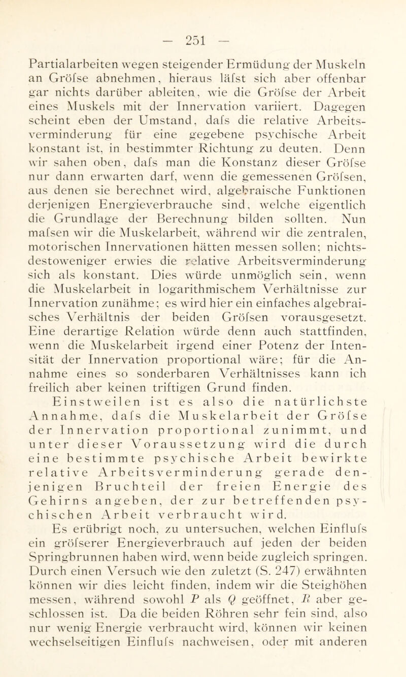 Partialarbeiten wegen steigender Ermüdung der Muskeln an Gröfse abnehmen, hieraus läfst sieh aber offenbar gar nichts darüber ableiten, wie die Gröfse der Arbeit eines Muskels mit der Innervation variiert. Dagegen scheint eben der Umstand, dafs die relative Arbeits¬ verminderung für eine gegebene psychische Arbeit konstant ist, in bestimmter Richtung zu deuten. Denn wir sahen oben, dafs man die Konstanz dieser Gröfse nur dann erwarten darf, wenn die gemessenen Gröl'sen, aus denen sie berechnet wird, algebraische Funktionen derjenigen Energieverbrauche sind, welche eigentlich die Grundlage der Berechnung bilden sollten. Nun mafsen wir die Muskelarbeit, während wir die zentralen, motorischen Innervationen hätten messen sollen: nichts¬ destoweniger erwies die relative Arbeitsverminderung sich als konstant. Dies würde unmöglich sein, wenn die Muskelarbeit in logarithmischem Verhältnisse zur Innervation zunähme; es wird hier ein einfaches algebrai¬ sches Verhältnis der beiden Gröfsen vorausgesetzt. Eine derartige Relation würde denn auch stattfinden, wenn die Muskelarbeit irgend einer Potenz der Inten¬ sität der Innervation proportional wäre; für die An¬ nahme eines so sonderbaren Verhältnisses kann ich freilich aber keinen triftigen Grund finden. Einstweilen ist es also die natürlichste Annahme, dafs die Muskelarbeit der Gröfse der Innervation proportional zunimmt, und unter dieser Voraussetzung wird die durch eine bestimmte psychische Arbeit bewirkte relative Arbeitsverminderung gerade den¬ jenigen Bruchteil der freien Energie des Gehirns angeben, der zur betreffenden psy¬ chischen Arbeit verbraucht wird. Es erübrigt noch, zu untersuchen, welchen Einflufs ein gröfserer Energieverbrauch auf jeden der beiden Springbrunnen haben wird, wenn beide zugleich springen. Durch einen Versuch wie den zuletzt (S. 247) erwähnten können wir dies leicht finden, indem wir die Steighöhen messen, während sowohl P als Q geöffnet, B aber ge¬ schlossen ist. Da die beiden Röhren sehr fein sind, also nur wenig Energie verbraucht wird, können wir keinen wechselseitigen Einflufs nachweisen, oder mit anderen