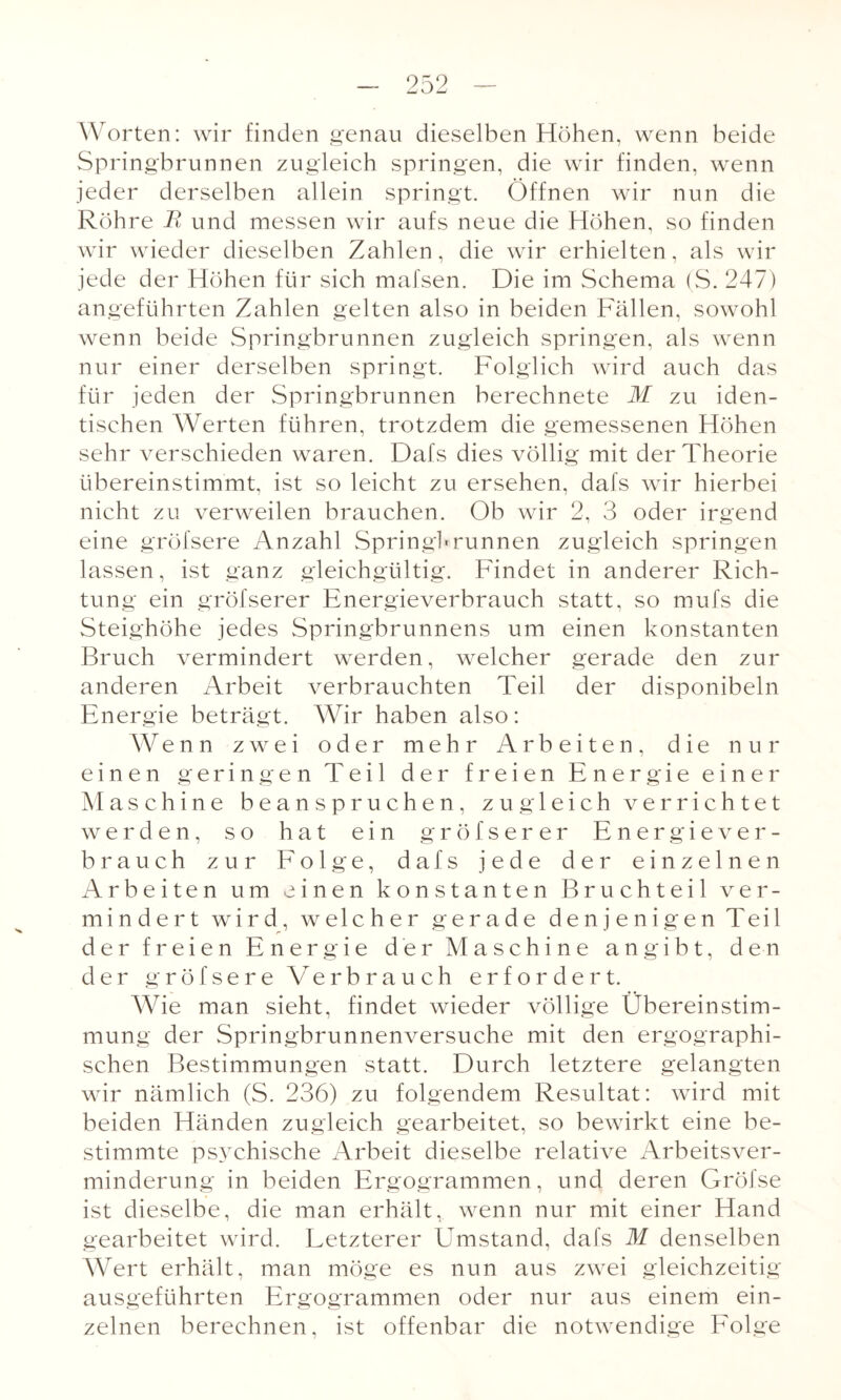 Worten: wir finden genau dieselben Höhen, wenn beide Springbrunnen zugleich springen, die wir finden, wenn jeder derselben allein springt. Öffnen wir nun die Röhre R und messen wir aufs neue die Höhen, so finden wir wieder dieselben Zahlen, die wir erhielten, als wir jede der Höhen für sich mafsen. Die im Schema (S. 247) angeführten Zahlen gelten also in beiden Fällen, sowohl wenn beide Springbrunnen zugleich springen, als wenn nur einer derselben springt. Folglich wird auch das für jeden der Springbrunnen berechnete M zu iden¬ tischen Werten führen, trotzdem die gemessenen Höhen sehr verschieden waren. Dafs dies völlig mit der Theorie übereinstimmt, ist so leicht zu ersehen, dafs wir hierbei nicht zu verweilen brauchen. Ob wir 2, 3 oder irgend eine gröfsere Anzahl Springbrunnen zugleich springen lassen, ist ganz gleichgültig. Findet in anderer Rich¬ tung ein gröfserer Energieverbrauch statt, so mufs die Steighöhe jedes Springbrunnens um einen konstanten Bruch vermindert werden, welcher gerade den zur anderen Arbeit verbrauchten Teil der disponibeln Energie beträgt. Wir haben also: Wenn zwei oder mehr Arbeiten, die nur einen geringen Teil der freien Energie einer M aschine beanspruchen, zugleich verrichtet werden, so hat ein gröfserer Energiever¬ brauch zur Folge, dafs jede der einzelnen Arbeiten um einen konstanten Bruchteil ver¬ mindert wird, welcher gerade denjenigen Teil r der freien Energie der Maschine angibt, den der gröfsere Verbrauch erfordert. Wie man sieht, findet wieder völlige Übereinstim¬ mung der Springbrunnenversuche mit den ergographi- schen Bestimmungen statt. Durch letztere gelangten wir nämlich (S. 236) zu folgendem Resultat: wird mit beiden Händen zugleich gearbeitet, so bewirkt eine be¬ stimmte psychische Arbeit dieselbe relative Arbeitsver¬ minderung in beiden Ergogrammen, und deren Gröfse ist dieselbe, die man erhält, wenn nur mit einer Hand gearbeitet wird. Letzterer Umstand, dafs M denselben Wert erhält, man möge es nun aus zwei gleichzeitig ausgeführten Ergogrammen oder nur aus einem ein¬ zelnen berechnen, ist offenbar die notwendige Folge