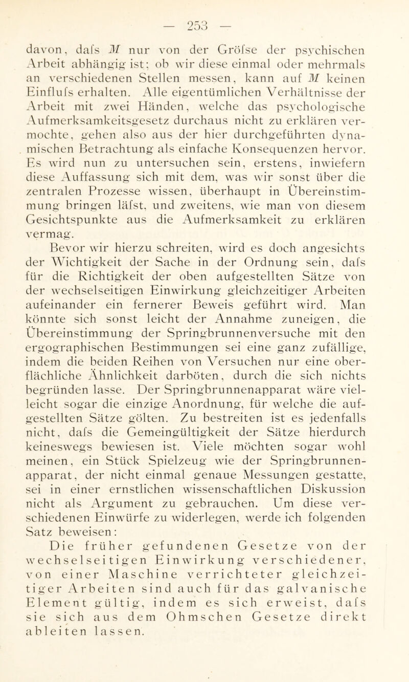 davon, dafs M nur von der Gröfse der psychischen Arbeit abhängig ist; ob wir diese einmal oder mehrmals an verschiedenen Stellen messen, kann auf M keinen Einflufs erhalten. Alle eigentümlichen Verhältnisse der Arbeit mit zwei Händen, welche das psychologische Aufmerksamkeitsgesetz durchaus nicht zu erklären ver¬ mochte, gehen also aus der hier durchgeführten dyna¬ mischen Betrachtung als einfache Konsequenzen hervor. Es wird nun zu untersuchen sein, erstens, inwiefern diese Auffassung sich mit dem, was wir sonst über die zentralen Prozesse wissen, überhaupt in Übereinstim¬ mung bringen läfst, und zweitens, wie man von diesem Gesichtspunkte aus die Aufmerksamkeit zu erklären vermag. Bevor wir hierzu schreiten, wird es doch angesichts der Wichtigkeit der Sache in der Ordnung sein, dafs für die Richtigkeit der oben aufgestellten Sätze von der wechselseitigen Einwirkung gleichzeitiger Arbeiten aufeinander ein fernerer Beweis geführt wird. Man könnte sich sonst leicht der Annahme zuneigen, die Übereinstimmung der Springbrunnenversuche mit den ergographischen Bestimmungen sei eine ganz zufällige, indem die beiden Reihen von Versuchen nur eine ober¬ flächliche Ähnlichkeit darböten, durch die sich nichts begründen lasse. Der Springbrunnenapparat wäre viel¬ leicht sogar die einzige Anordnung, für welche die auf¬ gestellten Sätze gölten. Zu bestreiten ist es jedenfalls nicht, dafs die Gemeingültigkeit der Sätze hierdurch keineswegs bewiesen ist. \riele möchten sogar wohl meinen, ein Stück Spielzeug wie der Springbrunnen¬ apparat, der nicht einmal genaue Messungen gestatte, sei in einer ernstlichen wissenschaftlichen Diskussion nicht als Argument zu gebrauchen. Um diese ver¬ schiedenen Einwürfe zu widerlegen, werde ich folgenden Satz beweisen: Die früher gefundenen Gesetze von der wechselseitigen Einwirkung verschiedener, von einer Maschine verrichteter gleichzei¬ tiger Arbeiten sind auch für das galvanische Element gültig, indem es sich erweist, dafs sie sich aus dem Ohmschen Gesetze direkt ablei ten lassen.