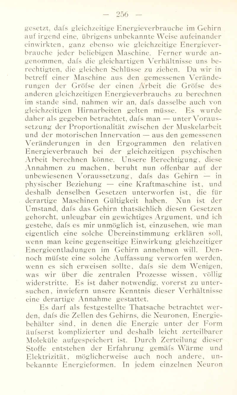 gesetzt, dafs gleichzeitige Energieverbrauche im Gehirn auf irgend eine, übrigens unbekannte Weise aufeinander einwirkten, ganz ebenso wie gleichzeitige Energiever¬ brauche jeder beliebigen Maschine. Ferner wurde an¬ genommen, dafs die gleichartigen Verhältnisse uns be¬ rechtigten, die gleichen Schlüsse zu ziehen. Da wir in betreff einer Maschine aus den gemessenen Verände¬ rungen der Gröfse der einen Arbeit die Gröfse des anderen gleichzeitigen Energieverbrauchs zu berechnen im stände sind, nahmen wir an, dafs dasselbe auch von gleichzeitigen Hirnarbeiten gelten müsse. Es wurde daher als gegeben betrachtet, dafs man — unter Voraus¬ setzung der Proportionalität zwischen der Muskelarbeit und der motorischen Innervation — aus den gemessenen Veränderungen in den Ergogrammen den relativen Energieverbrauch bei der gleichzeitigen psychischen Arbeit berechnen könne. Unsere Berechtigung, diese Annahmen zu machen, beruht nun offenbar auf der unbewiesenen Voraussetzung, dafs das Gehirn — in physischer Beziehung — eine Kraftmaschine ist, und deshalb denselben Gesetzen unterworfen ist, die für derartige Maschinen Gültigkeit haben. Nun ist der Umstand, dafs das Gehirn thatsächlich diesen Gesetzen gehorcht, unleugbar ein gewichtiges Argument, und ich gestehe, dafs es mir unmöglich ist, einzusehen, wie man eigentlich eine solche Übereinstimmung erklären soll, wenn man keine gegenseitige Einwirkung gleichzeitiger Energieentladungen im Gehirn an nehmen will. Den¬ noch müfste eine solche Auffassung verworfen werden, wenn es sich erweisen sollte, dafs sie dem Wenigen, was wir über die zentralen Prozesse wissen, völlig widerstritte. Es ist daher notwendig, vorerst zu unter¬ suchen, inwiefern unsere Kenntnis dieser Verhältnisse eine derartige Annahme gestattet. Es darf als festgestellte Thatsache betrachtet wer¬ den, dafs die Zellen des Gehirns, die Neuronen, Energie¬ behälter sind, in denen die Energie unter der Form äufserst komplizierter und deshalb leicht zerteilbarer Moleküle aufgespeichert ist. Durch Zerteilung dieser Stoffe entstehen der Erfahrung gemäfs Wärme und Elektrizität, möglicherweise auch noch andere, un¬ bekannte Energieformen. In jedem einzelnen Neuron
