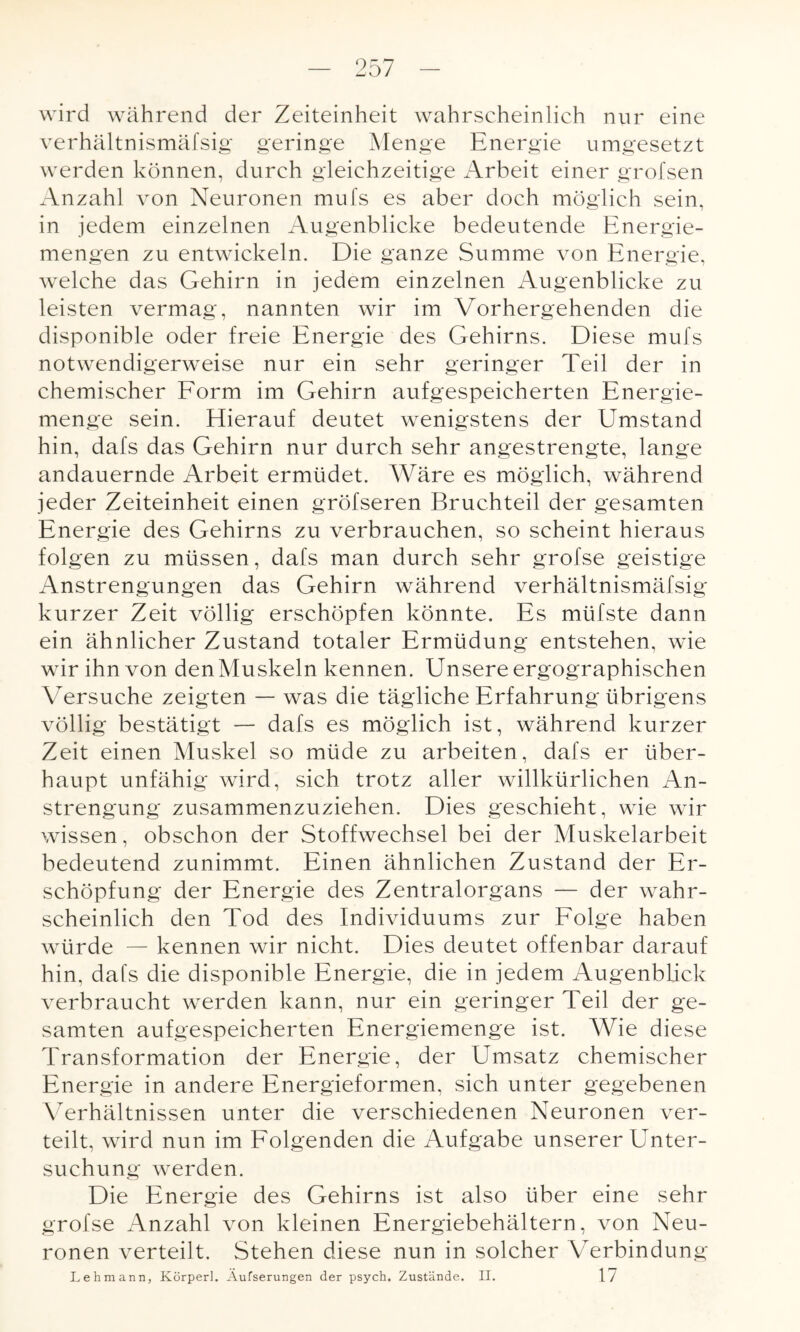 wird während der Zeiteinheit wahrscheinlich nur eine verhältnismäfsig geringe Menge Energie umgesetzt werden können, durch gleichzeitige Arbeit einer grofsen Anzahl von Neuronen mufs es aber doch möglich sein, in jedem einzelnen Augenblicke bedeutende Energie¬ mengen zu entwickeln. Die ganze Summe von Energie, welche das Gehirn in jedem einzelnen Augenblicke zu leisten vermag, nannten wir im Vorhergehenden die disponible oder freie Energie des Gehirns. Diese mufs notwendigerweise nur ein sehr geringer Teil der in chemischer Form im Gehirn aufgespeicherten Energie¬ menge sein. Hierauf deutet wenigstens der Umstand hin, dafs das Gehirn nur durch sehr angestrengte, lange andauernde Arbeit ermüdet. Wäre es möglich, während jeder Zeiteinheit einen gröfseren Bruchteil der gesamten Energie des Gehirns zu verbrauchen, so scheint hieraus folgen zu müssen, dafs man durch sehr grofse geistige Anstrengungen das Gehirn während verhältnismäfsig kurzer Zeit völlig erschöpfen könnte. Es müfste dann ein ähnlicher Zustand totaler Ermüdung entstehen, wie wir ihn von den Muskeln kennen. Unsere ergographischen Versuche zeigten — was die tägliche Erfahrung übrigens völlig bestätigt — dafs es möglich ist, während kurzer Zeit einen Muskel so müde zu arbeiten, dafs er über¬ haupt unfähig wird, sich trotz aller willkürlichen An¬ strengung zusammenzuziehen. Dies geschieht, wie wir wissen, obschon der Stoffwechsel bei der Muskelarbeit bedeutend zunimmt. Einen ähnlichen Zustand der Er¬ schöpfung der Energie des Zentralorgans — der wahr¬ scheinlich den Tod des Individuums zur Folge haben würde — kennen wir nicht. Dies deutet offenbar darauf hin, dafs die disponible Energie, die in jedem Augenblick verbraucht werden kann, nur ein geringer Teil der ge¬ samten aufgespeicherten Energiemenge ist. Wie diese Transformation der Energie, der Umsatz chemischer Energie in andere Energieformen, sich unter gegebenen Verhältnissen unter die verschiedenen Neuronen ver¬ teilt, wird nun im Folgenden die Aufgabe unserer Unter¬ suchung werden. Die Energie des Gehirns ist also über eine sehr grofse Anzahl von kleinen Energiebehältern, von Neu¬ ronen verteilt. Stehen diese nun in solcher Verbindung Lehmann, Körperl. Äufserungen der psych. Zustände. II. 17