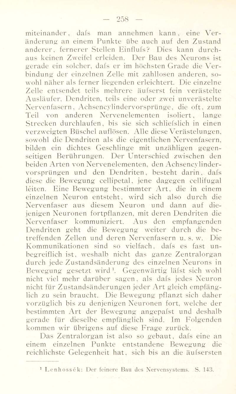 miteinander, dafs man annehmen kann, eine Ver¬ änderung' an einem Punkte übe auch auf den Zustand anderer, fernerer Stellen Einflufs? Dies kann durch¬ aus keinen Zweifel erleiden. Der Bau des Neurons ist gerade ein solcher, dafs er im höchsten Grade die Ver¬ bindung der einzelnen Zelle mit zahllosen anderen, so¬ wohl näher als ferner liegenden erleichtert. Die einzelne Zelle entsendet teils mehrere äufserst fein verästelte Ausläufer, Dendriten, teils eine oder zwei unverästelte Nervenfasern, Achsencylindervorsprünge, die oft, zum Teil von anderen Nervenelementen isoliert, lange Strecken durchlaufen, bis sie sich schliefslich in einen verzweigten Büschel auflösen. Alle diese Verästelungen, sowohl die Dendriten als die eigentlichen Nervenfasern, bilden ein dichtes Geschlinge mit unzähligen gegen¬ seitigen Berührungen. Der Unterschied zwischen den beiden Arten von Nervenelementen, den Achsencylinder- vorsprüngen und den Dendriten, besteht darin, dafs diese die Bewegung cellipetal, jene dagegen eellifugal leiten. Eine Bewegung bestimmter Art, die in einem einzelnen Neuron entsteht, wird sich also durch die Nervenfaser aus diesem Neuron und dann auf die¬ jenigen Neuronen fortpflanzen, mit deren Dendriten die Nervenfaser kommuniziert. Aus den empfangenden Dendriten geht die Bewegung weiter durch die be¬ treffenden Zellen und deren Nervenfasern u. s. w. Die Kommunikationen sind so vielfach. dafs es fast un¬ begreiflich ist, weshalb nicht das ganze Zentralorgan durch jede Zustandsänderung des einzelnen Neurons in Bewegung gesetzt wird k Gegenwärtig läfst sich wohl nicht viel mehr darüber sagen, als dafs jedes Neuron nicht für Zustandsänderungen jeder Art gleich empfäng¬ lich zu sein braucht. Die Bewegung pflanzt sich daher vorzüglich bis zu denjenigen Neuronen fort, welche der bestimmten Art der Bewegung angepafst und deshalb gerade für dieselbe empfänglich sind. Im Folgenden kommen wir übrigens auf diese Frage zurück. Das Zentralorgan ist also so gebaut, dafs eine an einem einzelnen Punkte entstandene Bewegung die reichlichste Gelegenheit hat, sich bis an die äufsersten 1 Lenhossek: Der feinere Bau des Nervensystems. S. 143.