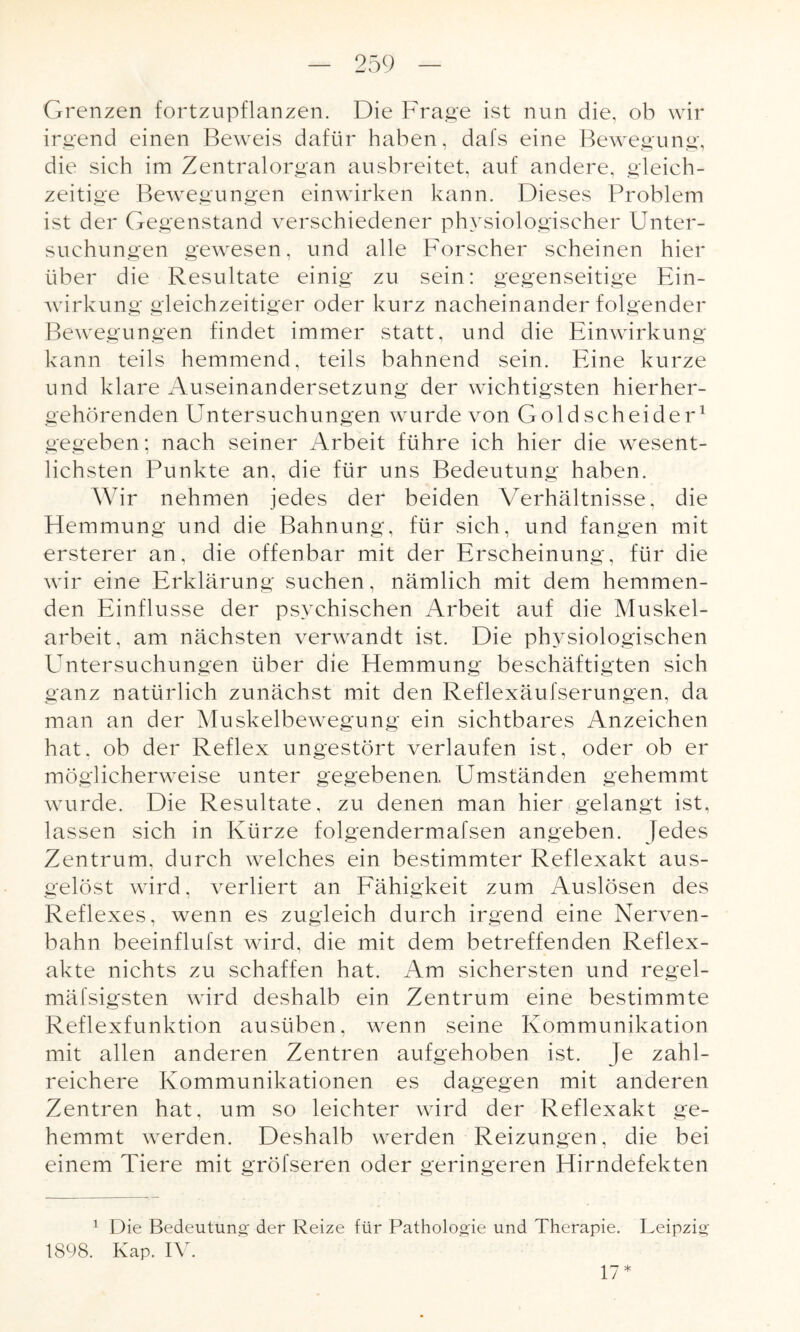 Grenzen fortzupflanzen. Die Frage ist nun die, ob wir irgend einen Beweis dafür haben, dafs eine Bewegung, die sich im Zentralorgan ausbreitet, auf andere, gleich¬ zeitige Bewegungen einwirken kann. Dieses Problem ist der Gegenstand verschiedener physiologischer Unter¬ suchungen gewesen, und alle Forscher scheinen hier über die Resultate einig zu sein: gegenseitige Ein¬ wirkung gleichzeitiger oder kurz nacheinander folgender Bewegungen findet immer statt, und die Einwirkung kann teils hemmend, teils bahnend sein. Eine kurze und klare Auseinandersetzung der wichtigsten hierher¬ gehörenden Untersuchungen wurde von Gold scheider1 gegeben; nach seiner Arbeit führe ich hier die wesent¬ lichsten Punkte an, die für uns Bedeutung haben. Wir nehmen jedes der beiden Verhältnisse, die Hemmung und die Bahnung, für sich, und fangen mit ersterer an, die offenbar mit der Erscheinung, für die wir eine Erklärung suchen, nämlich mit dem hemmen¬ den Einflüsse der psychischen Arbeit auf die Muskel¬ arbeit, am nächsten verwandt ist. Die physiologischen Untersuchungen über die Hemmung beschäftigten sich ganz natürlich zunächst mit den Reflexäufserungen, da man an der Muskelbewegung ein sichtbares Anzeichen hat, ob der Reflex ungestört verlaufen ist, oder ob er möglicherweise unter gegebenen Umständen gehemmt wurde. Die Resultate, zu denen man hier gelangt ist. lassen sich in Kürze folgendermafsen angeben. Jedes Zentrum, durch welches ein bestimmter Reflexakt aus¬ gelöst wird, verliert an Fähigkeit zum Auslösen des Reflexes, wenn es zugleich durch irgend eine Nerven¬ bahn beeinflufst wird, die mit dem betreffenden Reflex¬ akte nichts zu schaffen hat. Am sichersten und regel- mäfsigsten wird deshalb ein Zentrum eine bestimmte Reflexfunktion ausüben, wenn seine Kommunikation mit allen anderen Zentren aufgehoben ist. Je zahl¬ reichere Kommunikationen es dagegen mit anderen Zentren hat, um so leichter wird der Reflexakt ge¬ hemmt werden. Deshalb werden Reizungen, die bei einem Tiere mit gröfseren oder geringeren Hirndefekten i 1898. Die Bedeutung der Reize für Pathologie und Therapie. Leipzig Kap. IV. 17*