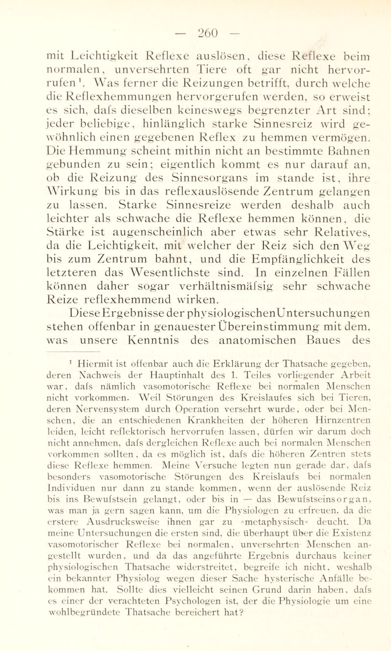 mit Leichtigkeit Reflexe auslösen, diese Reflexe beim normalen, unversehrten Tiere oft gar nicht hervor- rufen1. Was ferner die Reizungen betrifft, durch welche die Reflexhemmungen hervorgerufen werden, so erweist es sich, dafs dieselben keineswegs begrenzter Art sind; jeder beliebige, hinlänglich starke Sinnesreiz wird ge¬ wöhnlich einen gegebenen Reflex zu hemmen vermögen. Die Hemmung scheint mithin nicht an bestimmte Bahnen gebunden zu sein; eigentlich kommt es nur darauf an, ob die Reizung des Sinnesorgans im stände ist, ihre Wirkung bis in das reflexauslösende Zentrum gelangen zu lassen. Starke Sinnesreize werden deshalb auch leichter als schwache die Reflexe hemmen können, die Stärke ist augenscheinlich aber etwas sehr Relatives, da die Leichtigkeit, mit welcher der Reiz sich den Weg bis zum Zentrum bahnt, und die Empfänglichkeit des letzteren das Wesentlichste sind. In einzelnen Fällen können daher sogar verhältnismäfsig sehr schwache Reize reflexhemmend wirken. Diese Ergebnisse der physiologischenUntersuchungen stehen offenbar in genauester Übereinstimmung mit dem. was unsere Kenntnis des anatomischen Baues des 1 Hiermit ist offenbar auch die Erklärung der Thatsache gegeben, deren Nachweis der Hauptinhalt des 1. Teiles vorliegender Arbeit war, dafs nämlich vasomotorische Reflexe bei normalen Menschen nicht Vorkommen. Weil Störungen des Kreislaufes sich bei Tieren, deren Nervensystem durch Operation versehrt wurde, oder bei Men¬ schen, die an entschiedenen Krankheiten der höheren Hirnzentren leiden, leicht reflektorisch hervorrufen lassen, dürfen wir darum doch nicht annehmen, dafs dergleichen Reflexe auch bei normalen Menschen Vorkommen sollten, da es möglich ist, dafs die höheren Zentren stets diese Reflexe hemmen. Meine Versuche legten nun gerade dar, dafs besonders vasomotorische Störungen des Kreislaufs bei normalen Individuen nur dann zu stände kommen, wenn der auslösende Reiz bis ins Bewufstsein gelangt, oder bis in — das Bewufstseinsorgan, was man ja gern sagen kann, um die Physiologen zu erfreuen, da die erstere Ausdrucksweise ihnen gar zu »metaphysisch« deucht. Da meine Untersuchungen die ersten sind, die überhaupt über die Existenz vasomotorischer Reflexe bei normalen, unversehrten Menschen an¬ gestellt wurden, und da das angeführte Ergebnis durchaus keiner ph ysiologischen Thatsache widerstreitet, begreife ich nicht, weshalb ein bekannter Physiolog wegen dieser Sache hysterische Anfälle be¬ kommen hat. Sollte dies vielleicht seinen Grund darin haben, dafs es einer der verachteten Psychologen ist, der die Physiologie um eine wohlbegründete Thatsache bereichert hat?