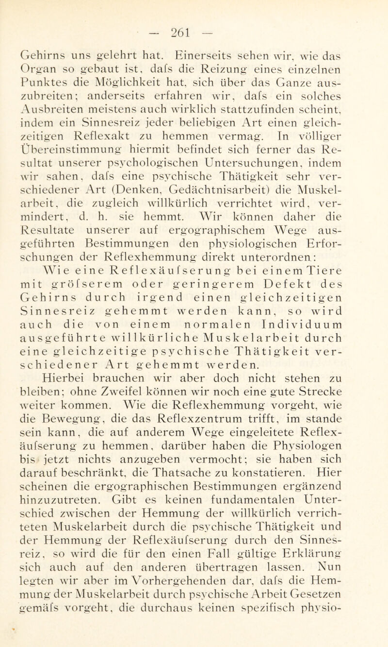 Gehirns uns gelehrt hat. Einerseits sehen wir, wie das Organ so gebaut ist, dafs die Reizung eines einzelnen Punktes die Möglichkeit hat, sich über das Ganze aus¬ zubreiten; anderseits erfahren wir, dafs ein solches Ausbreiten meistens auch wirklich stattzufinden scheint, indem ein Sinnesreiz jeder beliebigen Art einen gleich¬ zeitigen Reflexakt zu hemmen vermag. In völliger Übereinstimmung hiermit befindet sich ferner das Re¬ sultat unserer psychologischen Untersuchungen, indem wir sahen, dafs eine psychische Thätigkeit sehr ver¬ schiedener Art (Denken, Gedächtnisarbeit) die Muskel¬ arbeit, die zugleich willkürlich verrichtet wird, ver¬ mindert, d. h. sie hemmt. Wir können daher die Resultate unserer auf ergographischem Wege aus¬ geführten Bestimmungen den physiologischen Erfor¬ schungen der Reflexhemmung direkt unterordnen : Wie eine Reflexäufserung bei einem Tiere mit gröfserem oder geringerem Defekt des Gehirns durch irgend einen gleichzeitigen Sinnesreiz gehemmt werden kann, so wird auch die von einem normalen Individuum ausgeführte willkürliche Muskelarbeit durch eine gleichzeitige psychische Thätigkeit ver¬ schiedener Art gehemmt werden. Elierbei brauchen wir aber doch nicht stehen zu bleiben; ohne Zweifel können wir noch eine gute Strecke weiter kommen. Wie die Reflexhemmung vorgeht, wie die Bewegung, die das Reflexzentrum trifft, im stände sein kann, die auf anderem Wege eingeleitete Reflex¬ äufserung zu hemmen, darüber haben die Physiologen bis jetzt nichts anzugeben vermocht; sie haben sich darauf beschränkt, die Thatsache zu konstatieren. Hier scheinen die ergographischen Bestimmungen ergänzend hinzuzutreten. Gibt es keinen fundamentalen Unter¬ schied zwischen der Hemmung der willkürlich verrich¬ teten Muskelarbeit durch die psychische Thätigkeit und der Hemmung der Reflexäufserung durch den Sinnes¬ reiz, so wird die für den einen Fall gültige Erklärung sich auch auf den anderen übertragen lassen. Nun legten wir aber im Vorhergehenden dar, dafs die Hem¬ mung der Muskelarbeit durch psychische Arbeit Gesetzen gemäfs vorgeht, die durchaus keinen spezifisch ph3rsio-