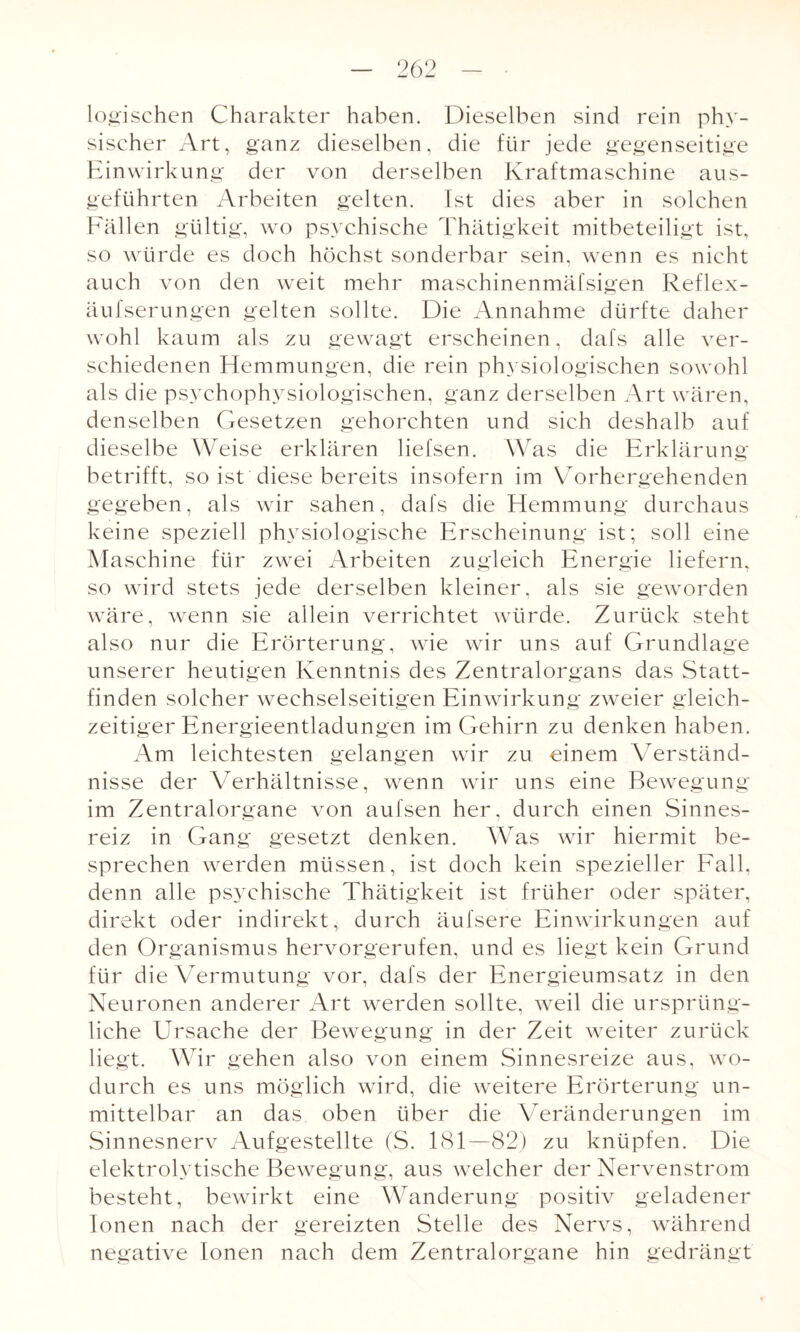 logischen Charakter haben. Dieselben sind rein phy¬ sischer Art, ganz dieselben, die für jede gegenseitige Einwirkung der von derselben Kraftmaschine aus¬ geführten Arbeiten gelten. Ist dies aber in solchen Fällen gültig, wo psychische Thätigkeit mitbeteiligt ist, so würde es doch höchst sonderbar sein, wenn es nicht auch von den weit mehr maschinenmäfsigen Reflex- äufserungen gelten sollte. Die Annahme dürfte daher wohl kaum als zu gewagt erscheinen, dafs alle ver¬ schiedenen Hemmungen, die rein physiologischen sowohl als die psychophysiologischen, ganz derselben Art wären, denselben Gesetzen gehorchten und sich deshalb auf dieselbe Weise erklären liefsen. Was die Erklärung betrifft, so ist diese bereits insofern im Vorhergehenden gegeben, als wir sahen, dafs die Hemmung durchaus keine speziell physiologische Erscheinung ist; soll eine Maschine für zwei Arbeiten zugleich Energie liefern, so wird stets jede derselben kleiner, als sie geworden wäre, wenn sie allein verrichtet würde. Zurück steht also nur die Erörterung, wie wir uns auf Grundlage unserer heutigen Kenntnis des Zentralorgans das Statt¬ finden solcher wechselseitigen Einwirkung zweier gleich¬ zeitiger Energieentladungen im Gehirn zu denken haben. Am leichtesten gelangen wir zu einem Verständ¬ nisse der Verhältnisse, wenn wir uns eine Bewegung im Zentralorgane von aufsen her, durch einen Sinnes¬ reiz in Gang gesetzt denken. Was wir hiermit be¬ sprechen werden müssen, ist doch kein spezieller Fall, denn alle psychische Thätigkeit ist früher oder später, direkt oder indirekt, durch äufsere Einwirkungen auf den Organismus hervorgerufen, und es liegt kein Grund für die Vermutung vor, dafs der Energieumsatz in den Neuronen anderer Art werden sollte, weil die ursprüng¬ liche Ursache der Bewegung in der Zeit weiter zurück liegt. Wir gehen also von einem Sinnesreize aus, wo¬ durch es uns möglich wird, die weitere Erörterung un¬ mittelbar an das oben über die Veränderungen im Sinnesnerv Aufgestellte (S. ESI—82) zu knüpfen. Die elektrolytische Bewegung, aus welcher der Nervenstrom besteht, bewirkt eine Wanderung positiv geladener Ionen nach der gereizten Stelle des Nervs, während negative Ionen nach dem Zentralorgane hin gedrängt
