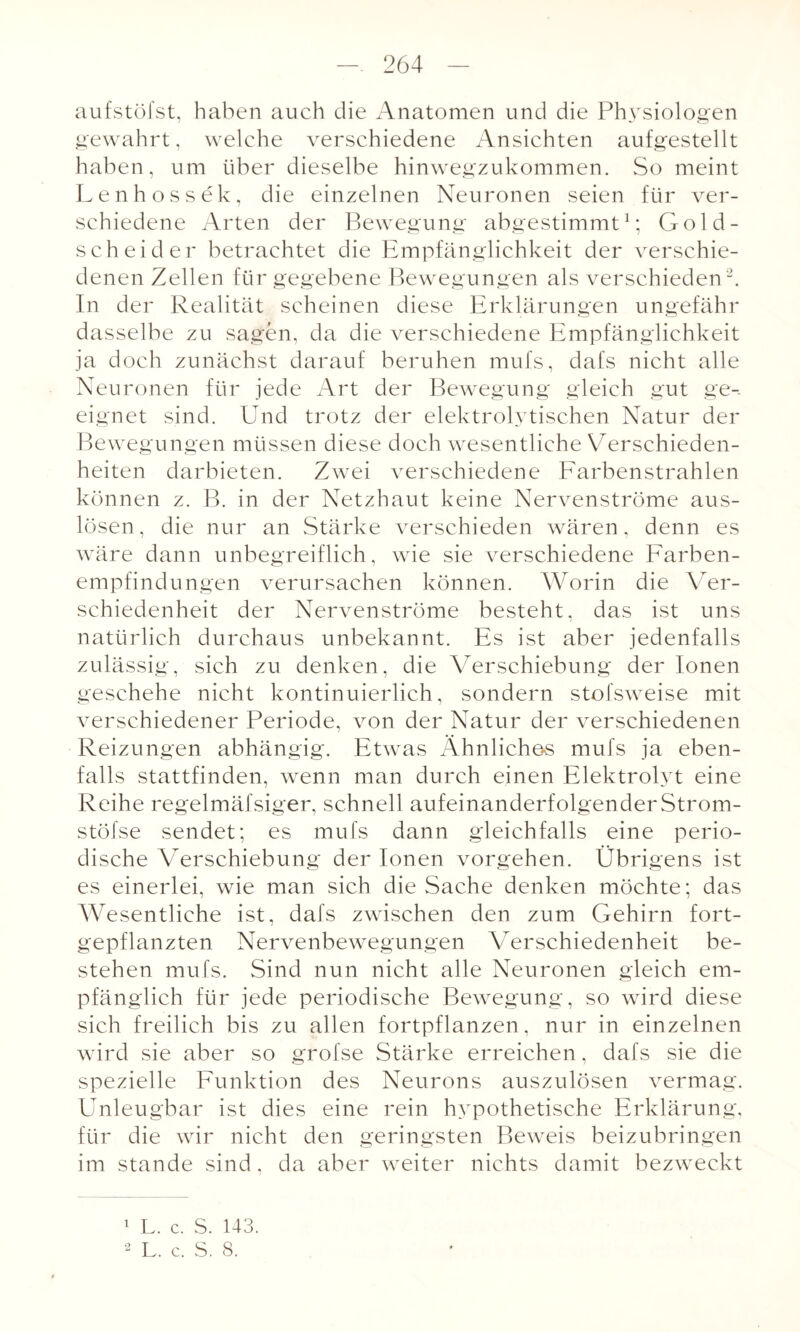 aufstöfst, haben auch die Anatomen und die Physiologen gewahrt, welche verschiedene Ansichten aufgestellt haben, um über dieselbe hinwegzukommen. So meint Le n ho s sek, die einzelnen Neuronen seien für ver¬ schiedene Arten der Bewegung abgestimmt1; Gold- scheider betrachtet die Empfänglichkeit der verschie¬ denen Zellen für gegebene Bewegungen als verschieden2. In der Realität scheinen diese Erklärungen ungefähr dasselbe zu sagen, da die verschiedene Empfänglichkeit ja doch zunächst darauf beruhen mufs, dafs nicht alle Neuronen für jede Art der Bewegung gleich gut ge¬ eignet sind. Und trotz der elektrolytischen Natur der Bewegungen müssen diese doch wesentliche Verschieden¬ heiten darbieten. Zwei verschiedene Farbenstrahlen können z. B. in der Netzhaut keine Nervenströme aus- lösen, die nur an Stärke verschieden wären, denn es wäre dann unbegreiflich, wie sie verschiedene Farben¬ empfindungen verursachen können. Worin die Ver¬ schiedenheit der Nervenströme besteht, das ist uns natürlich durchaus unbekannt. Es ist aber jedenfalls zulässig, sich zu denken, die Verschiebung der Ionen geschehe nicht kontinuierlich, sondern stofsweise mit verschiedener Periode, von der Natur der verschiedenen Reizungen abhängig. Etwas Ähnliches mufs ja eben¬ falls stattfinden, wenn man durch einen Elektrolyt eine Reihe regelmäfsiger, schnell aufeinanderfolgenderStrom- stöfse sendet; es mufs dann gleichfalls eine perio¬ dische Verschiebung der Ionen vorgehen. Übrigens ist es einerlei, wie man sich die Sache denken möchte; das Wesentliche ist, dafs zwischen den zum Gehirn fort¬ gepflanzten Nervenbewegungen Verschiedenheit be¬ stehen mufs. Sind nun nicht alle Neuronen gleich em¬ pfänglich für jede periodische Bewegung, so wird diese sich freilich bis zu allen fortpflanzen, nur in einzelnen wird sie aber so grofse Stärke erreichen, dafs sie die spezielle Funktion des Neurons auszulösen vermag. Unleugbar ist dies eine rein hypothetische Erklärung, für die wir nicht den geringsten Beweis beizubringen im stände sind, da aber weiter nichts damit bezweckt 1 L. c. S. 143. 2 L. c. S. 8.