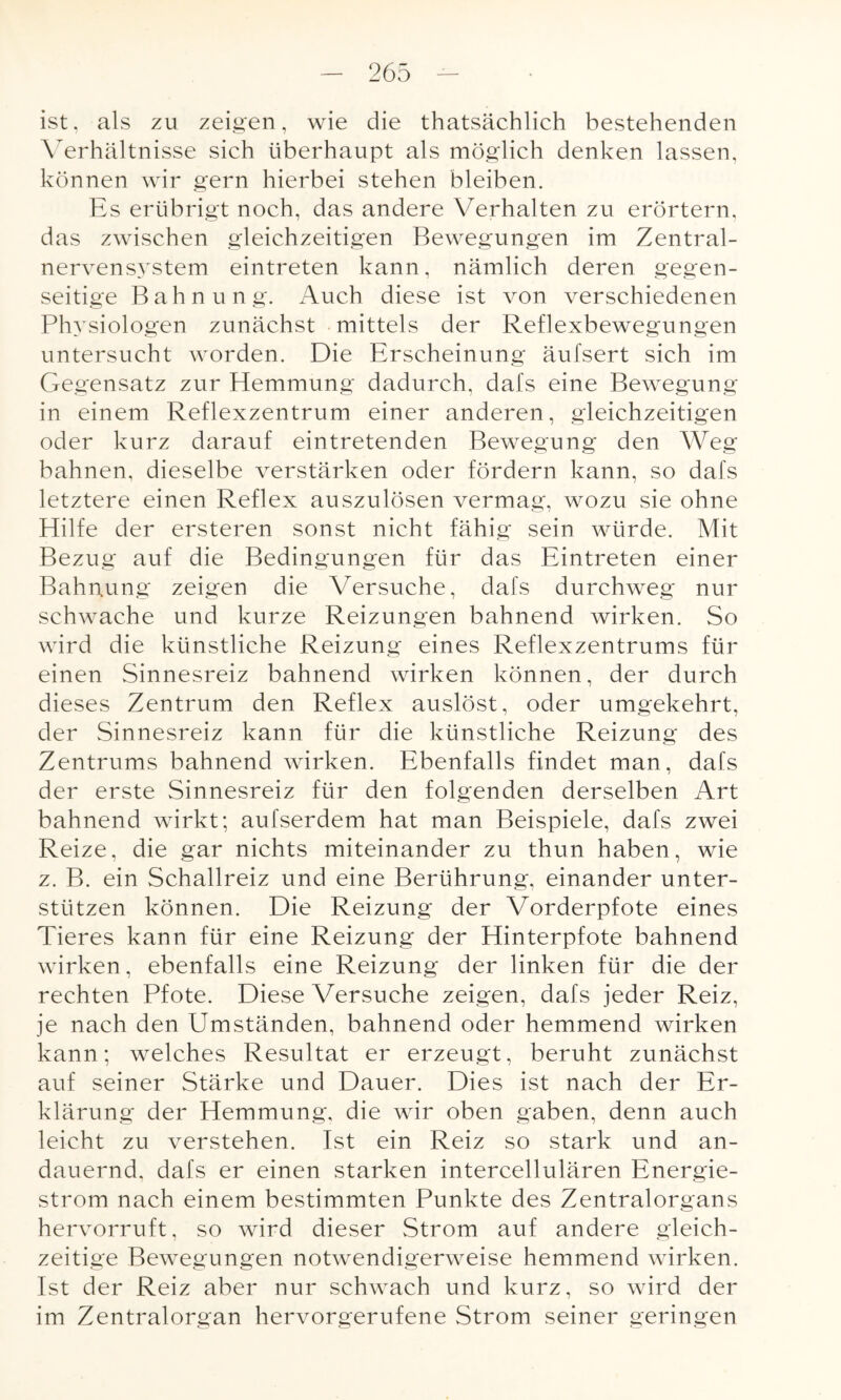 ist, als zu zeigen, wie die thatsächlich bestehenden Verhältnisse sich überhaupt als möglich denken lassen, können wir gern hierbei stehen bleiben. Es erübrigt noch, das andere Verhalten zu erörtern, das zwischen gleichzeitigen Bewegungen im Zentral¬ nervensystem eintreten kann, nämlich deren gegen¬ seitige Bahnung. Auch diese ist von verschiedenen Physiologen zunächst mittels der Reflexbewegungen untersucht worden. Die Erscheinung äufsert sich im Gegensatz zur Hemmung dadurch, dafs eine Bewegung in einem Reflexzentrum einer anderen, gleichzeitigen oder kurz darauf eintretenden Bewegung den Weg bahnen, dieselbe verstärken oder fördern kann, so dafs letztere einen Reflex auszulösen vermag, wozu sie ohne Hilfe der ersteren sonst nicht fähig sein würde. Mit Bezug auf die Bedingungen für das Eintreten einer Bahnung zeigen die Versuche, dafs durchweg nur schwache und kurze Reizungen bahnend wirken. So wird die künstliche Reizung eines Reflexzentrums für einen Sinnesreiz bahnend wirken können, der durch dieses Zentrum den Reflex auslöst, oder umgekehrt, der Sinnesreiz kann für die künstliche Reizung des Zentrums bahnend wirken. Ebenfalls findet man, dafs der erste Sinnesreiz für den folgenden derselben Art bahnend wirkt; aufserdem hat man Beispiele, dafs zwei Reize, die gar nichts miteinander zu thun haben, wie z. B. ein Schallreiz und eine Berührung, einander unter¬ stützen können. Die Reizung der Vorderpfote eines Tieres kann für eine Reizung der Hinterpfote bahnend wirken, ebenfalls eine Reizung der linken für die der rechten Pfote. Diese Versuche zeigen, dafs jeder Reiz, je nach den Umständen, bahnend oder hemmend wirken kann; welches Resultat er erzeugt, beruht zunächst auf seiner Stärke und Dauer. Dies ist nach der Er¬ klärung der Hemmung, die wir oben gaben, denn auch leicht zu verstehen. Ist ein Reiz so stark und an¬ dauernd, dafs er einen starken intercellulären Energie¬ strom nach einem bestimmten Punkte des Zentralorgans hervorruft, so wird dieser Strom auf andere gleich¬ zeitige Bewegungen notwendigerweise hemmend wirken. Ist der Reiz aber nur schwach und kurz, so wird der im Zentralorgan hervorgerufene Strom seiner geringen