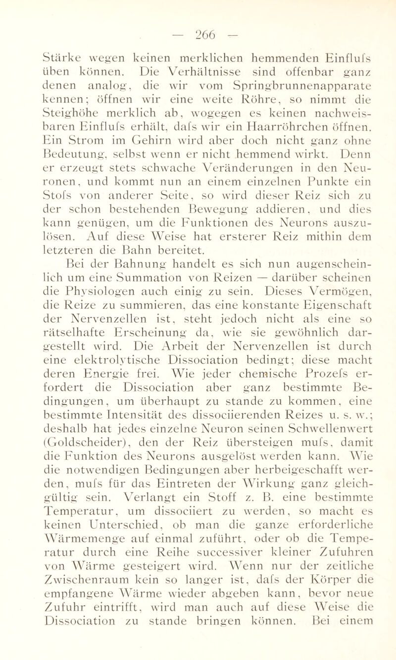 Stärke wegen keinen merklichen hemmenden Einflufs üben können. Die Verhältnisse sind offenbar ganz denen analog, die wir vom Springbrunnenapparate kennen; öffnen wir eine weite Röhre, so nimmt die Steighöhe merklich ab, wogegen es keinen nachweis¬ baren Einflufs erhält, dafs wir ein Haarröhrchen öffnen. Ein Strom im Gehirn wird aber doch nicht ganz ohne Bedeutung, selbst wenn er nicht hemmend wirkt. Denn er erzeugt stets schwache Veränderungen in den Neu¬ ronen, und kommt nun an einem einzelnen Punkte ein Stofs von anderer Seite, so wird dieser Reiz sich zu der schon bestehenden Bewegung addieren, und dies kann genügen, um die Funktionen des Neurons auszu¬ lösen. Auf diese Weise hat ersterer Reiz mithin dem letzteren die Bahn bereitet. Bei der Bahnung handelt es sich nun augenschein¬ lich um eine Summation von Reizen — darüber scheinen die Physiologen auch einig zu sein. Dieses Vermögen, die Reize zu summieren, das eine konstante Eigenschaft der Nervenzellen ist, steht jedoch nicht als eine so rätselhafte Erscheinung da, wie sie gewöhnlich dar¬ gestellt wird. Die Arbeit der Nervenzellen ist durch eine elektrolytische Dissociation bedingt; diese macht deren Energie frei. Wie jeder chemische Prozefs er¬ fordert die Dissociation aber ganz bestimmte Be¬ dingungen , um überhaupt zu stände zu kommen, eine bestimmte Intensität des dissociierenden Reizes u. s. w.; deshalb hat jedes einzelne Neuron seinen Schwellenwert (Goldscheider), den der Reiz übersteigen mufs, damit die Funktion des Neurons ausgelöst werden kann. Wie die notwendigen Bedingungen aber herbeigeschafft wer¬ den, mufs für das Eintreten der Wirkung ganz gleich¬ gültig sein. Verlangt ein Stoff z. B. eine bestimmte Temperatur, um dissociiert zu werden, so macht es keinen Unterschied, ob man die ganze erforderliche Wärmemenge auf einmal zuführt, oder ob die Tempe¬ ratur durch eine Reihe successiver kleiner Zufuhren von Wärme gesteigert wird. Wenn nur der zeitliche Zwischenraum kein so langer ist, dafs der Körper die empfangene Wärme wieder abgeben kann, bevor neue Zufuhr eintrifft, wird man auch auf diese Weise die Dissociation zu stände bringen können. Bei einem