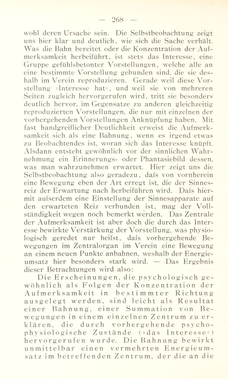 wohl deren Ursache sein. Die Selbstbeobachtung zeigt uns hier klar und deutlich, wie sich die Sache verhält. Was die Bahn bereitet oder die Konzentration der Auf¬ merksamkeit herbeiführt, ist stets das Interesse, eine Gruppe gefühlsbetonter Vorstellungen, welche alle an eine bestimmte Vorstellung gebunden sind, die sie des¬ halb im Verein reproduzieren. Gerade Aveil diese Vor¬ stellung »Interesse hat«, und weil sie von mehreren Seiten zugleich hervorgerufen wird, tritt sie besonders deutlich hervor, im Gegensätze zu anderen gleichzeitig reproduzierten Vorstellungen, die nur mit einzelnen der vorhergehenden Vorstellungen Anknüpfung haben. Mit fast handgreiflicher Deutlichkeit erweist die Aufmerk¬ samkeit sich als eine Bahnung, wenn es irgend etwas zu Beobachtendes ist, woran sich das Interesse knüpft. Alsdann entsteht gewöhnlich vor der sinnlichen Wahr¬ nehmung ein Erinnerungs- oder Phantasiebild dessen, was man wahrzunehmen erwartet. Hier zeigt uns die Selbstbeobachtung also geradezu, dafs von vornherein eine Bewegung eben der Art erregt ist, die der Sinnes¬ reiz der Erwartung nach herbeiführen wird. Dafs hier¬ mit aufserdem eine Einstellung der Sinnesapparate auf den erwarteten Reiz verbunden ist, mag der Voll¬ ständigkeit wegen noch bemerkt werden. Das Zentrale der Aufmerksamkeit ist aber doch die durch das Inter¬ esse bewirkte Verstärkung der Vorstellung, was physio¬ logisch geredet nur heifst, dafs vorhergehende Be¬ wegungen im Zentralorgan im Verein eine Bewegung an einem neuen Punkte anbahnen, weshalb der Energie¬ umsatz hier besonders stark wird. — Das Ergebnis dieser Betrachtungen wird also: Die Erscheinungen, die psychologisch ge¬ wöhnlich als Folgen der Konzentration der Aufmerksamkeit in bestimmter Richtung ausgelegt werden, sind leicht als Resultat einer Bahnung, einer Summation von Be¬ wegungen in einem einzelnen Zentrum zu er¬ klären, die durch vorhergehende psycho¬ physiologische Zustände (»das Interesse«) hervorgerufen wurde. Die Bahnung bewirkt unmittelbar einen vermehrten Energieum¬ satz im betreffenden Zentrum, der die an die