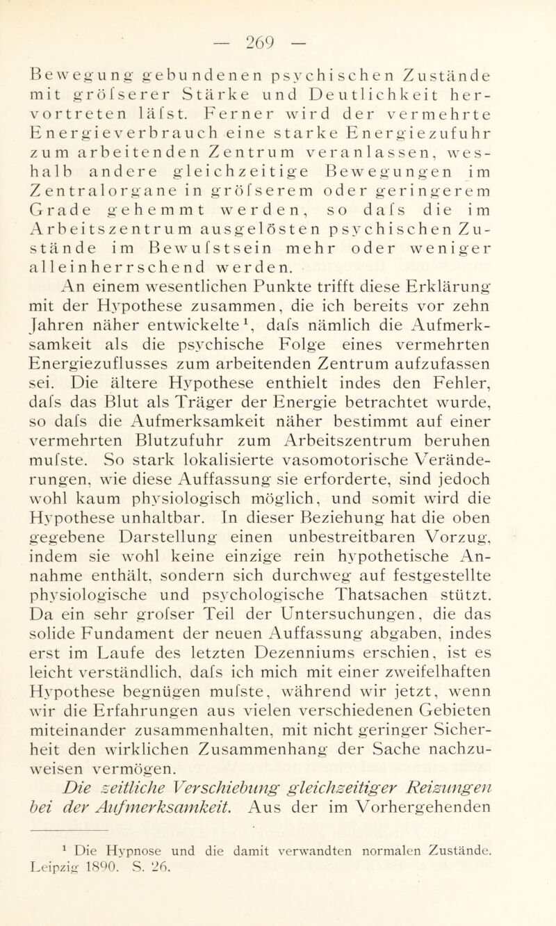 Bewegung gebundenen psychischen Zustände mit gröiserer Stärke und Deutlichkeit her¬ vortreten läfst. Ferner wird der vermehrte Energieverbrauch eine starke Energiezufuhr zum arbeitenden Zentrum veranlassen, wes¬ halb andere gleichzeitige Bewegungen im Zentralorgane in gröfserem oder geringerem Grade gehemmt werden, so dafs die im Arbeitszentrum ausgelösten psychischen Zu¬ stände im Bewufstsein mehr oder weniger alleinherrschend werden. An einem wesentlichen Punkte trifft diese Erklärung mit der Hypothese zusammen, die ich bereits vor zehn Jahren näher entwickelte1, dafs nämlich die Aufmerk¬ samkeit als die psychische Folge eines vermehrten Energiezuflusses zum arbeitenden Zentrum aufzufassen sei. Die ältere Hypothese enthielt indes den Fehler, dafs das Blut als Träger der Energie betrachtet wurde, so dafs die Aufmerksamkeit näher bestimmt auf einer vermehrten Blutzufuhr zum Arbeitszentrum beruhen mufste. So stark lokalisierte vasomotorische Verände¬ rungen, wie diese Auffassung sie erforderte, sind jedoch wohl kaum physiologisch möglich, und somit wird die Hypothese unhaltbar. In dieser Beziehung hat die oben gegebene Darstellung einen unbestreitbaren Vorzug, indem sie wohl keine einzige rein hypothetische An¬ nahme enthält, sondern sich durchweg auf festgestellte physiologische und psychologische Thatsachen stützt. Da ein sehr grofser Teil der Emtersuchungen, die das solide Fundament der neuen Auffassung abgaben, indes erst im Laufe des letzten Dezenniums erschien, ist es leicht verständlich, dafs ich mich mit einer zweifelhaften Hypothese begnügen mufste, während wir jetzt, wenn wir die Erfahrungen aus vielen verschiedenen Gebieten miteinander Zusammenhalten, mit nicht geringer Sicher¬ heit den wirklichen Zusammenhang der Sache nachzu¬ weisen vermögen. Die zeitliche Verschiebung gleichzeitiger Reizungen bei der Aufmerksamkeit. Aus der im Vorhergehenden 1 Die Hypnose und die damit verwandten normalen Zustände. Leipzig 1890. S. 26.