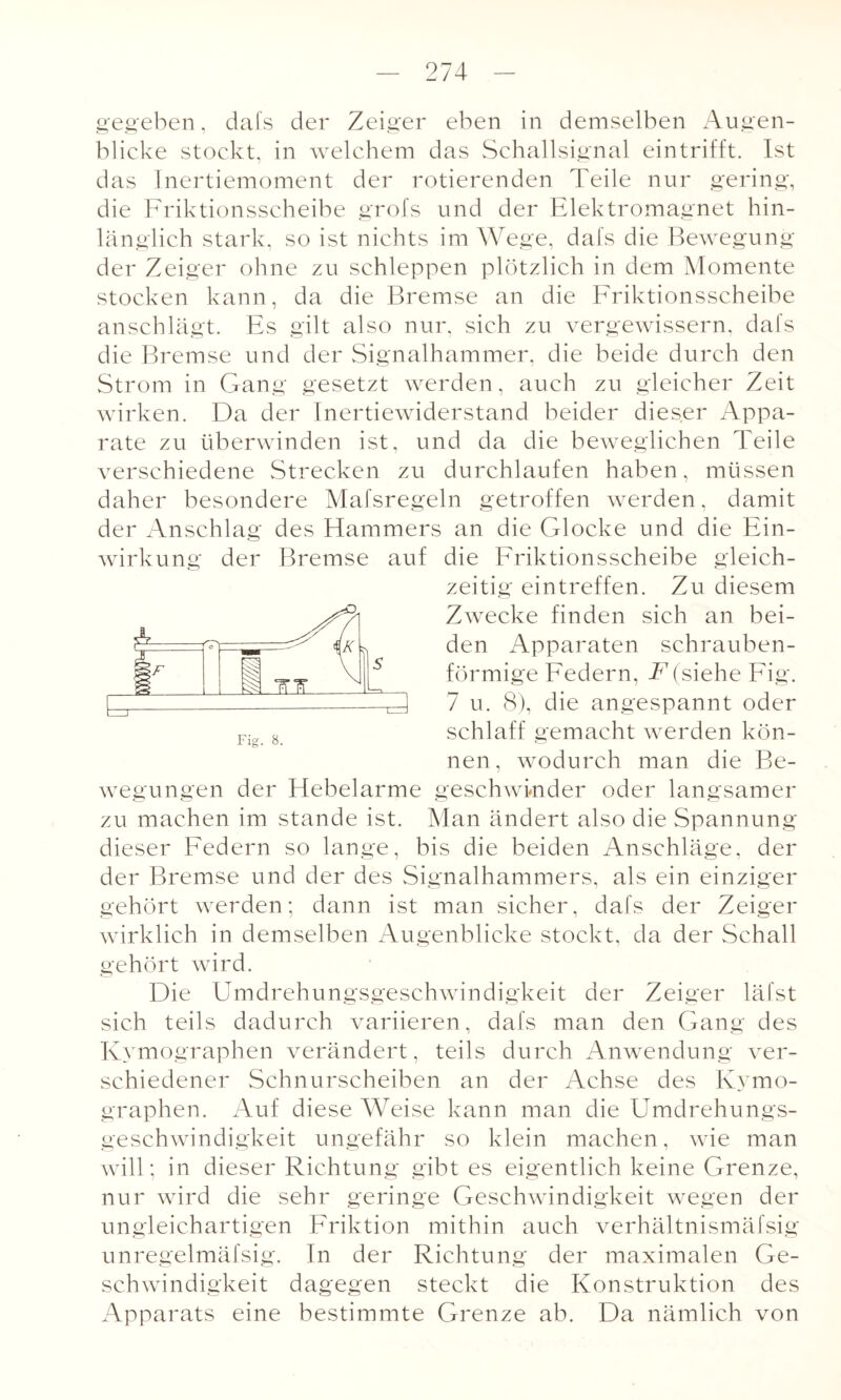 gegeben, dafs der Zeiger eben in demselben Augen¬ blicke stockt, in welchem das Schallsignal eintrifft. Ist das Inertiemoment der rotierenden Teile nur gering, die Friktionsscheibe grofs und der Elektromagnet hin¬ länglich stark, so ist nichts im Wege, dafs die Bewegung der Zeiger ohne zu schleppen plötzlich in dem Momente stocken kann, da die Bremse an die Friktionsscheibe anschlägt. Es gilt also nur, sich zu vergewissern, dafs die Bremse und der Signalhammer, die beide durch den Strom in Gang gesetzt werden, auch zu gleicher Zeit wirken. Da der Inertiewiderstand beider dieser Appa¬ rate zu überwinden ist, und da die beweglichen Teile verschiedene Strecken zu durchlaufen haben, müssen daher besondere Mafsregeln getroffen werden, damit der Anschlag des Hammers an die Glocke und die Ein¬ wirkung der Bremse auf die Friktionsscheibe gleich¬ zeitig ein treffen. Zu diesem Zwecke finden sich an bei¬ den Apparaten schrauben¬ förmige Federn, F(siehe Fig. 7 u. 8), die angespannt oder schlaff gemacht werden kön¬ nen, wodurch man die Be¬ wegungen der Hebelarme geschwinder oder langsamer zu machen im stände ist. Man ändert also die Spannung dieser Federn so lange, bis die beiden Anschläge, der der Bremse und der des Signalhammers, als ein einziger gehört werden; dann ist man sicher, dafs der Zeiger wirklich in demselben Augenblicke stockt, da der Schall gehört wird. Die Umdrehungsgeschwindigkeit der Zeiger läfst sich teils dadurch variieren, dafs man den Gang des Kymographen verändert, teils durch Anwendung ver¬ schiedener Schnurscheiben an der Achse des Kymo¬ graphen. Auf diese Weise kann man die Umdrehungs¬ geschwindigkeit ungefähr so klein machen, wie man will; in dieser Richtung gibt es eigentlich keine Grenze, nur wird die sehr geringe Geschwindigkeit wegen der ungleichartigen Friktion mithin auch verhältnismäfsig unregelmäfsig. In der Richtung der maximalen Ge¬ schwindigkeit dagegen steckt die Konstruktion des Apparats eine bestimmte Grenze ab. Da nämlich von