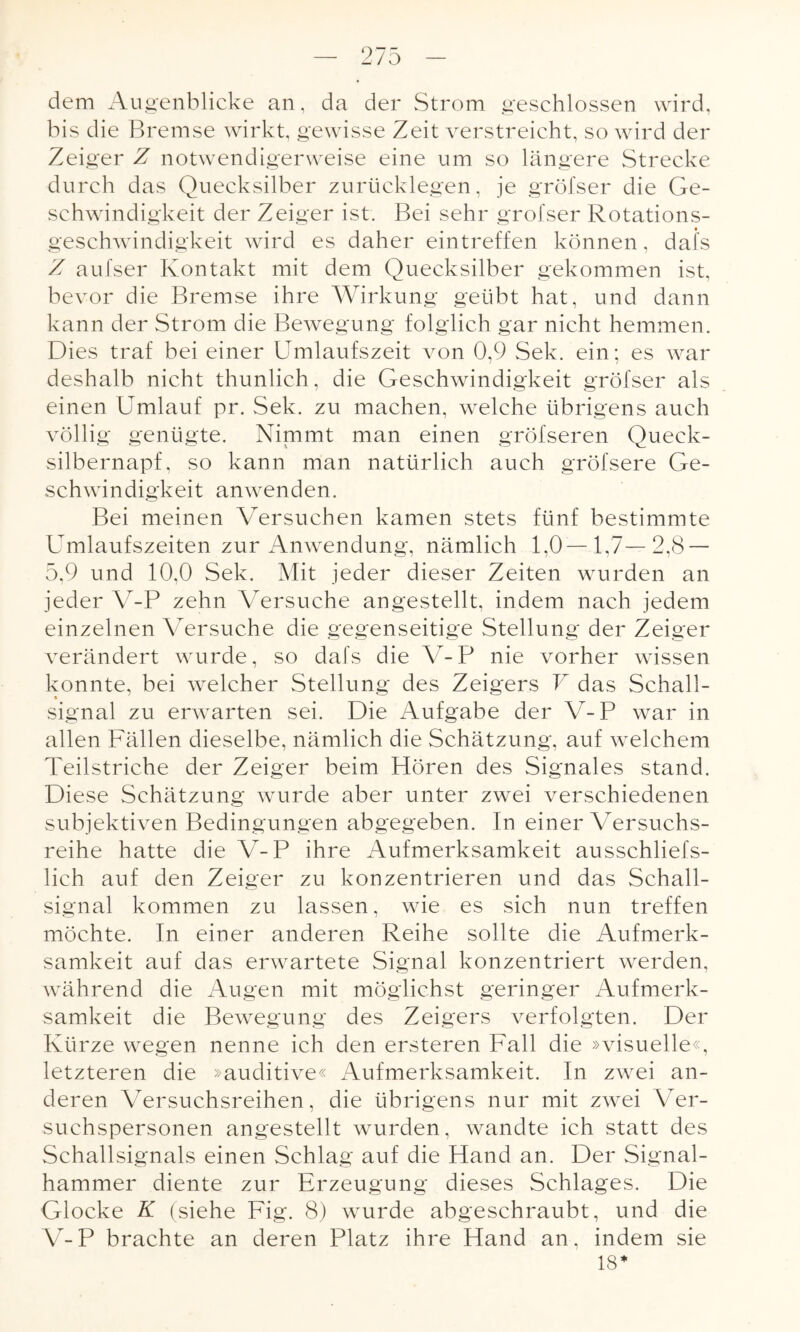 dem Augenblicke an, da der Strom geschlossen wird, bis die Bremse wirkt, gewisse Zeit verstreicht, so wird der Zeiger Z notwendigerweise eine um so längere Strecke durch das Quecksilber zurücklegen, je gröfser die Ge¬ schwindigkeit der Zeiger ist. Bei sehr grofser Rotations¬ geschwindigkeit wird es daher eintreffen können, dais Z aufser Kontakt mit dem Quecksilber gekommen ist, bevor die Bremse ihre Wirkung geübt hat, und dann kann der Strom die Bewegung folglich gar nicht hemmen. Dies traf bei einer Umlaufszeit von 0,9 Sek. ein; es war deshalb nicht thunlich, die Geschwindigkeit gröfser als einen Umlauf pr. Sek. zu machen, welche übrigens auch völlig genügte. Nimmt man einen gröfseren Queck¬ silbernapf, so kann man natürlich auch gröfsere Ge¬ schwindigkeit anwenden. Bei meinen Versuchen kamen stets fünf bestimmte Umlaufszeiten zur Anwendung, nämlich 1,0— 1,7— 2,8 — 5,9 und 10,0 Sek. Mit jeder dieser Zeiten wurden an jeder V-P zehn Versuche angestellt, indem nach jedem einzelnen Versuche die gegenseitige Stellung der Zeiger verändert wurde, so dafs die V-P nie vorher wissen konnte, bei welcher Stellung des Zeigers V das Schall- signal zu erwarten sei. Die Aufgabe der V-P war in allen Fällen dieselbe, nämlich die Schätzung, auf welchem Teilstriche der Zeiger beim Hören des Signales stand. Diese Schätzung wurde aber unter zwei verschiedenen subjektiven Bedingungen abgegeben. In einer Versuchs¬ reihe hatte die V-P ihre Aufmerksamkeit ausschliefs- lich auf den Zeiger zu konzentrieren und das Schall¬ signal kommen zu lassen, wie es sich nun treffen möchte. In einer anderen Reihe sollte die Aufmerk¬ samkeit auf das erwartete Signal konzentriert werden, während die Augen mit möglichst geringer Aufmerk¬ samkeit die Bewegung des Zeigers verfolgten. Der Kürze wegen nenne ich den ersteren Fall die »visuelle«, letzteren die »auditive« Aufmerksamkeit. In zwei an¬ deren Versuchsreihen, die übrigens nur mit zwei Ver¬ suchspersonen angestellt wurden, wandte ich statt des Schallsignals einen Schlag auf die Hand an. Der Signal¬ hammer diente zur Erzeugung dieses Schlages. Die Glocke K (siehe Fig. 8) wurde abgeschraubt, und die V-P brachte an deren Platz ihre Hand an, indem sie 18*