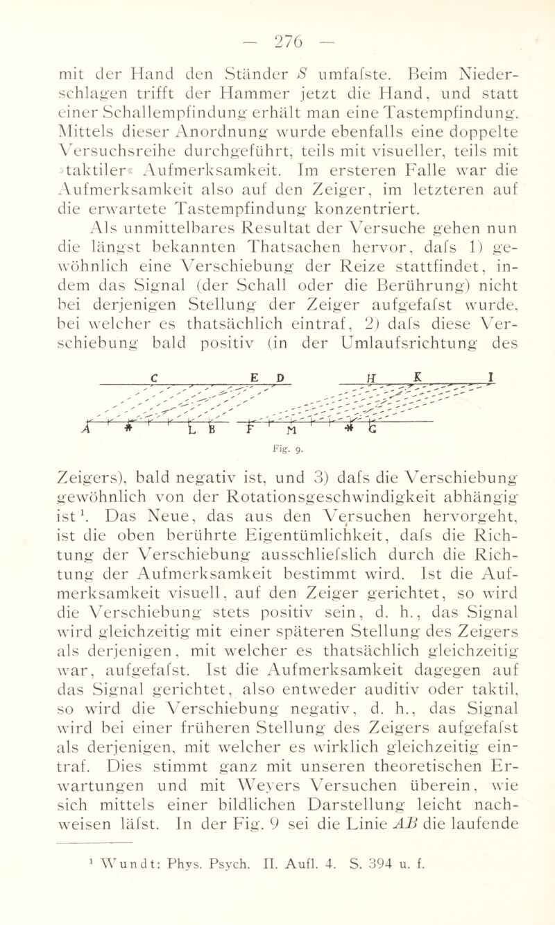 mit der Hand den Ständer S umfafste. Beim Nieder¬ schlagen trifft der Hammer jetzt die Hand, und statt einer Schallempfindung erhält man eine Tastempfindung. Mittels dieser Anordnung wurde ebenfalls eine doppelte Versuchsreihe durchgeführt, teils mit visueller, teils mit »taktiler« Aufmerksamkeit. Im ersteren Falle war die Aufmerksamkeit also auf den Zeiger, im letzteren auf die erwartete Tastempfindung konzentriert. Als unmittelbares Resultat der Versuche gehen nun die längst bekannten Thatsachen hervor, dafs 1) ge¬ wöhnlich eine Verschiebung der Reize stattfindet, in¬ dem das Signal (der Schall oder die Berührung) nicht bei derjenigen Stellung der Zeiger aufgefafst wurde, bei welcher es thatsächlich eintraf, 2) dafs diese Ver¬ schiebung bald positiv (in der Umlaufsrichtung des X c E D Fig. 9. I Zeigers), bald negativ ist, und 3) dafs die Verschiebung gewöhnlich von der Rotationsgeschwindigkeit abhängig ist1. Das Neue, das aus den Versuchen hervoraeht, ist die oben berührte Eigentümlichkeit, dafs die Rich¬ tung der Verschiebung ausschliefslich durch die Rich¬ tung der Aufmerksamkeit bestimmt wird. Ist die Auf¬ merksamkeit visuell, auf den Zeiger gerichtet, so wird die Verschiebung stets positiv sein, d. h., das Signal wird gleichzeitig mit einer späteren Stellung des Zeigers als derjenigen, mit welcher es thatsächlich gleichzeitig war, aufgefafst. Ist die Aufmerksamkeit dagegen auf das Signal gerichtet, also entweder auditiv oder taktil, so wird die Verschiebung negativ, d. h., das Signal wird bei einer früheren Stellung des Zeigers aufgefafst als derjenigen, mit welcher es wirklich gleichzeitig ein¬ traf. Dies stimmt ganz mit unseren theoretischen Er¬ wartungen und mit Weyers Versuchen überein, wie sich mittels einer bildlichen Darstellung leicht nach- weisen läfst. In der Fig. 9 sei die Linie AB die laufende Wundt: Phys. Psych. II. Aufl. 4. S. 394 u. f. i