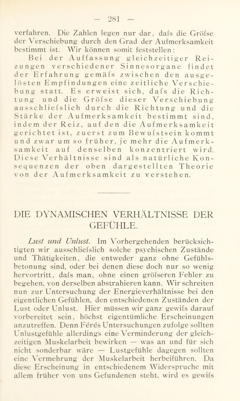 verfahren. Die Zahlen legen nur dar, dafs die Gröfse der Verschiebung durch den Grad der Aufmerksamkeit bestimmt ist. Wir können somit feststellen: Bei der Auffassung gleichzeitiger Rei¬ zungen verschiedener Sinnesorgane findet der Erfahrung gemäfs zwischen den ausge¬ lösten Empfindungen eine zeitliche Verschie¬ bung statt. Es erweist sich, dafs die Rich¬ tung und die Gröfse dieser Verschiebung ausschliefslich durch die Richtung und die Stärke der Aufmerksamkeit bestimmt sind, indem der Reiz, auf den die Aufmerksamkeit gerichtet ist, zuerst zum Bewufstsein kommt und zwar um so früher, je mehr die Aufmerk¬ samkeit auf denselben konzentriert wird. Diese Verhältnisse sind als natürliche Kon¬ sequenzen der oben dar gestellten Theorie von der Aufmerksamkeit zu verstehen. DIE DYNAMISCHEN VERHÄLTNISSE DER Lust and Unlust. Im Vorhergehenden berücksich¬ tigten wir ausschliefslich solche psychischen Zustände und Thätigkeiten, die entweder ganz ohne Gefühls¬ betonung sind, oder bei denen diese doch nur so wenig hervortritt, dafs man, ohne einen gröfseren Fehler zu begehen, von derselben abstrahieren kann. Wir schreiten nun zur Untersuchung der Energieverhältnisse bei den eigentlichen Gefühlen, den entschiedenen Zuständen der Lust oder Unlust. Hier müssen wir ganz gewifs darauf vorbereitet sein, höchst eigentümliche Erscheinungen anzutreffen. Denn Feres Untersuchungen zufolge sollten Unlustgefühle allerdings eine Verminderung der gleich¬ zeitigen Muskelarbeit bewirken — was an und für sich nicht sonderbar wäre — Lustgefühle dagegen sollten eine Vermehrung der Muskelarbeit herbeiführen. Da diese Erscheinung in entschiedenem Widerspruche mit allem früher von uns Gefundenen steht, wird es gewifs