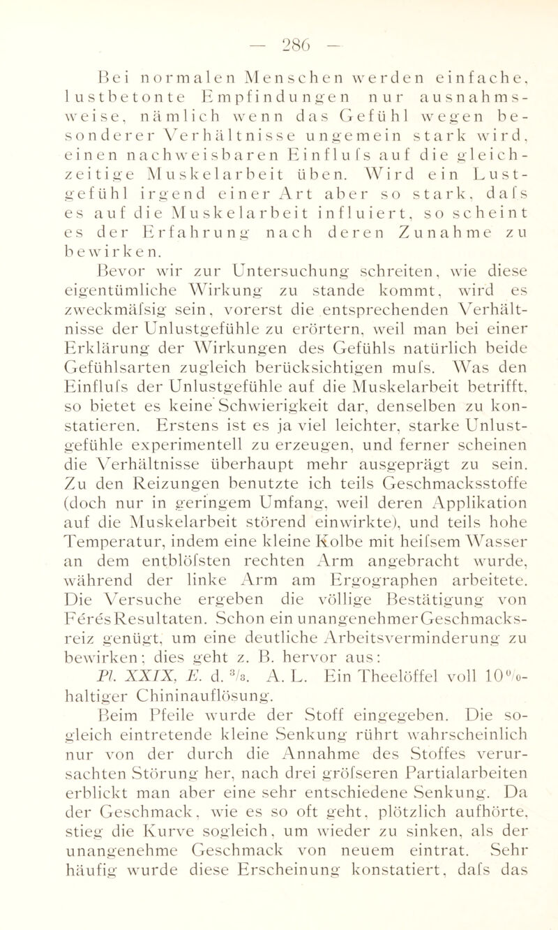 Bei normalen Menschen werden einfache, lustbetonte Empfindungen nur ausnah m s - weise, nämlich wenn das Gefühl wegen be¬ sonderer Verhältnisse ungemein stark wird, einen nachweisbaren Einf 1 u fs auf die g 1 eich¬ zeitige Muskelarbeit üben. Wird ein Lust¬ gefühl irgend einer Art aber so stark, d a I s es auf die Muskelarbeit inf 1 uiert, so scheint es der Erfahrung nach deren Zunahme zu bewirke n. Bevor wir zur Untersuchung schreiten, wie diese eigentümliche Wirkung zu stände kommt, wird es zweckmäfsig sein, vorerst die entsprechenden Verhält¬ nisse der Unlustgefühle zu erörtern, weil man bei einer Erklärung der Wirkungen des Gefühls natürlich beide Gefühlsarten zugleich berücksichtigen mufs. Was den Einflufs der Unlustgefühle auf die Muskelarbeit betrifft, so bietet es keine Schwierigkeit dar, denselben zu kon¬ statieren. Erstens ist es ja viel leichter, starke Unlust¬ gefühle experimentell zu erzeugen, und ferner scheinen die Verhältnisse überhaupt mehr ausgeprägt zu sein. Zu den Reizungen benutzte ich teils Geschmacksstoffe (doch nur in geringem Umfang, weil deren Applikation auf die Muskelarbeit störend einwirkte), und teils hohe Temperatur, indem eine kleine Kolbe mit heifsem Wasser an dem entblöfsten rechten Arm angebracht wurde, während der linke Arm am Ergographen arbeitete. Die Versuche ergeben die völlige Bestätigung von FeresResultaten. Schon ein unangenehmerGeschmacks- reiz genügt, um eine deutliche Arbeitsverminderung zu bewirken; dies geht z. B. hervor aus: PI. XXIX, E. d. 3/s. A. L. Ein Theelöffel voll 10°/o- haltiger Chininauflösung. Beim Pfeile wurde der Stoff eingegeben. Die so¬ gleich eintretende kleine Senkung rührt wahrscheinlich nur von der durch die Annahme des Stoffes verur¬ sachten Störung her, nach drei gröfseren Partialarbeiten erblickt man aber eine sehr entschiedene Senkung. Da der Geschmack, wie es so oft geht, plötzlich aufhörte, stieg die Kurve sogleich, um wieder zu sinken, als der unangenehme Geschmack von neuem eintrat. Sehr häufig wurde diese Erscheinung konstatiert, dafs das