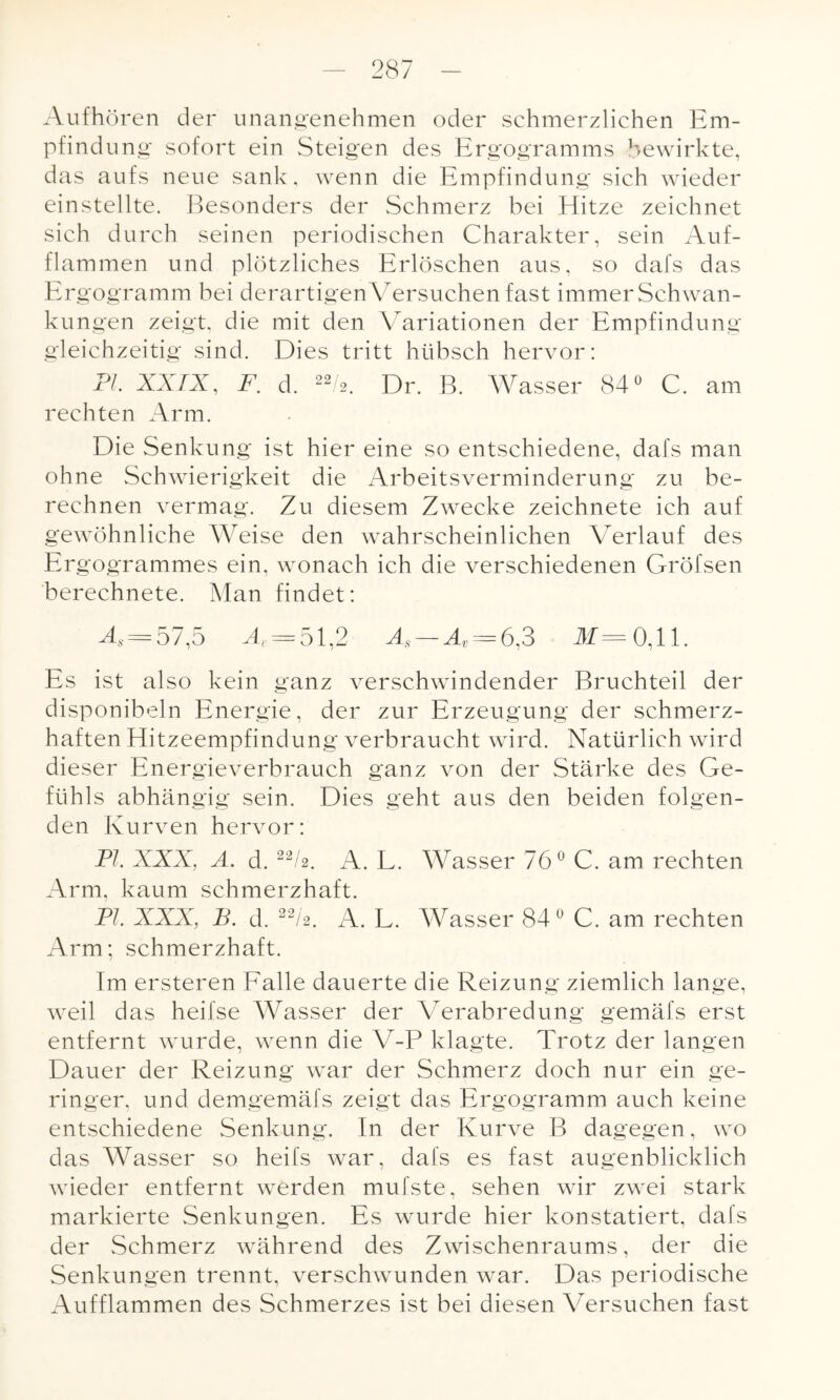 Aufhören der unangenehmen oder schmerzlichen Em¬ pfindung sofort ein Steigen des Ergogramms bewirkte, das aufs neue sank, wenn die Empfindung sich wieder einstellte. Besonders der Schmerz bei Blitze zeichnet sich durch seinen periodischen Charakter, sein Auf¬ flammen und plötzliches Erlöschen aus, so dafs das Ergogramm bei derartigen Versuchen fast immer Schwan¬ kungen zeigt, die mit den Variationen der Empfindung gleichzeitig sind. Dies tritt hübsch hervor: PI. XXIX, F. d. 22 2. Dr. B. Wasser 84° C. am rechten Arm. Die Senkung ist hier eine so entschiedene, dafs man ohne Schwierigkeit die Arbeitsverminderung zu be¬ rechnen vermag. Zu diesem Zwecke zeichnete ich auf gewöhnliche Weise den wahrscheinlichen Verlauf des Ergogrammes ein, wonach ich die verschiedenen Gröfsen berechnete. Man findet: -4« = 57,5 A =51,2 Äs — Äv = 6,3 M= 0,11. Es ist also kein ganz verschwindender Bruchteil der disponibeln Energie, der zur Erzeugung der schmerz¬ haften Hitzeempfindung verbraucht wird. Natürlich wird dieser Energieverbrauch ganz von der Stärke des Ge¬ fühls abhängig sein. Dies geht aus den beiden folgen¬ den Kurven hervor: PI. XXX, A. d. 22/2. A. L. Wasser 76° C. am rechten Arm, kaum schmerzhaft. PI. XXX, B. d. 22/2. A. L. Wasser 84° C. am rechten Arm; schmerzhaft. Im ersteren Falle dauerte die Reizung ziemlich lange, weil das heifse Wasser der Verabredung gemäfs erst entfernt wurde, wenn die V-P klagte. Trotz der langen Dauer der Reizung war der Schmerz doch nur ein ge¬ ringer, und demgemäfs zeigt das Ergogramm auch keine entschiedene Senkung. In der Kurve B dagegen, wo das Wasser so heifs war, dafs es fast augenblicklich wieder entfernt werden mufste, sehen wir zwei stark markierte Senkungen. Es wurde hier konstatiert, dafs der Schmerz während des Zwischenraums, der die Senkungen trennt, verschwunden war. Das periodische Aufflammen des Schmerzes ist bei diesen Versuchen fast