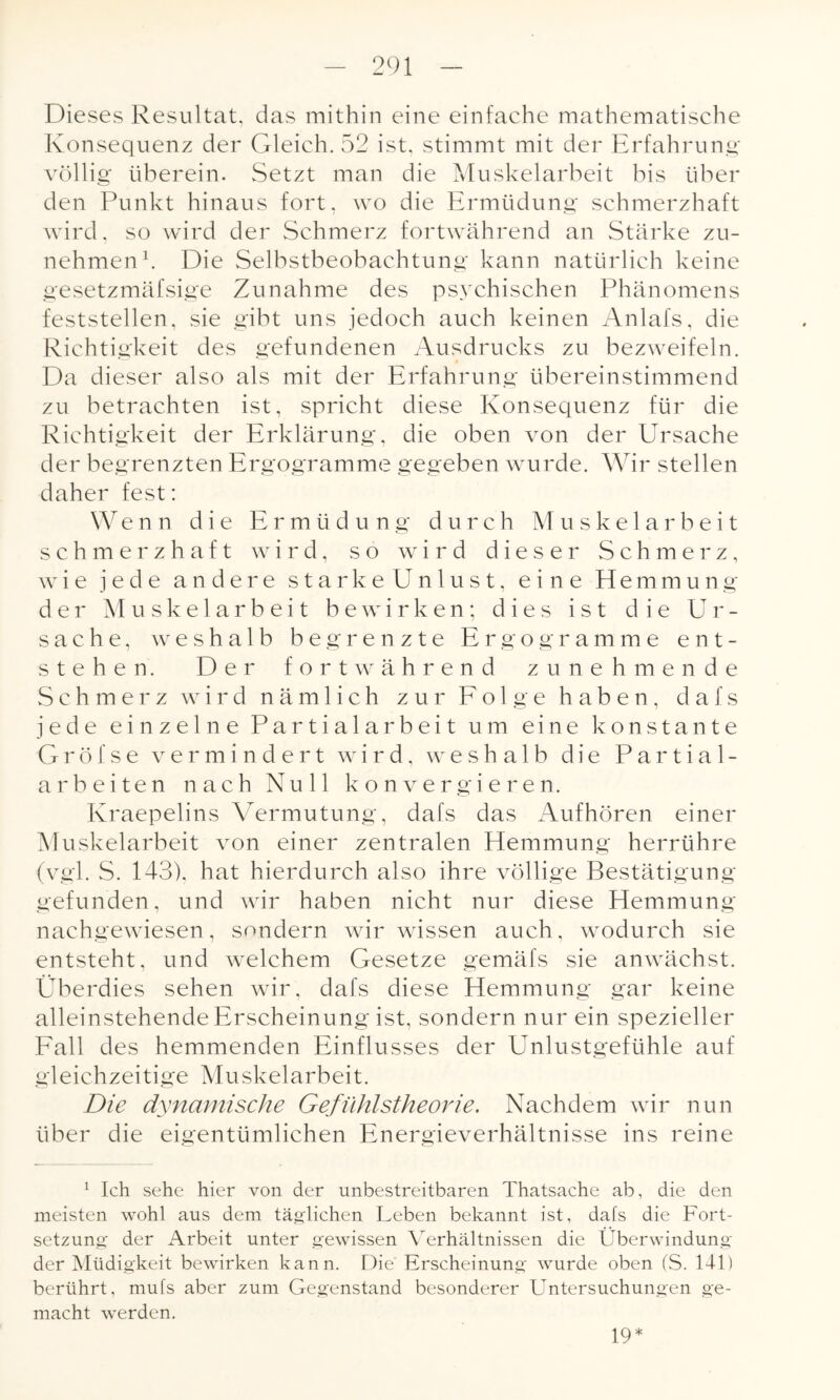 Dieses Resultat, das mithin eine einfache mathematische Konsequenz der Gleich. 52 ist, stimmt mit der Erfahrung völlig überein. Setzt man die Muskelarbeit bis über den Punkt hinaus fort, wo die Ermüdung schmerzhaft wird, so wird der Schmerz fortwährend an Stärke zu¬ nehmen1. Die Selbstbeobachtung kann natürlich keine gesetzmäfsige Zunahme des ps3rchischen Phänomens feststellen, sie gibt uns jedoch auch keinen Anlafs, die Richtigkeit des gefundenen Ausdrucks zu bezweifeln. Da dieser also als mit der Erfahrung übereinstimmend zu betrachten ist, spricht diese Konsequenz für die Richtigkeit der Erklärung, die oben von der Ursache der begrenzten Ergogramme gegeben wurde. Wir stellen daher fest: Wenn die Ermüdung durch Muskelarbeit schmerzhaft wird, so wird dieser Schmerz, wie jede andere starke Unlust, eine Hemmung der Muskelarbeit bewirken; dies ist die Ur¬ sache, weshalb begrenzte Ergogramme ent¬ stehen. Der fortwährend zunehmende Schmerz wird nämlich zur Folge haben, d a f s jede einzelne Partialarbeit um eine konstante G r ö f s e vermindert wird, weshalb die Partial- arbeiten nach Null konvergieren. Ivraepelins Vermutung, dafs das Aufhören einer Muskelarbeit von einer zentralen Hemmung herrühre (vgl. S. 143). hat hierdurch also ihre völlige Bestätigung gefunden, und wir haben nicht nur diese Hemmung nachgewiesen, sondern wir wissen auch, wodurch sie entsteht, und welchem Gesetze gemäfs sie anwächst. Überdies sehen wir, dafs diese Hemmung gar keine alleinstehende Erscheinung ist, sondern nur ein spezieller Fall des hemmenden Einflusses der Unlustgefühle auf gleichzeitige Muskelarbeit. Die dynamische Gefühlstheorie. Nachdem wir nun über die eigentümlichen Energieverhältnisse ins reine 1 Ich sehe hier von der unbestreitbaren Thatsache ab, die den meisten wohl aus dem täglichen Leben bekannt ist, dafs die Fort¬ setzung der Arbeit unter gewissen Verhältnissen die Überwindung der Müdigkeit bewirken kann. Die Erscheinung wurde oben (S. 141) berührt, mufs aber zum Gegenstand besonderer Untersuchungen ge¬ macht werden. 19*