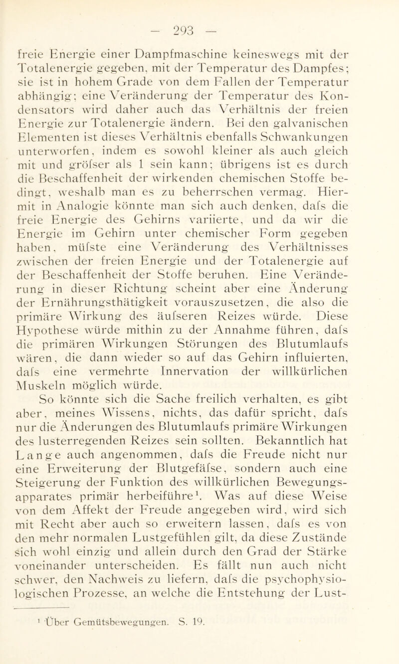 freie Energie einer Dampfmaschine keineswegs mit der Totalenergie gegeben, mit der Temperatur des Dampfes; sie ist in hohem Grade von dem Fallen der Temperatur abhängig; eine Veränderung der Temperatur des Kon¬ densators wird daher auch das Verhältnis der freien Energie zur Totalenergie ändern. Bei den galvanischen Elementen ist dieses Verhältnis ebenfalls Schwankungen unterworfen, indem es sowohl kleiner als auch gleich mit und gröfser als 1 sein kann; übrigens ist es durch die Beschaffenheit der wirkenden chemischen Stoffe be¬ dingt, weshalb man es zu beherrschen vermag. Hier- mit in Analogie könnte man sich auch denken, dafs die freie Energie des Gehirns variierte, und da wir die Energie im Gehirn unter chemischer Form gegeben haben, müfste eine Veränderung des Verhältnisses zwischen der freien Energie und der Totalenergie auf der Beschaffenheit der Stoffe beruhen. Eine Verände¬ rung in dieser Richtung scheint aber eine Änderung der Ernährungsthätigkeit vorauszusetzen, die also die primäre Wirkung des äufseren Reizes würde. Diese Hypothese würde mithin zu der Annahme führen, dafs die primären Wirkungen Störungen des Blutumlaufs wären, die dann wieder so auf das Gehirn influierten, dafs eine vermehrte Innervation der willkürlichen Muskeln möglich würde. So könnte sich die Sache freilich verhalten, es gibt aber, meines Wissens, nichts, das dafür spricht, dafs nur die Änderungen des Blutumlaufs primäre Wirkungen des lusterregenden Reizes sein sollten. Bekanntlich hat Lange auch angenommen, dafs die Freude nicht nur eine Erweiterung der Blutgefäfse, sondern auch eine Steigerung der Funktion des willkürlichen Bewegungs¬ apparates primär herbeiführe1. Was auf diese Weise von dem Affekt der Freude angegeben wird, wird sich mit Recht aber auch so erweitern lassen, dafs es von den mehr normalen Lustgefühlen gilt, da diese Zustände sich wohl einzig und allein durch den Grad der Stärke voneinander unterscheiden. Es fällt nun auch nicht schwer, den Nachweis zu liefern, dafs die psychophysio¬ logischen Prozesse, an welche die Entstehung der Lust- 1 Über Gemütsbewegungen. S. 19.